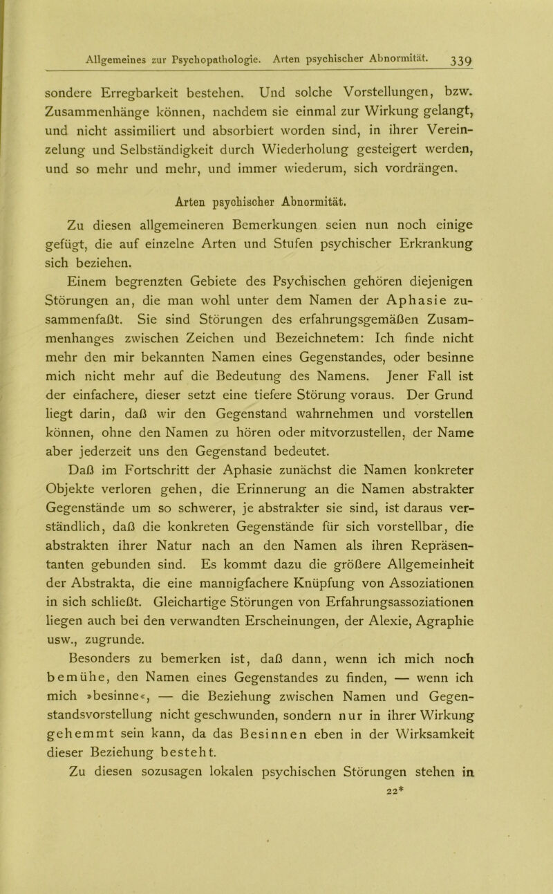 sondere Erregbarkeit bestehen. Und solche Vorstellungen, bzw. Zusammenhänge können, nachdem sie einmal zur Wirkung gelangt, und nicht assimiliert und absorbiert worden sind, in ihrer Verein- zelung und Selbständigkeit durch Wiederholung gesteigert werden, und so mehr und mehr, und immer wiederum, sich vordrängen. Arten psychisclier Abnormität. Zu diesen allgemeineren Bemerkungen seien nun noch einige gefügt, die auf einzelne Arten und Stufen psychischer Erkrankung sich beziehen. Einem begrenzten Gebiete des Psychischen gehören diejenigen Störungen an, die man wohl unter dem Namen der Aphasie zu- sammenfaßt. Sie sind Störungen des erfahrungsgemäßen Zusam- menhanges zwischen Zeichen und Bezeichnetem: Ich finde nicht mehr den mir bekannten Namen eines Gegenstandes, oder besinne mich nicht mehr auf die Bedeutung des Namens. Jener Fall ist der einfachere, dieser setzt eine tiefere Störung voraus. Der Grund liegt darin, daß wir den Gegenstand wahrnehmen und vorstellen können, ohne den Namen zu hören oder mitvorzustellen, der Name aber jederzeit uns den Gegenstand bedeutet. Daß im Fortschritt der Aphasie zunächst die Namen konkreter Objekte verloren gehen, die Erinnerung an die Namen abstrakter Gegenstände um so schwerer, je abstrakter sie sind, ist daraus ver- ständlich, daß die konkreten Gegenstände für sich vorstellbar, die abstrakten ihrer Natur nach an den Namen als ihren Repräsen- tanten gebunden sind. Es kommt dazu die größere Allgemeinheit der Abstrakta, die eine mannigfachere Knüpfung von Assoziationen in sich schließt. Gleichartige Störungen von Erfahrungsassoziationen liegen auch bei den verwandten Erscheinungen, der Alexie, Agraphie usw., zugrunde. Besonders zu bemerken ist, daß dann, wenn ich mich noch bemühe, den Namen eines Gegenstandes zu finden, — wenn ich mich »besinne«, — die Beziehung zwischen Namen und Gegen- standsvorstellung nicht geschwunden, sondern nur in ihrer Wirkung gehemmt sein kann, da das Besinnen eben in der Wirksamkeit dieser Beziehung besteht. Zu diesen sozusagen lokalen psychischen Störungen stehen in 22*