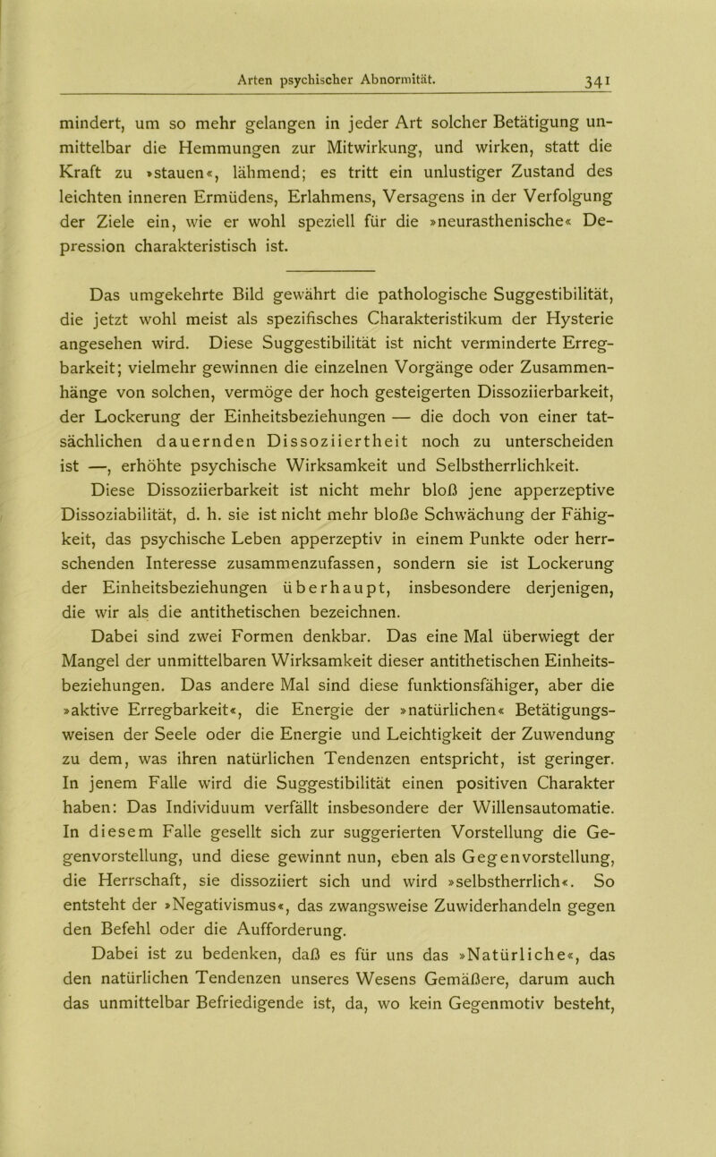 mindert, um so mehr gelangen in jeder Art solcher Betätigung un- mittelbar die Hemmungen zur Mitwirkung, und wirken, statt die Kraft zu »stauen«, lähmend; es tritt ein unlustiger Zustand des leichten inneren Ermüdens, Erlahmens, Versagens in der Verfolgung der Ziele ein, wie er wohl speziell für die »neurasthenische« De- pression charakteristisch ist. Das umgekehrte Bild gewährt die pathologische Suggestibilität, die jetzt wohl meist als spezifisches Charakteristikum der Hysterie angesehen wird. Diese Suggestibilität ist nicht verminderte Erreg- barkeit; vielmehr gewinnen die einzelnen Vorgänge oder Zusammen- hänge von solchen, vermöge der hoch gesteigerten Dissoziierbarkeit, der Lockerung der Einheitsbeziehungen — die doch von einer tat- sächlichen dauernden Dissoziiertheit noch zu unterscheiden ist —, erhöhte psychische Wirksamkeit und Selbstherrlichkeit. Diese Dissoziierbarkeit ist nicht mehr bloß jene apperzeptive Dissoziabilität, d. h. sie ist nicht mehr bloße Schwächung der Fähig- keit, das psychische Leben apperzeptiv in einem Punkte oder herr- schenden Interesse zusammenzufassen, sondern sie ist Lockerung der Einheitsbeziehungen überhaupt, insbesondere derjenigen, die wir als die antithetischen bezeichnen. Dabei sind zwei Formen denkbar. Das eine Mal überwiegt der Mangel der unmittelbaren Wirksamkeit dieser antithetischen Einheits- beziehungen. Das andere Mal sind diese funktionsfähiger, aber die »aktive Erregbarkeit«, die Energie der »natürlichen« Betätigungs- weisen der Seele oder die Energie und Leichtigkeit der Zuwendung zu dem, was ihren natürlichen Tendenzen entspricht, ist geringer. In jenem Falle wird die Suggestibilität einen positiven Charakter haben; Das Individuum verfällt insbesondere der Willensautomatie. In diesem Falle gesellt sich zur suggerierten Vorstellung die Ge- genvorstellung, und diese gewinnt nun, eben als Gegenvorstellung, die Herrschaft, sie dissoziiert sich und wird »selbstherrlich«. So entsteht der »Negativismus«, das zwangsweise Zuwiderhandeln gegen den Befehl oder die Aufforderung. Dabei ist zu bedenken, daß es für uns das »Natürliche«, das den natürlichen Tendenzen unseres Wesens Gemäßere, darum auch das unmittelbar Befriedigende ist, da, wo kein Gegenmotiv besteht.