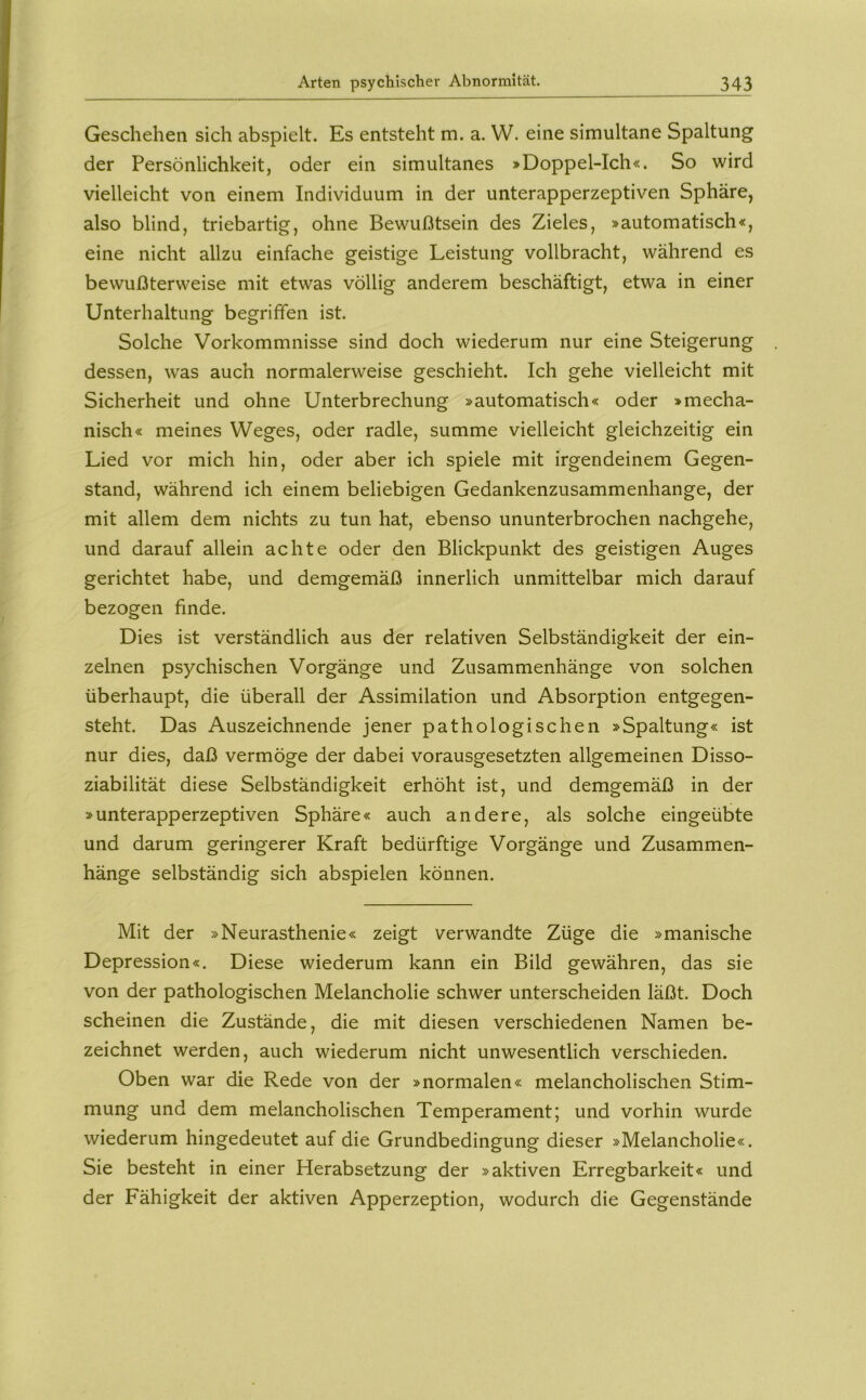 Geschehen sich abspielt. Es entsteht m. a. W. eine simultane Spaltung der Persönlichkeit, oder ein simultanes »Doppel-Ich«. So wird vielleicht von einem Individuum in der unterapperzeptiven Sphäre, also blind, triebartig, ohne Bewußtsein des Zieles, »automatisch«, eine nicht allzu einfache geistige Leistung vollbracht, während es bewußterweise mit etwas völlig anderem beschäftigt, etwa in einer Unterhaltung begriffen ist. Solche Vorkommnisse sind doch wiederum nur eine Steigerung dessen, was auch normalerweise geschieht. Ich gehe vielleicht mit Sicherheit und ohne Unterbrechung »automatisch« oder »mecha- nisch« meines Weges, oder radle, summe vielleicht gleichzeitig ein Lied vor mich hin, oder aber ich spiele mit irgendeinem Gegen- stand, während ich einem beliebigen Gedankenzusammenhange, der mit allem dem nichts zu tun hat, ebenso ununterbrochen nachgehe, und darauf allein achte oder den Blickpunkt des geistigen Auges gerichtet habe, und demgemäß innerlich unmittelbar mich darauf bezogen finde. Dies ist verständlich aus der relativen Selbständigkeit der ein- zelnen psychischen Vorgänge und Zusammenhänge von solchen überhaupt, die überall der Assimilation und Absorption entgegen- steht. Das Auszeichnende jener pathologischen »Spaltung« ist nur dies, daß vermöge der dabei vorausgesetzten allgemeinen Disso- ziabilität diese Selbständigkeit erhöht ist, und demgemäß in der »unterapperzeptiven Sphäre« auch andere, als solche eingeübte und darum geringerer Kraft bedürftige Vorgänge und Zusammen- hänge selbständig sich abspielen können. Mit der »Neurasthenie« zeigt verwandte Züge die »manische Depression«. Diese wiederum kann ein Bild gewähren, das sie von der pathologischen Melancholie schwer unterscheiden läßt. Doch scheinen die Zustände, die mit diesen verschiedenen Namen be- zeichnet werden, auch wiederum nicht unwesentlich verschieden. Oben war die Rede von der »normalen« melancholischen Stim- mung und dem melancholischen Temperament; und vorhin wurde wiederum hingedeutet auf die Grundbedingung dieser »Melancholie«. Sie besteht in einer Herabsetzung der »aktiven Erregbarkeit« und der Fähigkeit der aktiven Apperzeption, wodurch die Gegenstände