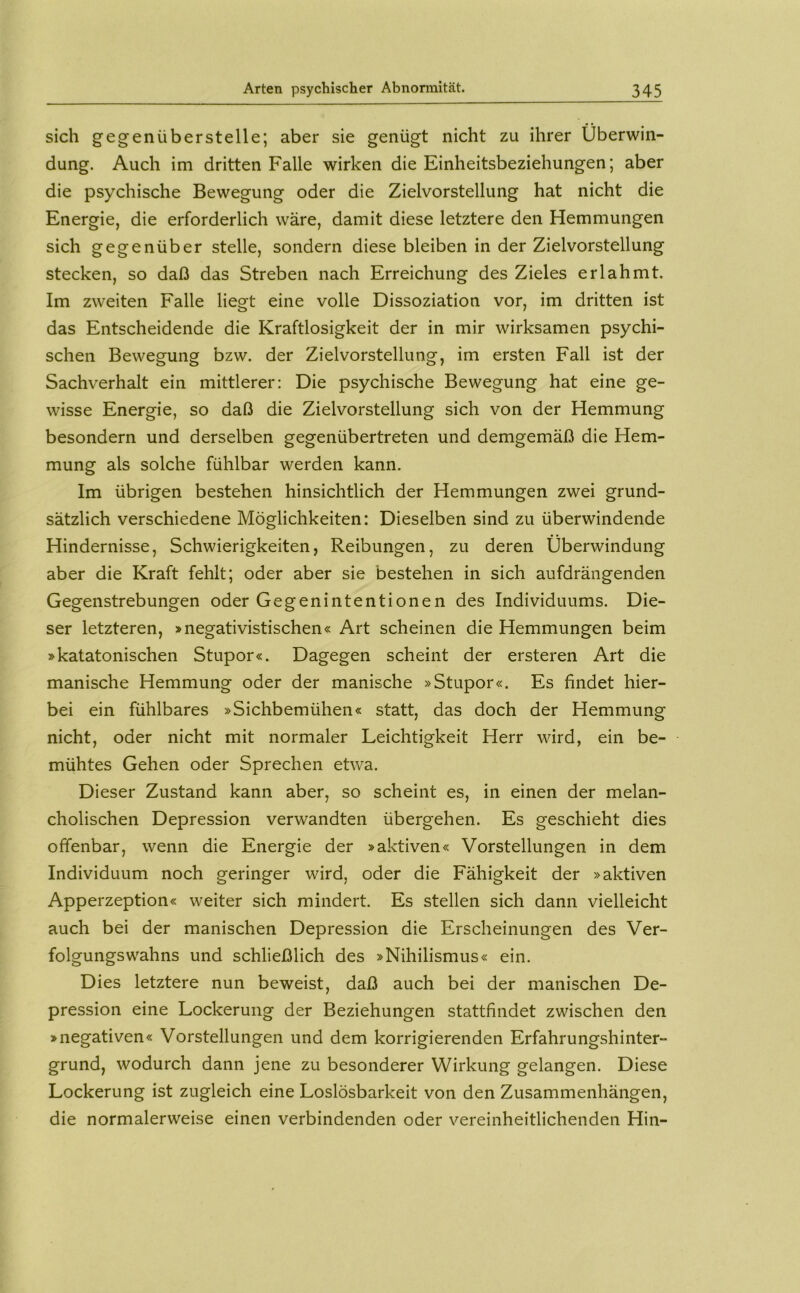 sich gegenüberstelle; aber sie genügt nicht zu ihrer Überwin- dung. Auch im dritten Falle wirken die Einheitsbeziehungen; aber die psychische Bewegung oder die Zielvorstellung hat nicht die Energie, die erforderlich wäre, damit diese letztere den Hemmungen sich gegenüber stelle, sondern diese bleiben in der Zielvorstellung stecken, so daß das Streben nach Erreichung des Zieles erlahmt. Im zweiten Falle liegt eine volle Dissoziation vor, im dritten ist das Entscheidende die Kraftlosigkeit der in mir wirksamen psychi- schen Bewegung bzw. der Zielvorstellung, im ersten Fall ist der Sachverhalt ein mittlerer: Die psychische Bewegung hat eine ge- wisse Energie, so daß die Zielvorstellung sich von der Hemmung besondern und derselben gegenübertreten und demgemäß die Hem- mung als solche fühlbar werden kann. Im übrigen bestehen hinsichtlich der Hemmungen zwei grund- sätzlich verschiedene Möglichkeiten: Dieselben sind zu überwindende Hindernisse, Schwierigkeiten, Reibungen, zu deren Überwindung aber die Kraft fehlt; oder aber sie bestehen in sich aufdrängenden Gegenstrebungen oder Gegenintentionen des Individuums. Die- ser letzteren, »negativistischen« Art scheinen die Hemmungen beim »katatonischen Stupor«. Dagegen scheint der ersteren Art die manische Hemmung oder der manische »Stupor«. Es findet hier- bei ein fühlbares »Sichbemühen« statt, das doch der Hemmung nicht, oder nicht mit normaler Leichtigkeit Herr wird, ein be- mühtes Gehen oder Sprechen etwa. Dieser Zustand kann aber, so scheint es, in einen der melan- cholischen Depression verwandten übergehen. Es geschieht dies offenbar, wenn die Energie der »aktiven« Vorstellungen in dem Individuum noch geringer wird, oder die Fähigkeit der »aktiven Apperzeption« weiter sich mindert. Es stellen sich dann vielleicht auch bei der manischen Depression die Erscheinungen des Ver- folgungswahns und schließlich des »Nihilismus« ein. Dies letztere nun beweist, daß auch bei der manischen De- pression eine Lockerung der Beziehungen stattfindet zwischen den »negativen« Vorstellungen und dem korrigierenden Erfahrungshinter- grund, wodurch dann jene zu besonderer Wirkung gelangen. Diese Lockerung ist zugleich eine Loslösbarkeit von den Zusammenhängen, die normalerweise einen verbindenden oder vereinheitlichenden Hin-