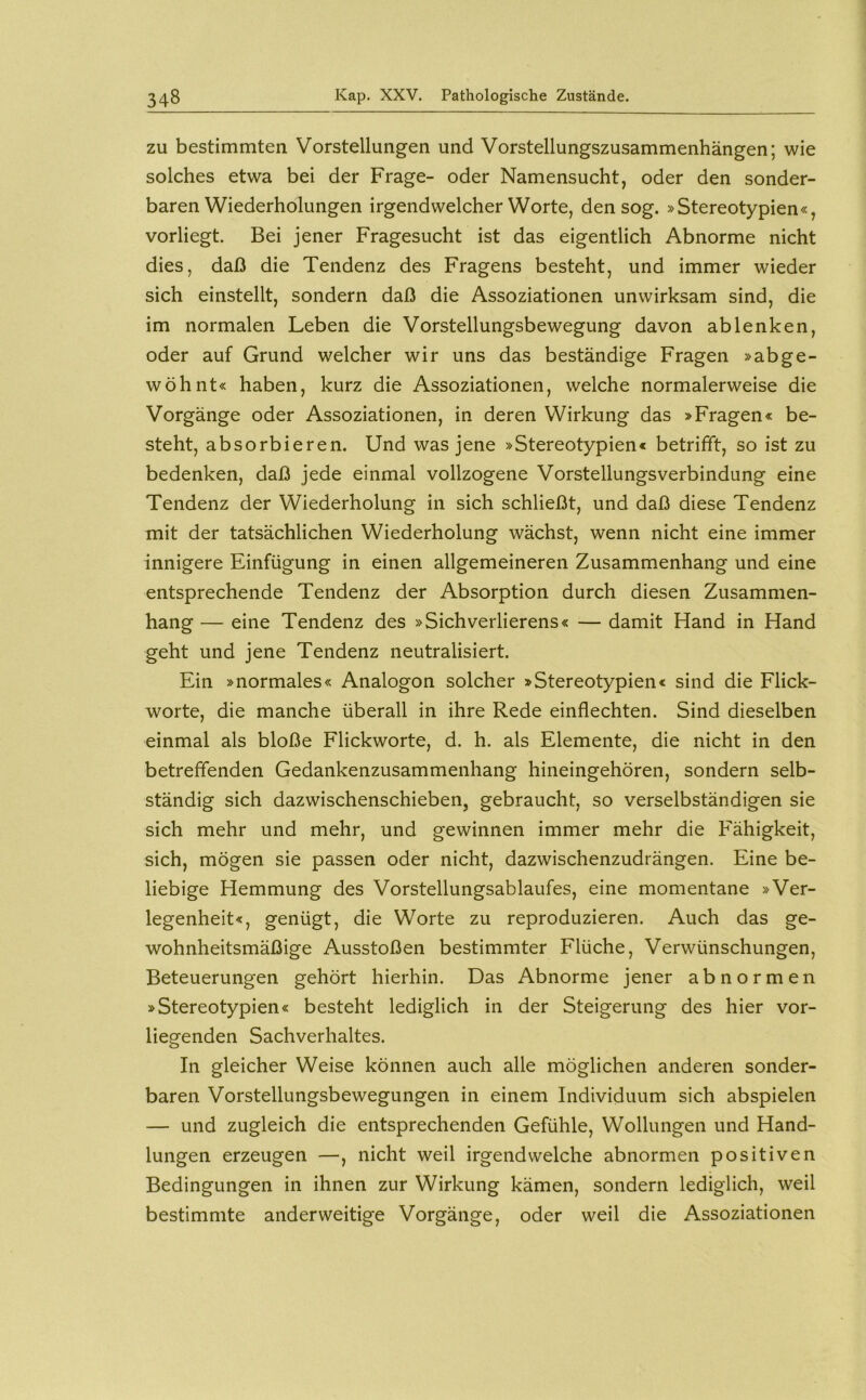 ZU bestimmten Vorstellungen und Vorstellungszusammenhängen; wie solches etwa bei der Frage- oder Namensucht, oder den sonder- baren Wiederholungen irgendwelcher Worte, den sog. »Stereotypien«, vorliegt. Bei jener Fragesucht ist das eigentlich Abnorme nicht dies, daß die Tendenz des Fragens besteht, und immer wieder sich einstellt, sondern daß die Assoziationen unwirksam sind, die im normalen Leben die Vorstellungsbewegung davon ab lenken, oder auf Grund welcher wir uns das beständige Fragen »abge- wöhnt« haben, kurz die Assoziationen, welche normalerweise die Vorgänge oder Assoziationen, in deren Wirkung das »Fragen« be- steht, absorbieren. Und was jene »Stereotypien« betrifft, so ist zu bedenken, daß jede einmal vollzogene Vorstellungsverbindung eine Tendenz der Wiederholung in sich schließt, und daß diese Tendenz mit der tatsächlichen Wiederholung wächst, wenn nicht eine immer innigere Einfügung in einen allgemeineren Zusammenhang und eine entsprechende Tendenz der Absorption durch diesen Zusammen- hang — eine Tendenz des »Sichverlierens« — damit Hand in Hand geht und jene Tendenz neutralisiert. Ein »normales« Analogon solcher »Stereotypien« sind die Flick- worte, die manche überall in ihre Rede einflechten. Sind dieselben einmal als bloße Flickworte, d. h. als Elemente, die nicht in den betreffenden Gedankenzusammenhang hineingehören, sondern selb- ständig sich dazwischenschieben, gebraucht, so verselbständigen sie sich mehr und mehr, und gewinnen immer mehr die Fähigkeit, sich, mögen sie passen oder nicht, dazwischenzudrängen. Eine be- liebige Hemmung des Vorstellungsablaufes, eine momentane »Ver- legenheit«, genügt, die Worte zu reproduzieren. Auch das ge- wohnheitsmäßige Ausstößen bestimmter Flüche, Verwünschungen, Beteuerungen gehört hierhin. Das Abnorme jener abnormen »Stereotypien« besteht lediglich in der Steigerung des hier vor- liegenden Sachverhaltes. In gleicher Weise können auch alle möglichen anderen sonder- baren Vorstellungsbewegungen in einem Individuum sich abspielen — und zugleich die entsprechenden Gefühle, Wollungen und Hand- lungen erzeugen —, nicht weil irgendwelche abnormen positiven Bedingungen in ihnen zur Wirkung kämen, sondern lediglich, weil bestimmte anderweitige Vorgänge, oder weil die Assoziationen