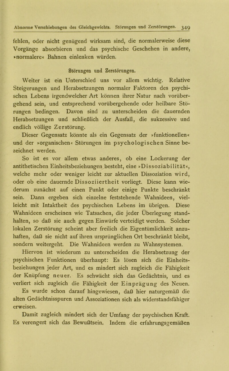 fehlen, oder nicht genügend wirksam sind, die normalerweise diese Vorgänge absorbieren und das psychische Geschehen in andere, »normalere« Bahnen einlenken würden. Störungen und Zerstörungen. Weiter ist ein Unterschied uns vor allem wichtig. Relative Steigerungen und Herabsetzungen normaler Faktoren des psychi- schen Lebens irgendwelcher Art können ihrer Natur nach vorüber- gehend sein, und entsprechend vorübergehende oder heilbare Stö- rungen bedingen. Davon sind zu unterscheiden die dauernden Herabsetzungen und schließlich der Ausfall, die sukzessive und endlich völlige Zerstörung. Dieser Gegensatz könnte als ein Gegensatz der »funktionellen« und der »organischen« Störungen im psychologischen Sinne be- zeichnet werden. So ist es vor allem etwas anderes, ob eine Lockerung der antithetischen Einheitsbeziehungen besteht, eine »Dissoziabilität«, welche mehr oder weniger leicht zur aktuellen Dissoziation wird, oder ob eine dauernde Dissoziiertheit vorliegt. Diese kann wie- derum zunächst auf einen Punkt oder einige Punkte beschränkt sein. Dann ergeben sich einzelne feststehende Wahnideen, viel- leicht mit Intaktheit des psychischen Lebens im übrigen. Diese Wahnideen erscheinen wie Tatsachen, die jeder Überlegung stand- halten, so daß sie auch gegen Einwürfe verteidigt werden. Solcher lokalen Zerstörung scheint aber freilich die Eigentümlichkeit anzu- haften, daß sie nicht auf ihren ursprünglichen Ort beschränkt bleibt, sondern weitergeht. Die Wahnideen werden zu Wahnsystemen. Hiervon ist wiederum zu unterscheiden die Herabsetzung der psychischen Funktionen überhaupt: Es lösen sich die Einheits- beziehungen jeder Art, und es mindert sich zugleich die Fähigkeit der Knüpfung neuer. Es schwächt sich das Gedächtnis, und es verliert sich zugleich die Fähigkeit der Einprägung des Neuen. Es wurde schon darauf hingewiesen, daß hier naturgemäß die alten Gedächtnisspuren und Assoziationen sich als widerstandsfähiger erweisen. Damit zugleich mindert sich der Umfang der psychischen Kraft. Es verengert sich das Bewußtsein. Indem die erfahrungsgemäßen