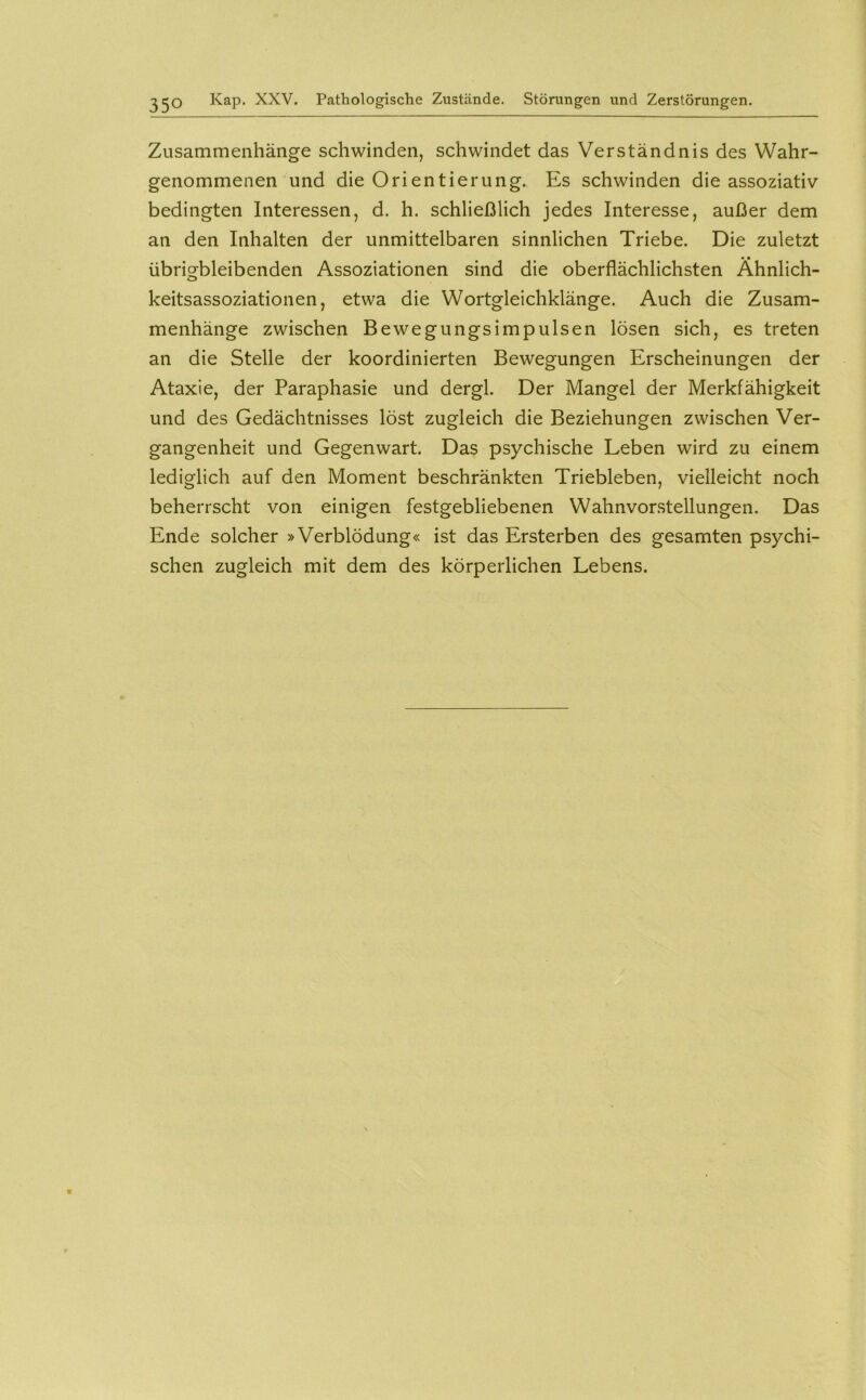 Kap. XXV. Pathologische Zustände. Störungen und Zerstörungen. Zusammenhänge schwinden, schwindet das Verständnis des Wahr- genommenen und die Orientierung. Es schwinden die assoziativ bedingten Interessen, d. h. schließlich jedes Interesse, außer dem an den Inhalten der unmittelbaren sinnlichen Triebe. Die zuletzt • • übrigbleibenden Assoziationen sind die oberflächlichsten Ahnlich- keitsassoziationen, etwa die Wortgleichklänge. Auch die Zusam- menhänge zwischen Bewegungsimpulsen lösen sich, es treten an die Stelle der koordinierten Bewegungen Erscheinungen der Ataxie, der Paraphasie und dergl. Der Mangel der Merkfähigkeit und des Gedächtnisses löst zugleich die Beziehungen zwischen Ver- gangenheit und Gegenwart. Das psychische Leben wird zu einem lediglich auf den Moment beschränkten Triebleben, vielleicht noch beherrscht von einigen festgebliebenen Wahnvor.stellungen. Das Ende solcher »Verblödung« ist das Ersterben des gesamten psychi- schen zugleich mit dem des körperlichen Lebens.