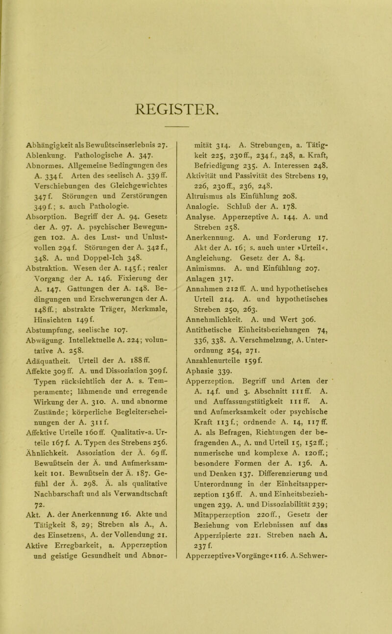 REGISTER. Abhängigkeit als Bewußtseinserlebnis 27. Ablenkung. Pathologische A. 347. Abnormes. Allgemeine Bedingungen des A. 334f. Arten des seelisch A. 339 ff. Verschiebungen des Gleichgewichtes 347 f. Störungen und Zerstörungen 349 f.; s. auch Pathologie. Absorption. Begriff der A. 94. Gesetz der A. 97. A. psychischer Bewegun- gen 102. A. des Lust- und Unlust- vollen 294 f. Störungen der A. 342 f., 348. A. und Doppel-Ich 348. Abstraktion. Wesen der A. 145 f.; realer Vorgang der A. 146. Fixierung der A. 147. Gattungen der A. 148. Be- dingungen und Erschwerungen der A, 148 ff.; abstrakte Träger, Merkmale, Hinsichten 149 ff Abstumpfung, seelische 107. Abwägung. Intellektuelle A. 224; volun- tative A. 258. Adäquatheit. Urteil der A. 188 ff. Affekte 309 ff. A. und Dissoziation 309!. Typen rücksichtlich der A. s. Tem- peramente; lähmende und erregende Wirkung der A. 310. A. und abnorme Zustände; körperliche Begleiterschei- nungen der A. 3iiff Affektive Urteile 160 ff. Qualitativ-a. Ur- teile 167 f. A. Typen des Strebens 256. Ähnlichkeit. Assoziation der Ä. 69 ff. Bewußtsein der Ä. und Aufmerksam- keit loi. Bewußtsein der Ä. 187. Ge- fühl der Ä. 298. Ä. als qualitative Nachbarschaft und als Verwandtschaft 72. Akt. A. der Anerkennung 16. Akte und Tätigkeit 8, 29; Streben als A., A. des Einsetzens, A. der Vollendung 21. Aktive Erregbarkeit, a. Apperzeption und geistige Gesundheit und Abnor- mität 314. A. Strebungen, a. Tätig- keit 225, 230ff., 234 p, 248, a. Kraft, Befriedigung 235. A. Interessen 248. Aktivität und Passivität des Strebens 19, 226, 230 ff., 236, 248. Altruismus als Einfühlung 208. Analogie. Schluß der A. 178. Analyse. Apperzeptive A. 144. A. und Streben 258. Anerkennung. A. und Forderung 17. Akt der A. 16; s. auch unter »Urteil«. Angleichung. Gesetz der A. 84. Animismus. A. und Einfühlung 207. Anlagen 317. Annahmen 212 ff. A. und hypothetisches Urteil 214. A. und hypothetisches Streben 250, 263. Annehmlichkeit. A. und Wert 306. Antithetische Einheitsbeziehungen 74, 336, 338. A. Verschmelzung, A. Unter- ordnung 254, 271. Anzahlenurteile 159 ff Aphasie 339. Apperzeption. Begriff und Arten der A. 14!. und 3. Abschnitt iiiff. A. und Auffassungstätigkeit 111 ff. A. und Aufmerksamkeit oder psychische Kraft ii3ff; ordnende A. 14, iiyff. A. als Befragen, Richtungen der be- fragenden A., A. und Urteil 15, I52ff.; numerische und komplexe A. i2off.; besondere Formen der A. 136. A. und Denken 137. Differenzierung und Unterordnung in der Einheitsapper- zeption 13611. A. und Einheitsbezieh- ungen 239. A. und Dissoziabilität 239; Mitapperzeption 220ff., Gesetz der Beziehung von Erlebnissen auf das Apperzipierte 221. Streben nach A. 237 ff Apperzeptive>Vorgänge<116. A.Schwer-