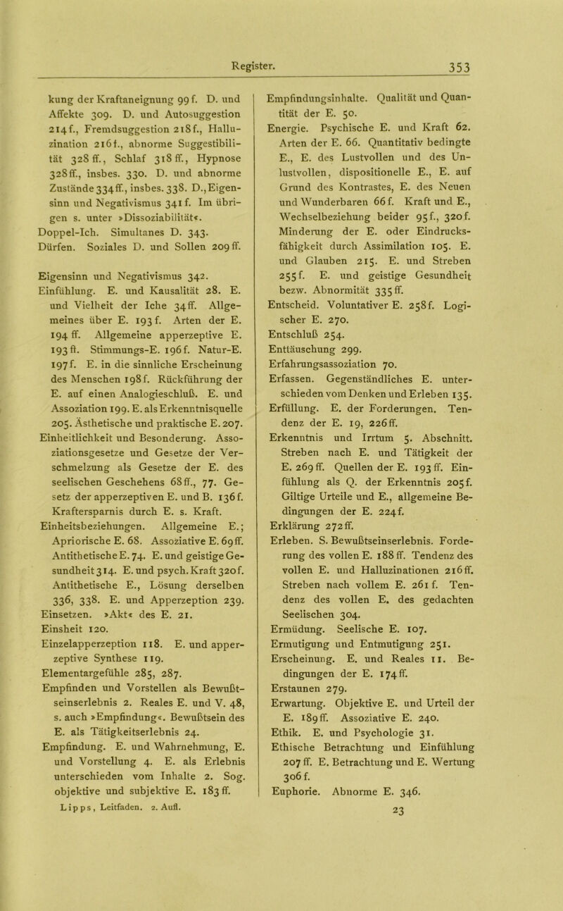 kung der Kraftaneignung 99 f. D. und Affekte 309. D. und Autosuggestion 214 f., Fremdsuggestion 2i8f., Hallu- zination 216 f., abnorme Suggestibili- tät 328 ff., Schlaf 318 ff., Hypnose 328ff., insbes. 330. D. und abnorme Zustände334ff., insbes. 338. D.,Eigen- sinn und Negativismus 341 f. Ini übri- gen s. unter »Dissoziabilität«. Doppel-Ich. Simultanes D. 343. Dürfen. Soziales D. und Sollen 209 ff. Eigensinn und Negativismus 342. Einfühlung. E. und Kausalität 28. E. und Vielheit der Iche 34 ff. Allge- meines über E. 193 f. Arten der E. 194 ff. Allgemeine apperzeptive E. 1930. Stimmungs-E. i9Öf. Natur-E. 197 f. E. in die sinnliche Erscheinung des Menschen I98f. Rückführung der E. auf einen Analogieschluß. E. und Assoziation 199. E. als Erkenntnisquelle 205. Ästhetische und praktische E. 207. Einheitlichkeit und Besonderung. Asso- ziationsgesetze und Gesetze der Ver- schmelzung als Gesetze der E. des seelischen Geschehens 68 ff., 77. Ge- setz der apperzeptiven E. und B. 136 f. Kraftersparnis durch E. s. Kraft. Einheitsbeziehungen. Allgemeine E.; Apriorische E. 68. Assoziative E. 69ff. Antithetische E. 74. E. und geistige Ge- sundheit 314. E. und psych. Kraft 320f. Antithetische E., Lösung derselben 33Ö) 33^’ E. und Apperzeption 239. Einsetzen. »Akt« des E. 21. Einsheit 120. Einzelapperzeption 118. E. und apper- zeptive Synthese 119. Elementargefühle 285, 287. Empfinden und Vorstellen als Bewußt- seinserlebnis 2. Reales E. und V. 48, s. auch »Empfindung«. Bewußtsein des E. als Tätigkeitserlebnis 24. Empfindung. E. und Wahrnehmung, E. und Vorstellung 4. E. als Erlebnis unterschieden vom Inhalte 2. Sog. objektive und subjektive E. 183 ff. Lipps, Leitfaden, 2. Aufl. Empfindungsinhalte. Qualität und Quan- tität der E. 50. Energie. Psychische E, und Kraft 62. Arten der E. 66. Quantitativ bedingte E., E. des Lustvollen und des Un- lustvollen, dispositionelle E., E. auf Grund des Kontrastes, E. des Neuen und Wunderbaren 66 f. Kraft und E,, Wechselbeziehung beider 95!., 320 f. Minderung der E. oder Eindrucks- fähigkeit durch Assimilation 105. E. und Glauben 215. E. und Streben 255!. E. und geistige Gesundheit bezw. Abnormität 335 ff. Entscheid. Voluntativer E. 258!. Logi- scher E. 270. Entschluß 254, Enttäuschung 299. Erfahrungsassoziation 70. Erfassen. Gegenständliches E. unter- schieden vom Denken und Erleben 135. Erfüllung. E. der Forderungen. Ten- denz der E. 19, 226ff. Erkenntnis und Irrtum 5. Abschnitt. Streben nach E. und Tätigkeit der E. 269 ff. Quellen der E. 193 ff. Ein- fühlung als Q. der Erkenntnis 205 f. Gütige Urteile und E., allgemeine Be- dingungen der E. 224!. Erklärung 272 ff. Erleben. S. Bewußtseinserlebnis. Forde- rung des vollen E. 188 ff. Tendenz des vollen E. und Halluzinationen 216ff. Streben nach vollem E. 261 f. Ten- denz des vollen E. des gedachten Seelischen 304. Ermüdung. Seelische E. 107. Ermutigung und Entmutigung 251. Erscheinung. E. und Reales ii. Be- dingungen der E. 174 ff. Erstaunen 279. Erwartung. Objektive E. und Urteil der E. 189 ff. Assoziative E, 240. Ethik. E. und Psychologie 31. Ethische Betrachtung und Einfühlung 207 ff. E. Betrachtung und E. Wertung 306 f. Euphorie. Abnorme E. 346. 23