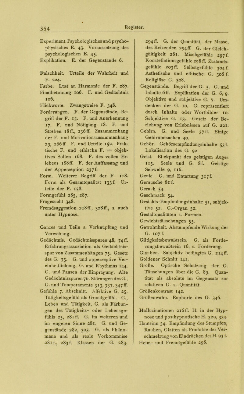 Experiment. Psychologisches und psycho- physisches E. 43. Voraussetzung des psychologischen E. 45. Explikation. E. der Gegenstände 6. Falschheit. Urteile der Wahrheit und F. 224. Farbe. Lust an Harmonie der F. 287. Finalbetonung 106. F. und Gedächtnis 106. Flickworte. Zwangsweise F. 348. Forderungen. F. der Gegenstände, Be- griff der F. 15. F. und Anerkennung 17. F. und Nötigung 18. F. und Streben 18 ff., 236 ff. Zusammenhang der F. und Motivationszusammenhang 29, 266 ff. F. und Urteile 152. Prak- tische F. und ethische F. = objek- tives Sollen 168. F. des vollen Er- lebens 188 ff. F. der Auffassung und der Apperzeption 23 7 f. Form. Weiterer Begriff der F. 118. Form als Gesamtqualität 133 f. Ur- teile der F. 158. Formgefühl 285, 287. Fragesucht 348. Fremdsuggestion 218ff., 328 ff., s. auch unter Hypnose. Ganzes und Teile s. Verknüpfung und Verwebung. Gedächtnis. Gedächtnisspuren 48, 74 ff. Erfahrungsassoziation als Gedächtnis- spur von Zusammenhängen 75. Gesetz des G. 75* apperzeptive Ver- einheitlichung, G. und Rhythmus 144. G. und Pausen der Einprägung. Alte Gedächtnisspuren 76. Störungen des G., G. und Temperamente 313, 337, 347 ff. Gefühle 7. Abschnitt. Affektive G. 25. Tätigkeitsgefühl als Grundgefühl. G., Leben und Tätigkeit, G. als Färbun- gen des Tätigkeits- oder Lebensge- fühls 25, 281 ff. G. im weiteren und im engeren Sinne 281. G. und Ge- genstände 282, 303. G. als Phäno- mene und als reale Vorkommnise 281 f., 283 f. Klassen der G. 283, I 294 ff. G. der Quantität, der Masse, des Reizeuden 294ff. G. der Gleich- gültigkeit 281. Mischgefühle 297 f. Konstellationsgefühle 298 ff. Zustands- gefühle 203 ff. Selbstgefühle 304 f. Ästhetische und ethische G. 306 f. Religiöse G. 308. Gegenstände. Begriff der G. 5. G. und Inhalte 6 ff. Explikation der G. 6, 9. Objektive und subjektive G. 7. Um- denken der G. 10. G. repräsentiert durch Inhalte oder Wortbilder 10. Subjektive G. 13. Gesetz der Be- ziehung von Erlebnissen auf G. 221. Gehirn. G. und Seele 37 ff- Einige Gehirntatsachen 40. Gehör. Gehörsempfindungsinhalte 53!. Lokalisation des G. 92. Geist. Blickpunkt des geistigen Auges II5. Seele und G. 8f. Geistige Schwelle 9, 116. Genie. G. und Entartung 317 f. Geräusche 8if. Geruch 54. Geschmack 54. Gesichts-Empfindungsinhalte 51, subjek- tive 52. G.-Organ 52. Gestaltqualitäten s. Formen. Gewichtstäuschungen 55. Gewohnheit. Abstumpfende Wirkung der G. 107 f. Giltigkeitsbewußtsein. G. als Forde- rungsbewußtsein 16, s. Fordenmg. Glauben. Subjektiv bedingtes G. 214ff. Goldener Schnitt 141. Größe. Optische Schätzung der G. Täuschungen über die G. 89. Quan- tität als absolute im Gegensatz zur relativen G. s. Quantität. Größenkontrast 142. Größenwahn. Euphorie des G. 346. Halluzinationen 216 ff. H. in der Hyp- nose und posthypnotische H. 329, 334. Hautsinn 54. Empfindung des Stumpfen, Rauhen, Glatten als Produkte der Ver- schmelzung von Eindrücken des H. 93 f. Heim- und Fremdgefühle 298.