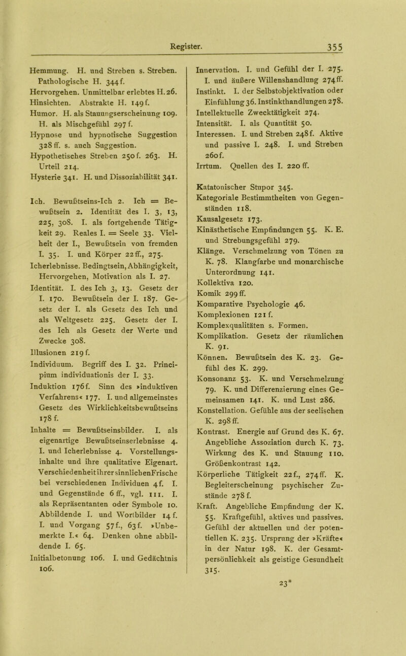 Hemmung. H. und Streben s. Streben. Pathologische H. 344!. Hervorgehen. Unmittelbar erlebtes H. 26. Hinsichten. Abstrakte H. 149 f. Humor. H. als Stauungserscheinung 109. H. als Mischgefühl 297 f. Hypnose und hypnotische Suggestion 328 ff. s. auch Suggestion. Hypothetisches Streben 250!. 263. H. Urteil 214. Hysterie 341. H. und Dissoziabilität 341. Ich. Bewußtseins-Ich 2. Ich = Be- wußtsein 2. Identität des I. 3, 13, 225, 308. I. als fortgehende Tätig- keit 29. Reales I. = Seele 33. Viel- heit der I., Bewußtsein von fremden I. 35. I. und Körper 22 ff., 275. Icherlebnisse. Bedingtsein, Abhängigkeit, Hervorgehen, Motivation als I. 27. Identität. I. des Ich 3, 13. Gesetz der I. 170. Bewußtsein der I. 187. Ge- setz der I. als Gesetz des Ich und als Weltgesetz 225. Gesetz der I. des Ich als Gesetz der Werte und Zwecke 308. Illusionen 219!. Individuum. Begriff des I. 32. Princi- pium individuationis der I. 33. Induktion 176!. Sinn des »induktiven Verfahrens« 177. I. und allgemeinstes Gesetz des Wirklichkeitsbewußtseins 178 f. Inhalte = Bewußtseinsbilder. I. als eigenartige Bewußtseinserlebnisse 4. I. und Icherlebnisse 4. Vorstellungs- inhalte und ihre qualitative Eigenart. Verschied enheit ihrer sinnlich enFrische bei verschiedenen Individuen 4!. I. und Gegenstände 6 ff., vgl. m. I, als Repräsentanten oder Symbole 10. Abbildende I. und Worlbilder 14 f. I. und Vorgang 57!., 63!. »Unbe- merkte I.« 64, Denken ohne abbil- dende I. 65. Initialbetonung 106. I. und Gedächtnis 106. Innervation. I. und Gefühl der I. 275« I. und äußere Willenshandlung 274!!. Instinkt. I. der Selbstobjektivation oder Einfühlung 36. Instinkthandlungen 278. Intellektuelle Zwecktätigkeit 274. Intensität. I. als Quantität 50. Interessen. I. und Streben 248!. Aktive und passive I. 248. I. und Streben 260 f. Irrtum. Quellen des I. 220 ff. Katatonischer Stupor 345. Kategoriale Bestimmtheiten von Gegen- ständen II8. Kausalgesetz 173. Kinästhetische Empfindungen 55. K. E. und Strebungsgefühl 279. Klänge. Verschmelzung von Tönen zu K. 78. Klangfarbe und monarchische Unterordnung 141. Kollektiva 120. Komik 299 ff. Komparative Psychologie 46. Komplexionen 12 if. Komplexqualitäten s. Formen. Komplikation. Gesetz der räumlichen K. 91. Können. Bewußtsein des K. 23. Ge- fühl des K. 299. Konsonanz 53. K. und Verschmelzung 79. K. und Differenzierung eines Ge- meinsamen 141. K. und Lust 286. Konstellation. Gefühle aus der seelischen K. 298 ff. Kontrast. Energie auf Grund des K. 67. Angebliche Assoziation durch K. 73. Wirkung des K. und Stauung iio. Größenkontrast 142. Körperliche Tätigkeit 22f., 274ff. K. Begleiterscheinung psychischer Zu- stände 2781. Kraft. Angebliche Empfindung der K. 55. Kraftgefühl, aktives und passives. Gefühl der aktuellen und der poten- tiellen K. 235. Ursprung der »Kräfte« in der Natur 198. K. der Gesamt- persönlichkeit als geistige Gesundheit 315- 23*