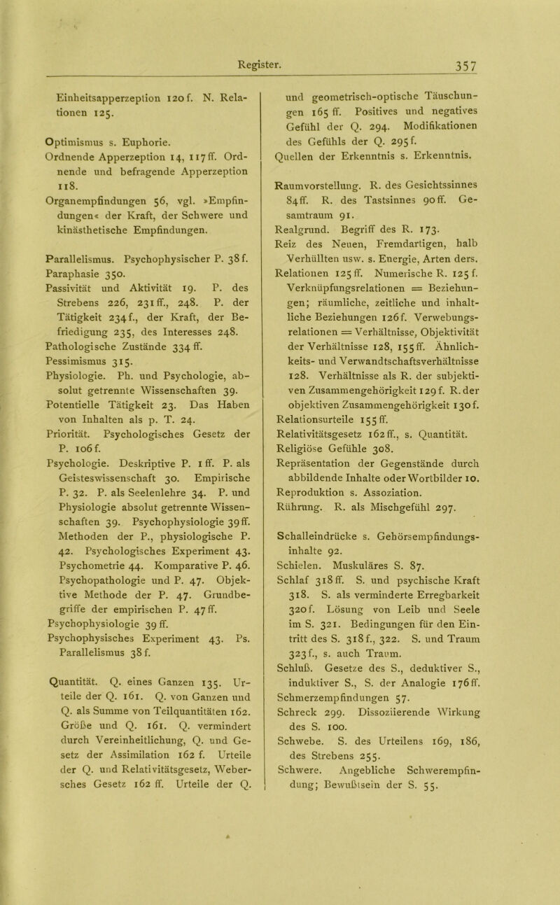 Einheitsapperzeplion 120 f. N. Rela- tionen 125. Optimismus s. Euphorie. Ordnende Apperzeption 14, ii7fF. Ord- nende und befragende Apperzeption 118. Organempfindungen 56, vgl. »Empfin- dungen« der Kraft, der Schwere und kinästhetische Empfindungen. Parallelismus. Psychophysischer P. 38 f. Paraphasie 350. Passivität und Aktivität 19. P. des Strebens 226, 231fr., 248. P. der Tätigkeit 234 h, der Kraft, der Be- friedigung 235, des Interesses 248. Pathologische Zustände 334 ff. Pessimismus 315. Physiologie. Ph. und Psychologie, ab- solut getrennte Wissenschaften 39. Potentielle Tätigkeit 23. Das Haben von Inhalten als p. T. 24. Priorität. Psychologisches Gesetz der P. 106 f. Psychologie. Deskriptive P. i ff. P. als Geisteswissenschaft 30. Empirische P. 32. P. als Seelenlehre 34. P. und Physiologie absolut getrennte Wissen- schaften 39. Psychophysiologie 39ff. Methoden der P., physiologische P. 42. Psychologisches Experiment 43. Psychometrie 44. Komparative P. 46. Psychopathologie und P. 47. Objek- tive Methode der P. 47. Grundbe- griffe der empirischen P. 47 ff. Psychophysiologie 39 ff. Psychophysisches Experiment 43. Ps. Parallelismus 38 f. Quantität. Q. eines Ganzen 135. Ur- teile der Q. 161. Q. von Ganzen und Q. als Summe von Teilquantitäten 162. Größe und Q. 161. Q. vermindert durch Vereinheitlichung, Q. und Ge- setz der Assimilation 162 f. Urteile der Q. und Relativitätsgesetz, Weber- sches Gesetz 162 ff. Urteile der Q. und geometrisch-optische Täuschun- gen 165 ff. Positives und negatives Gefühl der Q. 294. Modifikationen des Gefühls der Q. 295 f. Quellen der Erkenntnis s. Erkenntnis. Raumvorstellung. R. des Gesichtssinnes 84ff. R. des Tastsinnes 90ff. Ge- samtraum 91. Realgrund. Begriff des R. 173. Reiz des Neuen, Fremdartigen, halb Verhüllten usw. s. Energie, Arten ders. Relationen 125 ff. Numerische R. 125!. Verknüpfungsrelationen = Beziehun- gen; räumliche, zeitliche und inhalt- liche Beziehungen i2Öf. Verwebungs- relationen = Verhältnisse, Objektivität der Verhältnisse 128, I55ff. Ähnlich- keits- und Verwandtschaftsverhältnisse 128. Verhältnisse als R. der subjekti- ven Zusammengehörigkeit I29f. R. der objektiven Zusammengehörigkeit I30f. Relationsurteile 15 5 ff. Relativitätsgesetz 162 ff., s. Quantität. Religiöse Gefühle 308. Repräsentation der Gegenstände durch abbildende Inhalte oder Wortbilder 10. Reproduktion s. Assoziation. Rührung. R. als Mischgefühl 297. Schalleindrücke s. Gehörsempfindungs- inhalte 92. Schielen. Muskuläres S. 87. Schlaf 318 ff. S. und psychische Kraft 318. S. als verminderte Erregbarkeit 320 f. Lösung von Leib und Seele im S. 321. Bedingungen für den Ein- tritt des S. 318 f., 322. S. und Traum 323!., s. auch Traum. Schluß. Gesetze des S., deduktiver S., induktiver S., S. der Analogie 176 ff. Schmerzempfindungen 57. Schreck 299. Dissoziierende Wirkung des S. 100. Schwebe. S. des Urteilens 169, 186, des Strebens 255. Schwere. Angebliche Schwerempfin- dung; Bewußtsein der S. 55.