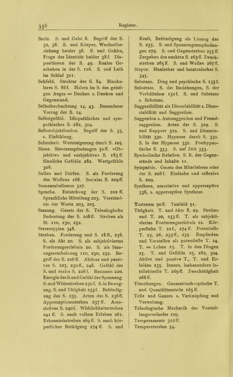 Seele. S. und Geist 8. Begriff der S. 32, 38. S. und Körper, Wechselbe- ziehung beider 38. S. und Gehirn, Frage der Identität beider 38!. Dis- positionen der S. 49. Reales Ge- schehen in der S. 116. S. und Leib im Schlaf 321. Sehfeld. Struktur des S. 84. Binoku- lares S. 86f. Haben im S. des geisti- gen Auges = Denken s. Denken und Gegenstand. Selbstbeobachtung 14, 43. Besonderer Vorzug der S. 14. Selbstgefühl. Idiopathisches und sym- pathisches S. 282, 304. Selbstobjektivation. Begriff der S. 35, s. Einfühlung. Seltenheit. Wertsteigerung durch S. 105. Sinne. Sinnesempfindungen 50ff. »Ob- jektive« und »subjektive« S. 183 ff. Sinnliche Gefühle 282. Wertgefühle 306. Sollen und Dürfen. S. als Forderung des Wollens 168. Soziales S. 209ff. Somnambulismus 327. Sprache. Entstehung der S. 202 ff. Sprachliche Mitteilung 203. Verständ- nis der Worte 203, 205. Stauung. Gesetz der S. Teleologische Bedeutung der S. 108 ff. Streben als St. HO, 230, 252. Stereotypien 348. Streben. Forderung und S. 18 ff., 236. S. als Akt 20. S. als subjektiviertes Forderungserlebnis 20. S. als Stau- ungserscheinung HO, 230, 252. Be- griff des S. 226 ff. Aktives und passi- ves S. 225, 230ff., 248. Gefühl des S. und reales S. 226 f. Besinnen 220. Energie des S.und Gefühl der Spannung. S.und Widerstreben 230!. S. in Beweg- ung. S. und Tätigkeit 233!. Befriedig- ung des S. 235. Arten des S. 236ff. Apperzeptionsstreben 237 ff. Asso- ziatives S. 240f. Wirklichkeitsstreben 241 ff. S. nach vollem Erleben 261. Erkenntnisstreben 269 ff. S. nach kör- perlicher Betätigung 274 ff. S. und Kraft, Befriedigung als Lösung des S. 235. S. und Spannungsempfindun- gen 279. S. und Gegenstreben 255 ff. Zergehen des nackten S. 263 ff. Zweck- streben 265 ff. S. und Wollen 267 fr. Stupor. Manischer und katatonischer S. 345- Substanz. Ding und psychische S. 135 f. Substrate. S. der Beziehungen, S. der Verhältnisse 13 if. S. und Substanz s. Substanz. Suggestibilität als Dissoziabilität s. Disso- ziabilität und Suggestion. Suggestion s. Autosuggestion und Fremd- suggestion. Arten der S. 329. S. und Rapport 329. S. und Dissozia- bilität 330. Hypnose durch S. 331. S. in der Hypnose 332. Posthypno- tische S. 333. S. auf Zeit 333. Symbolische Relation. S. R. der Gegen- stände und Inhalte 11. Sympathie. Gesetz des Miterlebens oder der S. 208 f. Einfache und reflexive S. 209. Synthese, assoziative und apperzeptive 336, s. apperzeptive Synthese. Tastraum 90 ff. Tastfeld 91. Tätigkeit. T. und Akte 8, 29. Streben und T. 20, 233 ff. T. als subjekti- viertes Forderungserlebnis 22. Kör- perliche T. 22 f., 274 ff. Potentielle T. 23, 26, 233 ff., 235. Empfinden und Vorstellen als potentielle T. 24. T. = Leben 25. T. in den Dingen 25. T. und Gefühle 25, 282, 304. Aktive und passive T., T. und Er- leiden 235. Innere, insbesondere in- tellektuelle T. 269 ff. Zwecktätigkeit 268 ff. Täuschungen. Geometrisch-optische T. und Quantitätsurteile 165 ff. Teile und Ganzes s. Verknüpfung und Verwebung. Teleologische Mechanik des Vorstel- lungsverlaufes 109. Temperamente 312 ff. Temperatursinn 54.
