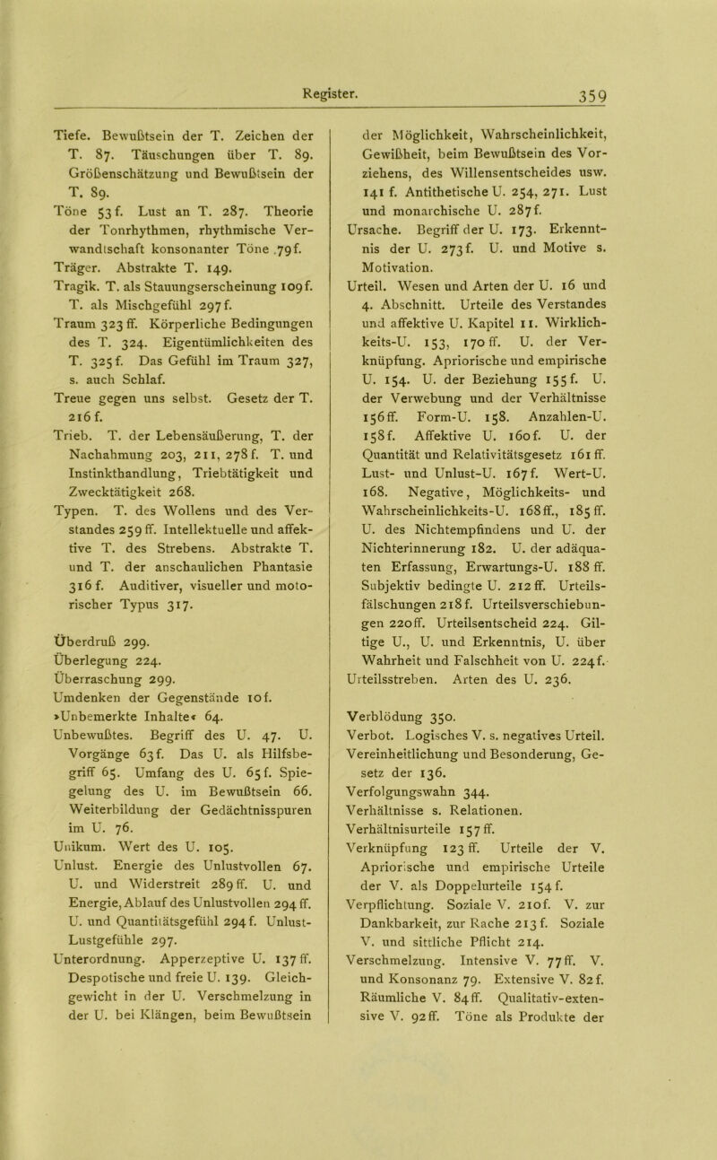 Tiefe. Bewußtsein der T. Zeichen der T. 87. Täuschungen über T. 89. Größenschätzung und Bewußtsein der T. 89. Töne 53 f. Lust an T. 287. Theorie der Tonrhythmen, rhythmische Ver- wandtschaft konsonanter Töne .79 f. Träger. Abstrakte T. 149. Tragik. T. als Stauungserscheinung I09f. T. als Mischgefühl 297 f. Traum 323 fr. Körperliche Bedingungen des T. 324. Eigentümlichkeiten des T. 325 f. Das Gefühl im Traum 327, s. auch Schlaf. Treue gegen uns selbst. Gesetz der T. 216 f. Trieb. T. der Lebensäußerung, T. der Nachahmung 203, 211, 278f. T. und Instinkthandlung, Triebtätigkeit und Zwecktätigkeit 268. Typen. T. des Wollens und des Ver- standes 259 ff. Intellektuelle und affek- tive T. des Strebens. Abstrakte T. und T. der anschaulichen Phantasie 316 f. Auditiver, visueller und moto- rischer Typus 317. Überdruß 299. Überlegung 224. Überraschung 299. Umdenken der Gegenstände 10 f. »Unbemerkte Inhalte« 64. Unbewußtes. Begriff des U. 47. U. Vorgänge 63!. Das U. als Hilfsbe- griff 65. Umfang des U. 65 f. Spie- gelung des U. im Bewußtsein 66. Weiterbildung der Gedächtnisspuren im U. 76. Unikum. Wert des U. 105. Unlust. Energie des Unlustvollen 67. U. und Widerstreit 289 ff. U. und Energie, Ablauf des Unlustvollen 294 ff. U. und Quantitätsgefühl 294 h Unlust- Lustgefühle 297. Unterordnung. Apperzeptive U. 137 ff. Despotische und freie U. 139. Gleich- gewicht in der U. Verschmelzung in der U. bei Klängen, beim Bewußtsein der Möglichkeit, Wahrscheinlichkeit, Gewißheit, beim Bewußtsein des Vor- ziehens, des Willensentscheides usw. 141 f. Antithetische U. 254, 271. Lust und monarchische U. 287f. Ursache. Begriff der U. I73- Erkennt- nis der U. 273 p U. und Motive s. Motivation. Urteil. Wesen und Arten der U. 16 und 4. Abschnitt. Urteile des Verstandes und affektive U. Kapitel ii. Wirklich- keits-U. 153, 170 fr. U. der Ver- knüpfung. Apriorische und empirische U. 154. U. der Beziehung i55^* ü. der Verwebung und der Verhältnisse 156 ff. Form-U. 158. Anzablen-U. i58f. Affektive U. i6of. U. der Quantität und Relativitätsgesetz i6iff. Lust- und Unlust-U. 167 f. Wert-U. 168. Negative, Möglichkeits- und Wahrscheinlichkeits-U. l68ff., 185 ff. U. des Nichtempfindens und U. der Nichterinnerung 182. U. der adäqua- ten Erfassung, Erwartungs-U. 188 ff. Subjektiv bedingte U. 212 ff. Urteils- fälschungen 218 f. Urteilsverschiebun- gen 220ff. Urteilsentscheid 224. Gü- tige U., U. und Erkenntnis, U. über Wahrheit und Falschheit von U. 224f. Urteilsstreben. Arten des U. 236. Verblödung 350. Verbot. Logisches V. s. negatives Urteil. Vereinheitlichung und Besonderung, Ge- setz der 136. Verfolgungswahn 344. Verhältnisse s. Relationen. Verhältnisurteile 157 ff. Verknüpfung 123 ff. Urteile der V. Apriorische und empirische Urteile der V. als Doppelurteile 154 f. Verpflichtung. Soziale V. 2iof. V. zur Dankbarkeit, zur Rache 213 f. Soziale V. und sittliche Pflicht 214. Verschmelzung. Intensive V. 77 ff. V. und Konsonanz 79. Extensive V. 82!. Räumliche V. 84 ff. Qualitativ-exten- sive V. 92 ff. Töne als Produkte der