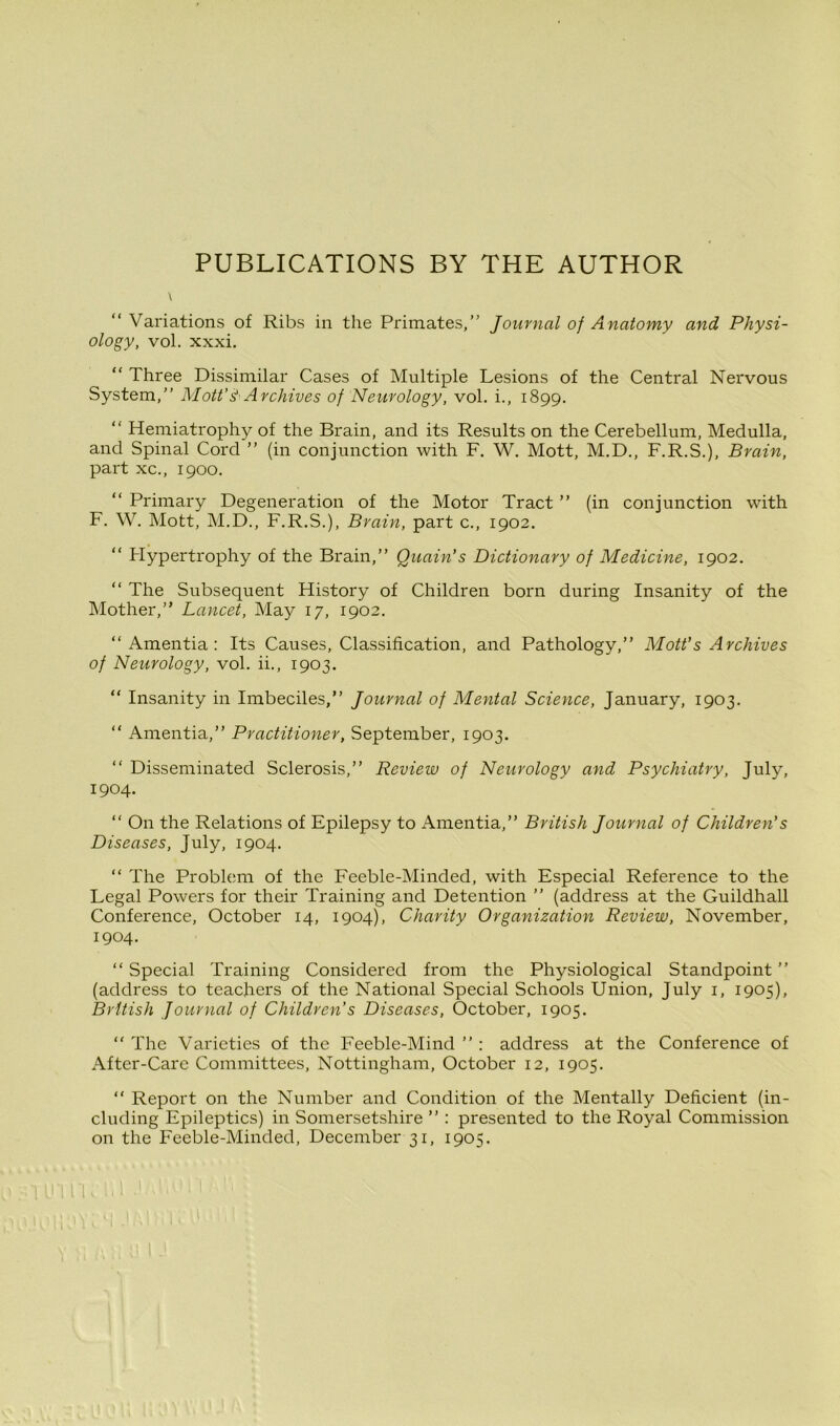 PUBLICATIONS BY THE AUTHOR \ Variations of Ribs in the Primates,” Journal of Anatomy and Physi- ology, vol. xxxi. “ Three Dissimilar Cases of Multiple Lesions of the Central Nervous System,” Mott’& Archives of Neurology, vol. i., 1899. “ Hemiatrophy of the Brain, and its Results on the Cerebellum, Medulla, and Spinal Cord ” (in conjunction with F. W. Mott, M.D., F.R.S.), Brain, part xc., 1900. “ Primary Degeneration of the Motor Tract ” (in conjunction with F. W. Mott, M.D., F.R.S.), Brain, part c., 1902. “ Hypertrophy of the Brain,” Quain’s Dictionary of Medicine, 1902. “ The Subsequent History of Children born during Insanity of the Mother,” Lancet, May 17, 1902. ‘‘Amentia: Its Causes, Classification, and Pathology,” Mott’s Archives of Neurology, vol. ii., 1903. “ Insanity in Imbeciles,” Journal of Mental Science, January, 1903. “ Amentia,” Practitioner, September, 1903. “ Disseminated Sclerosis,” Review of Neurology and Psychiatry, July, 1904. “ On the Relations of Epilepsy to Amentia,” British Journal of Children's Diseases, July, 1904. “ The Problem of the Feeble-Minded, with Especial Reference to the Legal Powers for their Training and Detention ” (address at the Guildhall Conference, October 14, 1904), Charity Organization Review, November, 1904. “ Special Training Considered from the Physiological Standpoint ” (address to teachers of the National Special Schools Union, July 1, 1905), British Journal of Children’s Diseases, October, 1905. “ The Varieties of the Feeble-Mind ” : address at the Conference of After-Care Committees, Nottingham, October 12, 1905. “ Report on the Number and Condition of the Mentally Deficient (in- cluding Epileptics) in Somersetshire ” : presented to the Royal Commission on the Feeble-Minded, December 31, 1905. UlliK lil 1 j 1