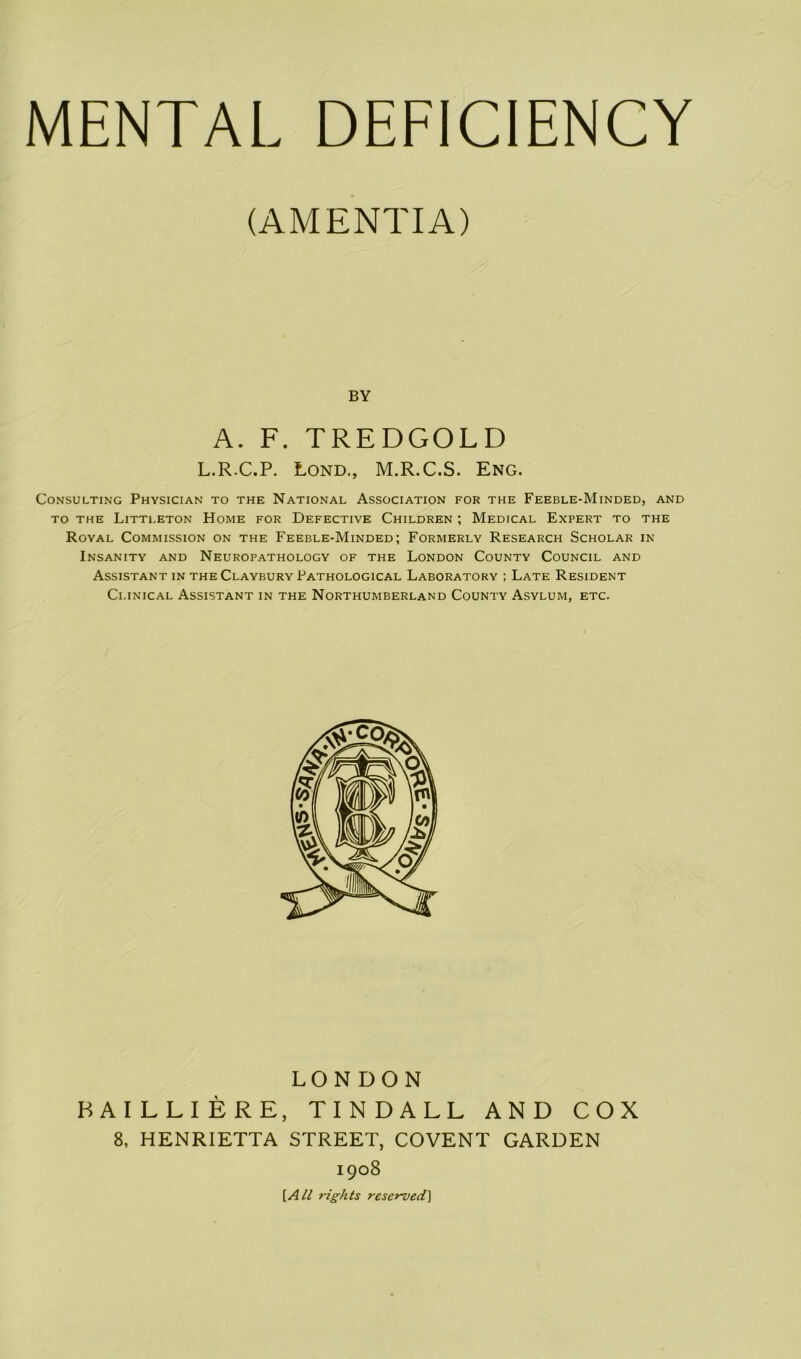 (AMENTIA) BY A. F. TREDGOLD L.R.C.P. Lond., M.R.C.S. Eng. Consulting Physician to the National Association for the Feeble-Minded, and to the Littleton Home for Defective Children ; Medical Expert to the Royal Commission on the Feeble-Minded; Formerly Research Scholar in Insanity and Neuropathology of the London County Council and Assistant in the Claybury Pathological Laboratory ; Late Resident Clinical Assistant in the Northumberland County Asylum, etc. LONDON BAILLIERE, TINDALL AND COX 8, HENRIETTA STREET, COVENT GARDEN 1908 [All rights reserved]