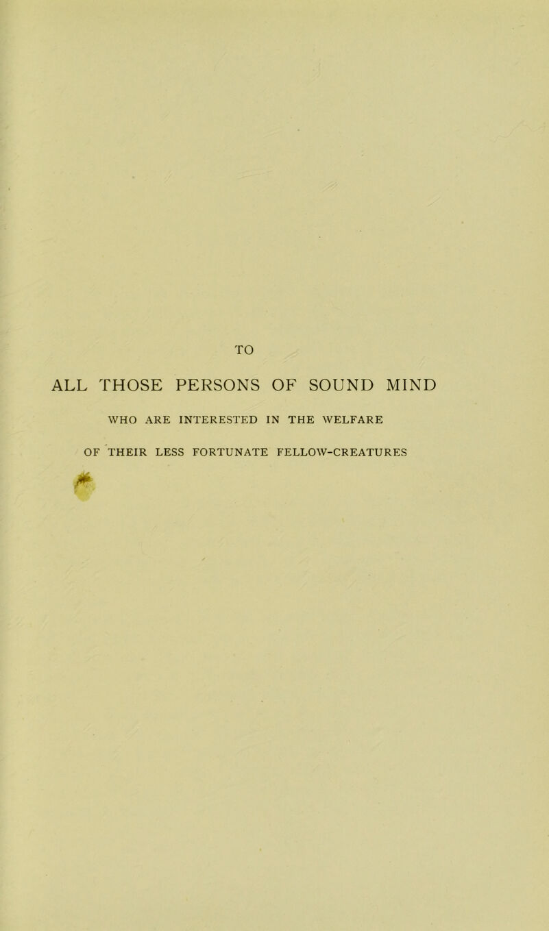 TO ALL THOSE PERSONS OF SOUND MIND WHO ARE INTERESTED IN THE WELFARE OF THEIR LESS FORTUNATE FELLOW-CREATURES M
