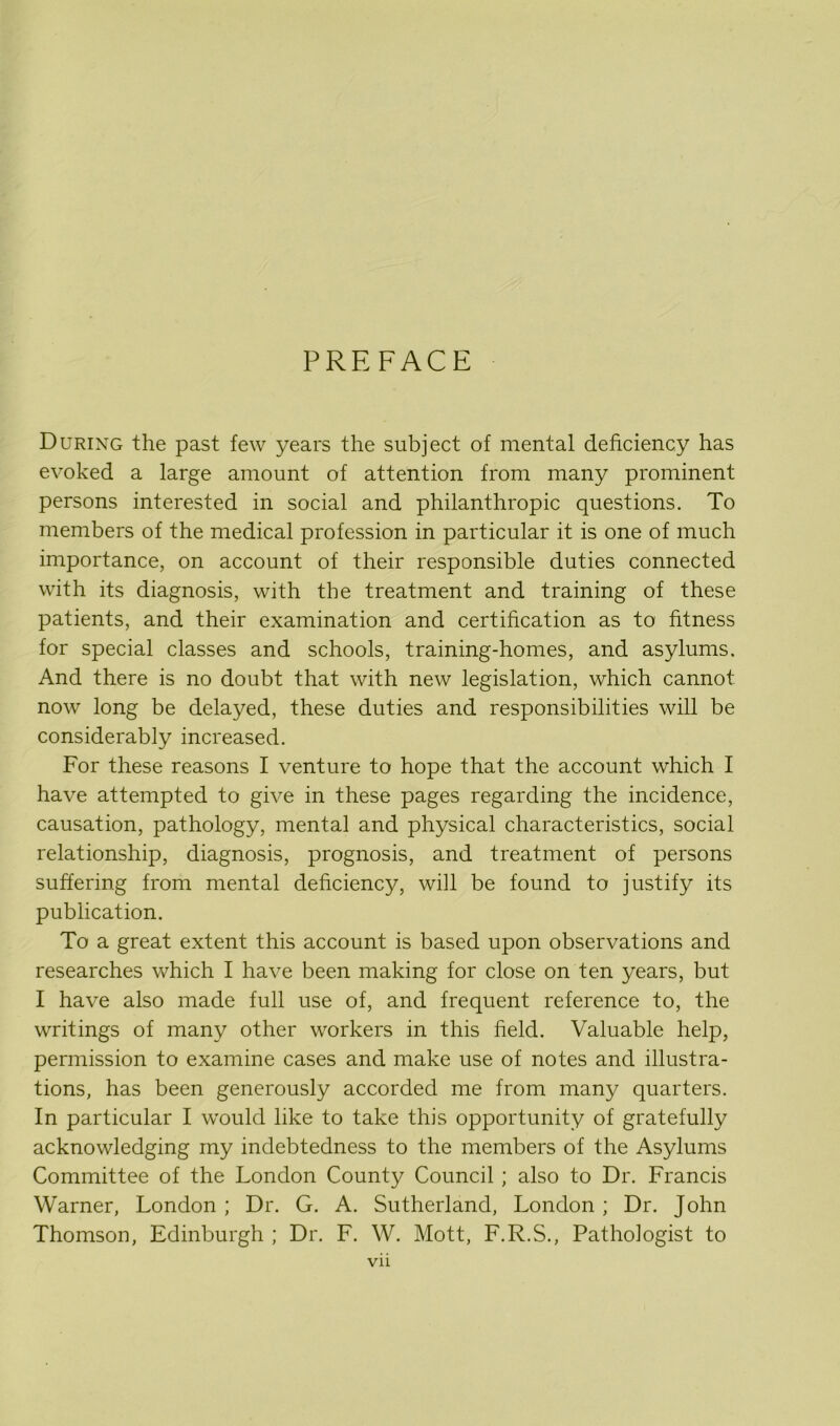 PREFACE During the past few years the subject of mental deficiency has evoked a large amount of attention from many prominent persons interested in social and philanthropic questions. To members of the medical profession in particular it is one of much importance, on account of their responsible duties connected with its diagnosis, with the treatment and training of these patients, and their examination and certification as to fitness for special classes and schools, training-homes, and asylums. And there is no doubt that with new legislation, which cannot now long be delayed, these duties and responsibilities will be considerably increased. For these reasons I venture to hope that the account which I have attempted to give in these pages regarding the incidence, causation, pathology, mental and physical characteristics, social relationship, diagnosis, prognosis, and treatment of persons suffering from mental deficiency, will be found to justify its publication. To a great extent this account is based upon observations and researches which I have been making for close on ten years, but I have also made full use of, and frequent reference to, the writings of many other workers in this field. Valuable help, permission to examine cases and make use of notes and illustra- tions, has been generously accorded me from many quarters. In particular I would like to take this opportunity of gratefully acknowledging my indebtedness to the members of the Asylums Committee of the London County Council ; also to Dr. Francis Warner, London ; Dr. G. A. Sutherland, London ; Dr. John Thomson, Edinburgh ; Dr. F. W. Mott, F.R.S., Pathologist to