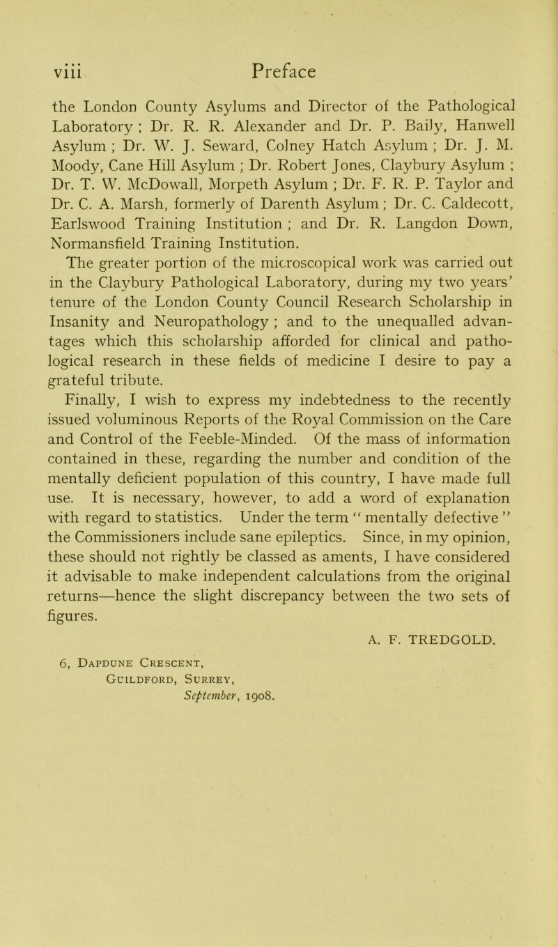 • • • the London County Asylums and Director of the Pathological Laboratory ; Dr. R. R. Alexander and Dr. P. Baily, Hanwell Asylum ; Dr. W. J. Seward, Colney Hatch Asylum ; Dr. J. M. Moody, Cane Hill Asylum ; Dr. Robert Jones, Claybury Asylum ; Dr. T. VV. McDowall, Morpeth Asylum ; Dr. F. R. P. Taylor and Dr. C. A. Marsh, formerly of Darenth Asylum; Dr. C. Caldecott, Earlswood Training Institution ; and Dr. R. Langdon Down, Normansfield Training Institution. The greater portion of the microscopical work was carried out in the Claybury Pathological Laboratory, during my two years’ tenure of the London County Council Research Scholarship in Insanity and Neuropathology ; and to the unequalled advan- tages which this scholarship afforded for clinical and patho- logical research in these fields of medicine I desire to pay a grateful tribute. Finally, I wish to express my indebtedness to the recently issued voluminous Reports of the Royal Commission on the Care and Control of the Feeble-Minded. Of the mass of information contained in these, regarding the number and condition of the mentally deficient population of this country, I have made full use. It is necessary, however, to add a word of explanation with regard to statistics. Under the term “ mentally defective ” the Commissioners include sane epileptics. Since, in my opinion, these should not rightly be classed as aments, I have considered it advisable to make independent calculations from the original returns—hence the slight discrepancy between the two sets of figures. A. F. TREDGOLD. 6, Dapdune Crescent, Guildford, Surrey, September, 1908.
