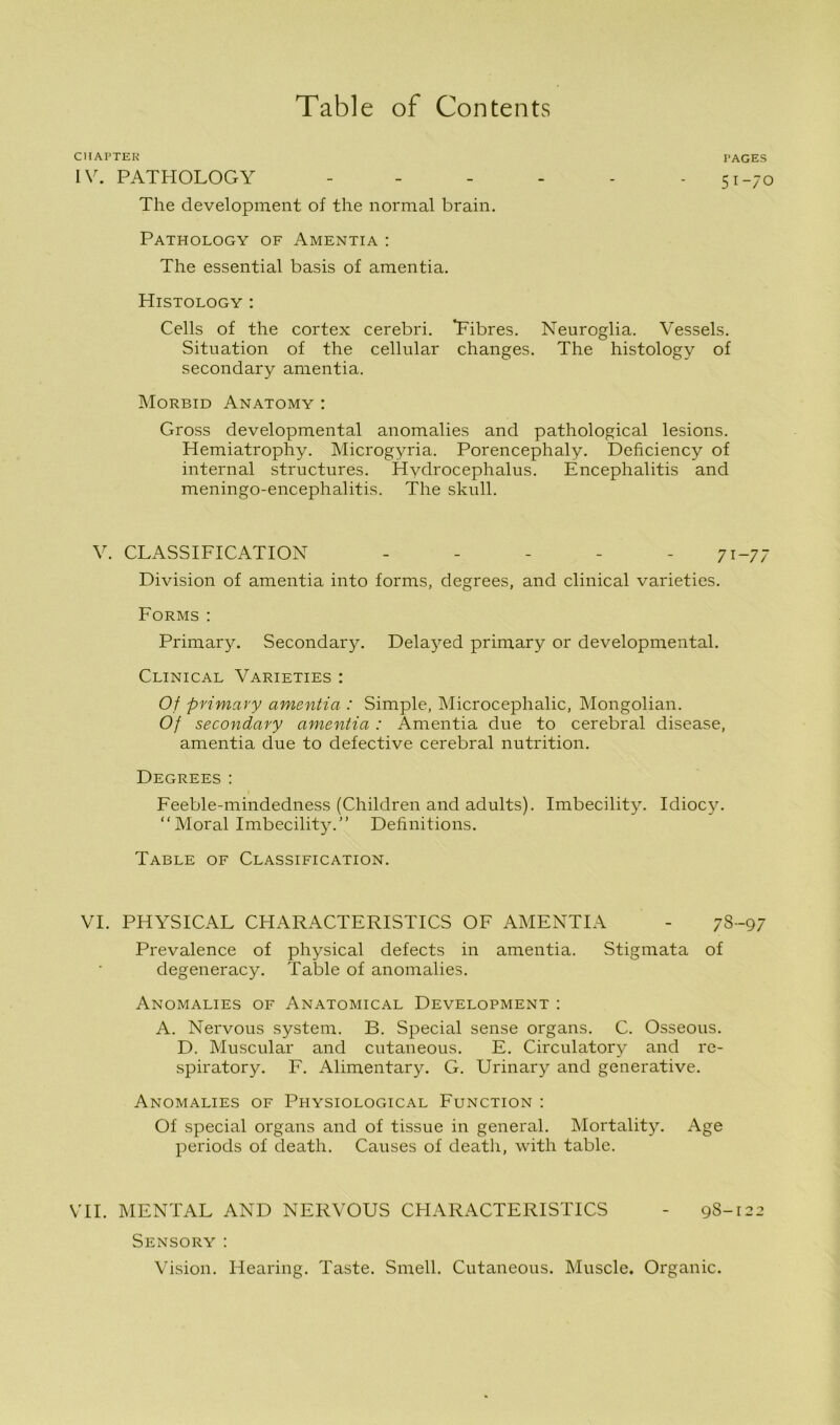 CHAPTER PAGES IV. PATHOLOGY - - - - - 5I-7c The development of the normal brain. Pathology of Amentia : The essential basis of amentia. Histology : Cells of the cortex cerebri. Fibres. Neuroglia. Vessels. Situation of the cellular changes. The histology of secondary amentia. Morbid Anatomy : Gross developmental anomalies and pathological lesions. Hemiatrophy. Microgyria. Porencephaly. Deficiency of internal structures. Hydrocephalus. Encephalitis and meningo-encephalitis. The skull. V. CLASSIFICATION - - - - -71-77 Division of amentia into forms, degrees, and clinical varieties. Forms: Primary. Secondary. Delayed primary or developmental. Clinical Varieties : Of primary amentia : Simple, Microcephalic, Mongolian. Of secondary amentia : Amentia due to cerebral disease, amentia due to defective cerebral nutrition. Degrees: Feeble-mindedness (Children and adults). Imbecility. Idiocy. “Moral Imbecility.” Definitions. Table of Classification. VI. PHYSICAL CHARACTERISTICS OF AMENTIA - 78-97 Prevalence of physical defects in amentia. Stigmata of degeneracy. Table of anomalies. Anomalies of Anatomical Development : A. Nervous system. B. Special sense organs. C. Osseous. D. Muscular and cutaneous. E. Circulatory and re- spiratory. F. Alimentary. G. Urinary and generative. Anomalies of Physiological Function : Of special organs and of tissue in general. Mortality. Age periods of death. Causes of death, with table. VII. MENTAL AND NERVOUS CHARACTERISTICS - 98-122 Sensory : Vision. Hearing. Taste. Smell. Cutaneous. Muscle. Organic.