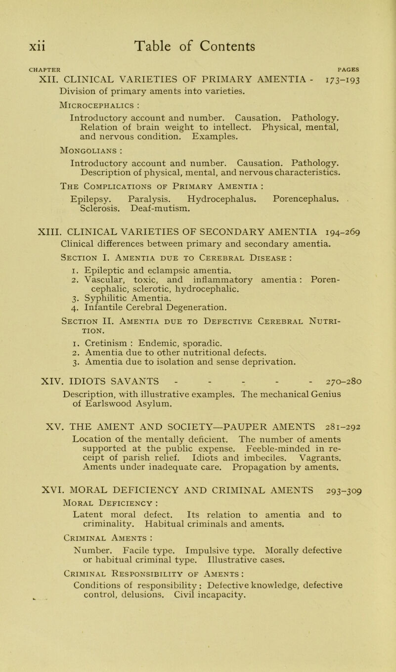 • • CHAPTER PAGES XII. CLINICAL VARIETIES OF PRIMARY AMENTIA - 173-193 Division of primary aments into varieties. Microcephalics : Introductory account and number. Causation. Pathology. Relation of brain weight to intellect. Physical, mental, and nervous condition. Examples. Mongolians : Introductory account and number. Causation. Pathology. Description of physical, mental, and nervous characteristics. The Complications of Primary Amentia : Epilepsy. Paralysis. Hydrocephalus. Porencephalus. . Sclerosis. Deaf-mutism. XIII. CLINICAL VARIETIES OF SECONDARY AMENTIA 194-269 Clinical differences between primary and secondary amentia. Section I. Amentia due to Cerebral Disease : 1. Epileptic and eclampsic amentia. 2. Vascular, toxic, and inflammatory amentia: Poren- cephalic, sclerotic, hydrocephalic. 3. Syphilitic Amentia. 4. Infantile Cerebral Degeneration. Section II. Amentia due to Defective Cerebral Nutri- tion. 1. Cretinism : Endemic, sporadic. 2. Amentia due to other nutritional defects. 3. Amentia due to isolation and sense deprivation. XIV. IDIOTS SAVANTS ----- 270-280 Description, with illustrative examples. The mechanical Genius of Earlswood Asylum. XV. THE AMENT AND SOCIETY—PAUPER AMENTS 281-292 Location of the mentally deficient. The number of aments supported at the public expense. Feeble-minded in re- ceipt of parish relief. Idiots and imbeciles. Vagrants. Aments under inadequate care. Propagation by aments. XVI. MORAL DEFICIENCY AND CRIMINAL AMENTS 293-309 Moral Deficiency : Latent moral defect. Its relation to amentia and to criminality. Habitual criminals and aments. Criminal Aments : Number. Facile type. Impulsive type. Morally defective or habitual criminal type. Illustrative cases. Criminal Responsibility of Aments : Conditions of responsibility : Defective knowledge, defective control, delusions. Civil incapacity.