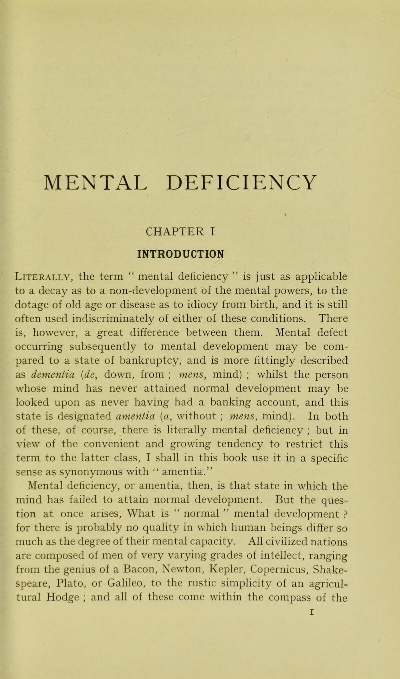 MENTAL DEFICIENCY ft CHAPTER I INTRODUCTION Literally, the term “ mental deficiency ” is just as applicable to a decay as to a non-development of the mental powers, to the dotage of old age or disease as to idiocy from birth, and it is still often used indiscriminately of either of these conditions. There is, however, a great difference between them. Mental defect occurring subsequently to mental development may be com- pared to a state of bankruptcy, and is more fittingly described as dementia [de, down, from ; mens, mind) ; whilst the person whose mind has never attained normal development may be looked upon as never having had a banking account, and this state is designated amentia (a, without ; mens, mind). In both of these, of course, there is literally mental deficiency ; but in view of the convenient and growing tendency to restrict this term to the latter class, I shall in this book use it in a specific sense as synonymous with “ amentia.” Mental deficiency, or amentia, then, is that state in which the mind has failed to attain normal development. But the ques- tion at once arises, What is “ normal ” mental development ? for there is probably no quality in which human beings differ so much as the degree of their mental capacity. All civilized nations are composed of men of very varying grades of intellect, ranging from the genius of a Bacon, Newton, Kepler, Copernicus, Shake- speare, Plato, or Galileo, to the rustic simplicity of an agricul- tural Hodge ; and all of these come within the compass of the
