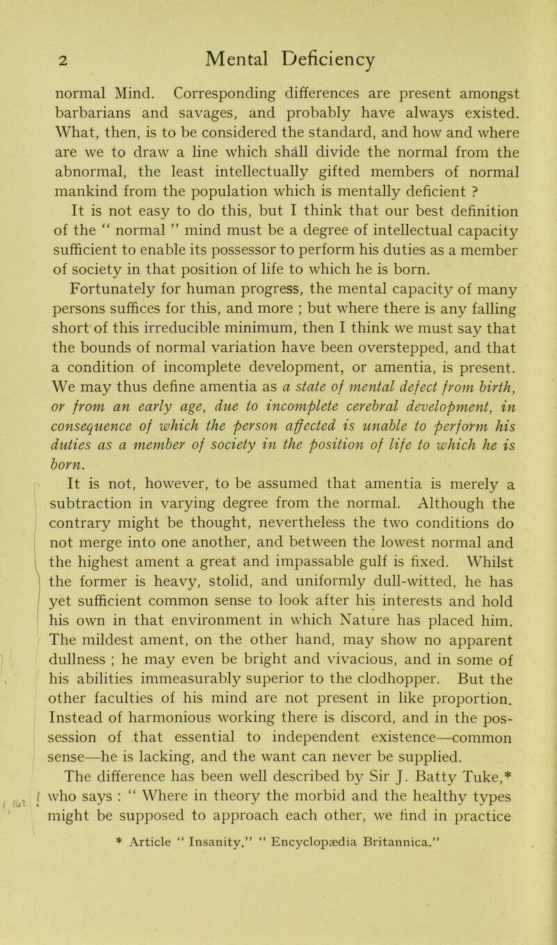 normal Mind. Corresponding differences are present amongst barbarians and savages, and probably have always existed. What, then, is to be considered the standard, and how and where are we to draw a line which shall divide the normal from the abnormal, the least intellectually gifted members of normal mankind from the population which is mentally deficient ? It is not easy to do this, but I think that our best definition of the “ normal ” mind must be a degree of intellectual capacity sufficient to enable its possessor to perform his duties as a member of society in that position of life to which he is born. Fortunately for human progress, the mental capacity of many persons suffices for this, and more ; but where there is any falling short'of this irreducible minimum, then I think we must say that the bounds of normal variation have been overstepped, and that a condition of incomplete development, or amentia, is present. We may thus define amentia as a state of mental defect from birth, or from an early age, due to incomplete cerebral development, in consequence of which the person affected is unable to perform his duties as a membev of society in the position of life to which he is born. It is not, however, to be assumed that amentia is merely a subtraction in varying degree from the normal. Although the contrary might be thought, nevertheless the two conditions do not merge into one another, and between the lowest normal and the highest ament a great and impassable gulf is fixed. Whilst the former is heavy, stolid, and uniformly dull-witted, he has yet sufficient common sense to look after his interests and hold his own in that environment in which Nature has placed him. The mildest ament, on the other hand, may show no apparent dullness ; he may even be bright and vivacious, and in some of his abilities immeasurably superior to the clodhopper. But the other faculties of his mind are not present in like proportion. Instead of harmonious working there is discord, and in the pos- session of that essential to independent existence—common sense—he is lacking, and the want can never be supplied. The difference has been well described by Sir J. Batty Tuke,* ( who says : “ Where in theory the morbid and the healthy types might be supposed to approach each other, we find in practice * Article “ Insanity,” “ Encyclopaedia Britannica.”