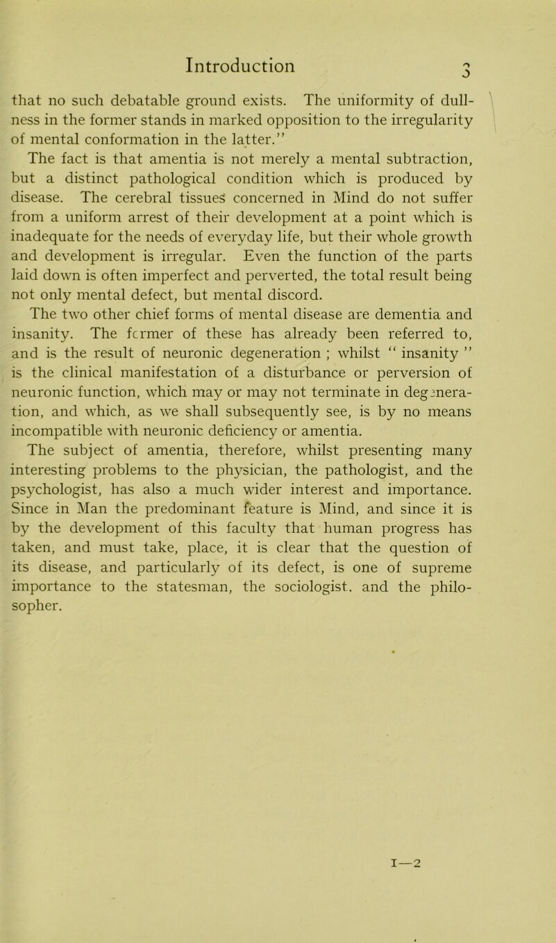 Introduction o that no such debatable ground exists. The uniformity of dull- ness in the former stands in marked opposition to the irregularity of mental conformation in the latter.” The fact is that amentia is not merely a mental subtraction, but a distinct pathological condition which is produced by disease. The cerebral tissues concerned in Mind do not suffer from a uniform arrest of their development at a point which is inadequate for the needs of everyday life, but their whole growth and development is irregular. Even the function of the parts laid down is often imperfect and perverted, the total result being not only mental defect, but mental discord. The two other chief forms of mental disease are dementia and insanity. The fcrmer of these has already been referred to, and is the result of neuronic degeneration ; whilst “ insanity ” is the clinical manifestation of a disturbance or perversion of neuronic function, which may or may not terminate in degenera- tion, and which, as we shall subsequently see, is by no means incompatible with neuronic deficiency or amentia. The subject of amentia, therefore, whilst presenting many interesting problems to the physician, the pathologist, and the psychologist, has also a much wider interest and importance. Since in Man the predominant feature is Mind, and since it is by the development of this faculty that human progress has taken, and must take, place, it is clear that the question of its disease, and particularly of its defect, is one of supreme importance to the statesman, the sociologist, and the philo- sopher.