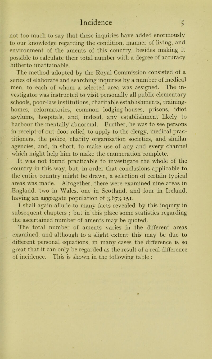 not too much to say that these inquiries have added enormously to our knowledge regarding the condition, manner of living, and environment of the aments of this country, besides making it possible to calculate their total number with a degree of accuracy hitherto unattainable. The method adopted by the Royal Commission consisted of a series of elaborate and searching inquiries by a number of medical men, to each of whom a selected area was assigned. The in- vestigator was instructed to visit personally all public elementary schools, poor-law institutions, charitable establishments, training- homes, reformatories, common lodging-houses, prisons, idiot asylums, hospitals, and, indeed, any establishment likely to harbour the mentally abnormal. Further, he was to see persons in receipt of out-door relief, to apply to the clergy, medical prac- titioners, the police, charity organization societies, and similar agencies, and, in short, to make use of any and every channel which might help him to make the enumeration complete. It was not found practicable to investigate the whole of the country in this way, but, in order that conclusions applicable to the entire country might be drawn, a selection of certain typical areas was made. Altogether, there were examined nine areas in England, two in Wales, one in Scotland, and four in Ireland, having an aggregate population of 3,873,151. I shall again allude to many facts revealed by this inquiry in subsequent chapters ; but in this place some statistics regarding the ascertained number of aments may be quoted. The total number of aments varies in the different areas examined, and although to a slight extent this may be due to different personal equations, in many cases the difference is so great that it can only be regarded as the result of a real difference of incidence. This is shown in the following table :