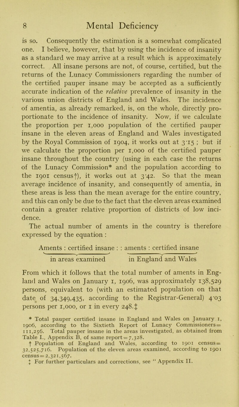 is so. Consequently the estimation is a somewhat complicated one. I believe, however, that by using the incidence of insanity as a standard we may arrive at a result which is approximately correct. All insane persons are not, of course, certified, but the returns of the Lunacy Commissioners regarding the number of the certified pauper insane may be accepted as a sufficiently accurate indication of the relative prevalence of insanity in the various union districts of England and Wales. The incidence of amentia, as already remarked, is, on the whole, directly pro- portionate to the incidence of insanity. Now, if we calculate the proportion per 1,000 population of the certified pauper insane in the eleven areas of England and Wales investigated by the Royal Commission of 1904, it works out at 3-15 ; but if we calculate the proportion per 1,000 of the certified pauper insane throughout the country (using in each case the returns of the Lunacy Commission* and the population according to the 1901 census|), it works out at 3'42. So that the mean average incidence of insanity, and consequently of amentia, in these areas is less than the mean average for the entire country, and this can only be due to the fact that the eleven areas examined contain a greater relative proportion of districts of low inci- dence. The actual number of aments in the country is therefore expressed by the equation : Aments : certified insane : : aments : certified insane V v ' V ' in areas examined in England and Wales From which it follows that the total number of aments in Eng- land and Wales on January 1, 1906, was approximately 138,529 persons, equivalent to (with an estimated population on that date of 34,349,435, according to the Registrar-General) 4-03 persons per 1,000, or 1 in every 248. t * Total pauper certified insane in England and Wales on January 1, 1906, according to the Sixtieth Report of Lunacy Commissioners = 111,256. Total pauper insane in the areas investigated, as obtained from Table I., Appendix B, of same reports 7,328. t Population of England and Wales, according to 1901 census = 32,525,716. Population of the eleven areas examined, according to 1901 census = 2,321,567. J For further particulars and corrections, see “ Appendix II.