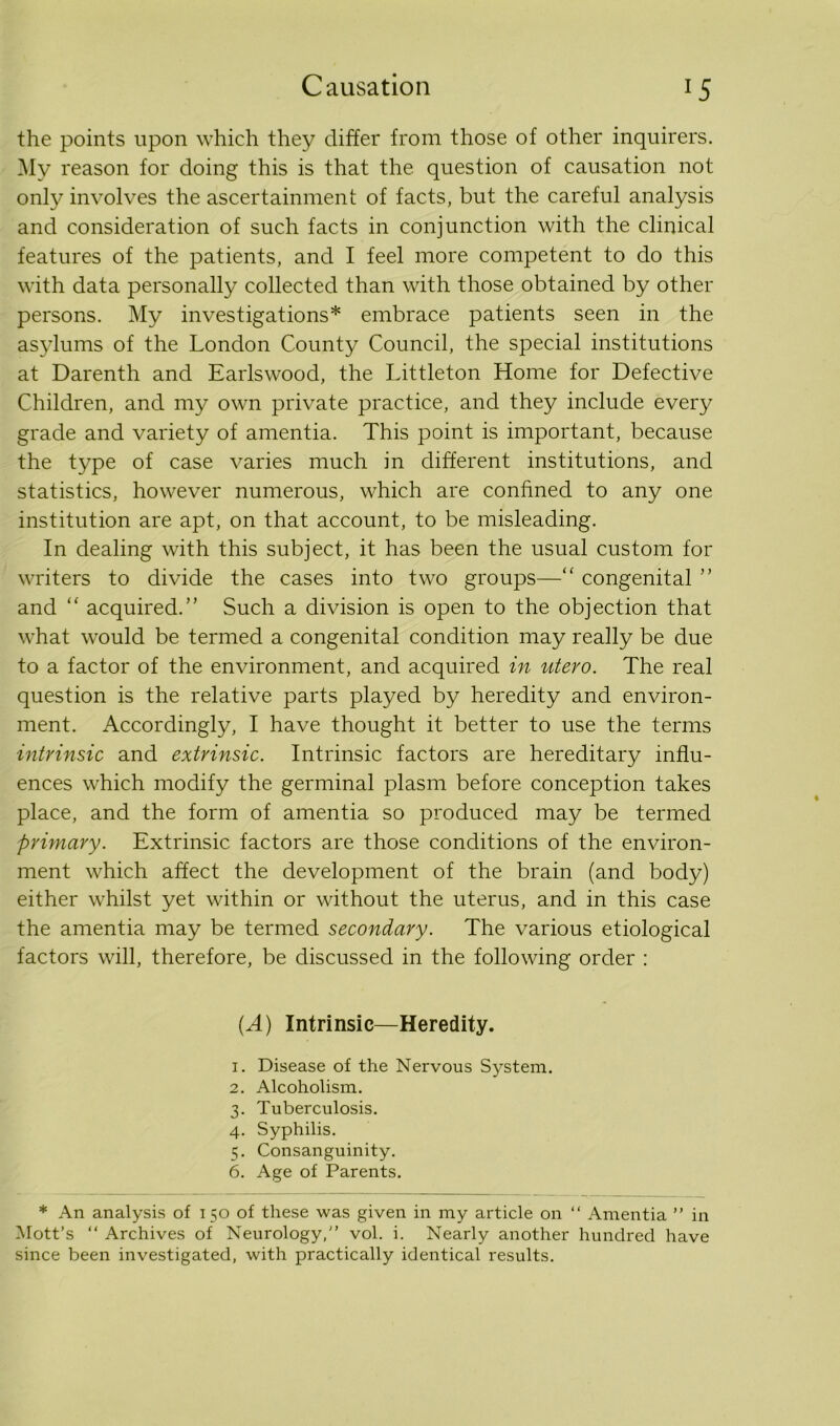 the points upon which they differ from those of other inquirers. My reason for doing this is that the question of causation not only involves the ascertainment of facts, but the careful analysis and consideration of such facts in conjunction with the clinical features of the patients, and I feel more competent to do this with data personally collected than with those obtained by other persons. My investigations* embrace patients seen in the asylums of the London County Council, the special institutions at Darenth and Earlswood, the Littleton Home for Defective Children, and my own private practice, and they include every grade and variety of amentia. This point is important, because the type of case varies much in different institutions, and statistics, however numerous, which are confined to any one institution are apt, on that account, to be misleading. In dealing with this subject, it has been the usual custom for writers to divide the cases into two groups—“ congenital ” and “ acquired.” Such a division is open to the objection that what would be termed a congenital condition may really be due to a factor of the environment, and acquired in utero. The real question is the relative parts played by heredity and environ- ment. Accordingly, I have thought it better to use the terms intrinsic and extrinsic. Intrinsic factors are hereditary influ- ences which modify the germinal plasm before conception takes place, and the form of amentia so produced may be termed primary. Extrinsic factors are those conditions of the environ- ment which affect the development of the brain (and body) either whilst yet within or without the uterus, and in this case the amentia may be termed secondary. The various etiological factors will, therefore, be discussed in the following order : {A) Intrinsic—Heredity. 1. Disease of the Nervous System. 2. Alcoholism. 3. Tuberculosis. 4. Syphilis. 5. Consanguinity. 6. Age of Parents. * An analysis of 150 of these was given in my article on “ Amentia ” in Mott’s “ Archives of Neurology, vol. i. Nearly another hundred have since been investigated, with practically identical results.