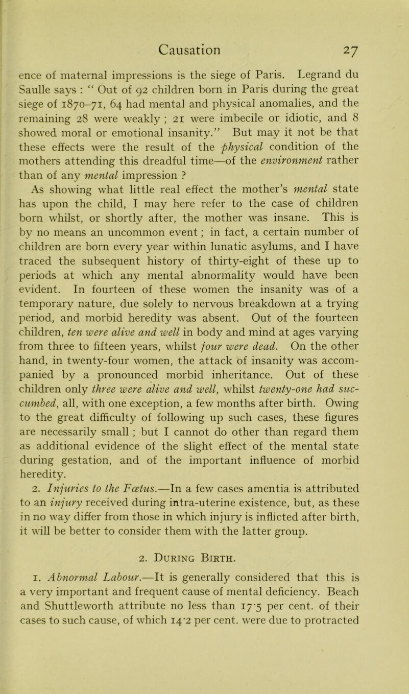 ence of maternal impressions is the siege of Paris. Legrand du Saulle says : “ Out of 92 children born in Paris during the great siege of 1870-71, 64 had mental and physical anomalies, and the remaining 28 were weakly ; 21 were imbecile or idiotic, and 8 showed moral or emotional insanity.” But may it not be that these effects were the result of the physical condition of the mothers attending this dreadful time—of the environment rather than of any mental impression ? As showing what little real effect the mother’s mental state has upon the child, I may here refer to the case of children born whilst, or shortly after, the mother was insane. This is by no means an uncommon event; in fact, a certain number of children are born every year within lunatic asylums, and I have traced the subsequent history of thirty-eight of these up to periods at which any mental abnormality would have been evident. In fourteen of these women the insanity was of a temporary nature, due solely to nervous breakdown at a trying period, and morbid heredity was absent. Out of the fourteen children, ten were alive and well in body and mind at ages varying from three to fifteen years, whilst four were dead. On the other hand, in twenty-four women, the attack of insanity was accom- panied by a pronounced morbid inheritance. Out of these children only three were alive and well, whilst twenty-one had suc- cumbed, all, with one exception, a few months after birth. Owing to the great difficulty of following up such cases, these figures are necessarily small ; but I cannot do other than regard them as additional evidence of the slight effect of the mental state during gestation, and of the important influence of morbid heredity. 2. Injuries to the Foetus.—In a few cases amentia is attributed to an injury received during intra-uterine existence, but, as these in no way differ from those in which injury is inflicted after birth, it will be better to consider them with the latter group. 2. During Birth. 1. Abnormal Labour.—It is generally considered that this is a very important and frequent cause of mental deficiency. Beach and Shuttleworth attribute no less than 17-5 per cent, of their cases to such cause, of which 14*2 per cent, were due to protracted