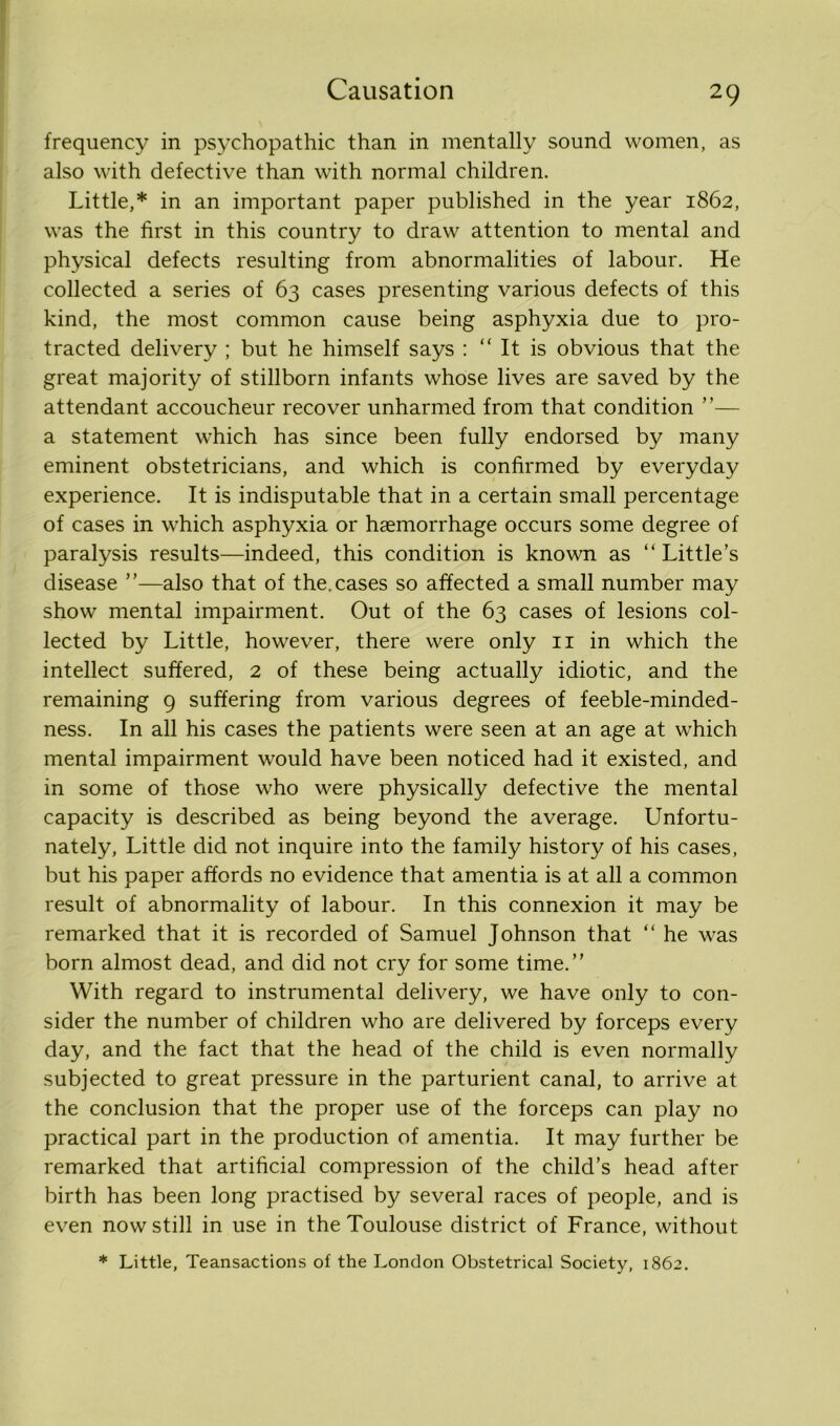 frequency in psychopathic than in mentally sound women, as also with defective than with normal children. Little,* in an important paper published in the year 1862, was the first in this country to draw attention to mental and physical defects resulting from abnormalities of labour. He collected a series of 63 cases presenting various defects of this kind, the most common cause being asphyxia due to pro- tracted delivery ; but he himself says : “ It is obvious that the great majority of stillborn infants whose lives are saved by the attendant accoucheur recover unharmed from that condition ”— a statement which has since been fully endorsed by many eminent obstetricians, and which is confirmed by everyday experience. It is indisputable that in a certain small percentage of cases in which asphyxia or haemorrhage occurs some degree of paralysis results—indeed, this condition is known as “Little’s disease ”—also that of the.cases so affected a small number may show mental impairment. Out of the 63 cases of lesions col- lected by Little, however, there were only 11 in which the intellect suffered, 2 of these being actually idiotic, and the remaining 9 suffering from various degrees of feeble-minded- ness. In all his cases the patients were seen at an age at which mental impairment would have been noticed had it existed, and in some of those who were physically defective the mental capacity is described as being beyond the average. Unfortu- nately, Little did not inquire into the family history of his cases, but his paper affords no evidence that amentia is at all a common result of abnormality of labour. In this connexion it may be remarked that it is recorded of Samuel Johnson that “ he was born almost dead, and did not cry for some time.” With regard to instrumental delivery, we have only to con- sider the number of children who are delivered by forceps every day, and the fact that the head of the child is even normally subjected to great pressure in the parturient canal, to arrive at the conclusion that the proper use of the forceps can play no practical part in the production of amentia. It may further be remarked that artificial compression of the child’s head after birth has been long practised by several races of people, and is even now still in use in the Toulouse district of France, without * Little, Teansactions of the London Obstetrical Society, 1862.