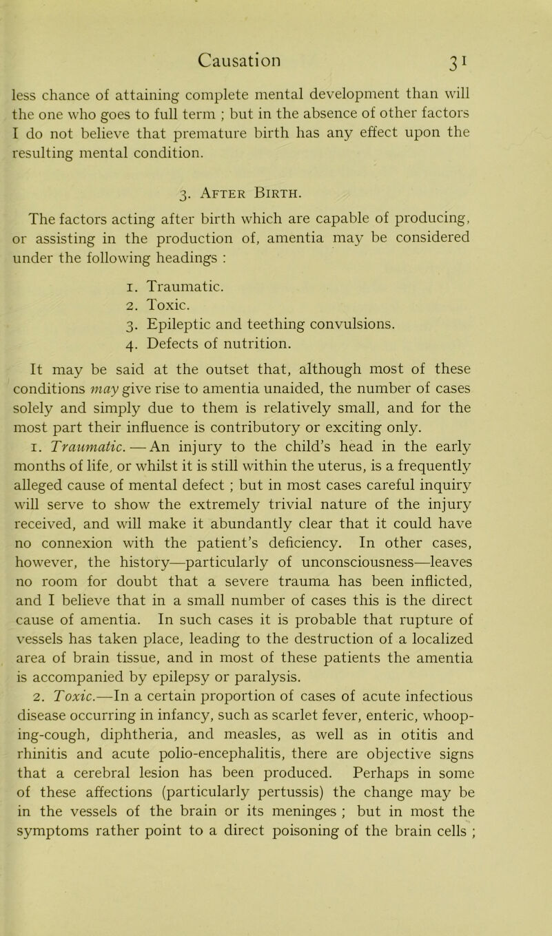 less chance of attaining complete mental development than will the one who goes to full term ; but in the absence of other factors I do not believe that premature birth has any effect upon the resulting mental condition. 3. After Birth. The factors acting after birth which are capable of producing, or assisting in the production of, amentia may be considered under the following headings : 1. Traumatic. 2. Toxic. 3. Epileptic and teething convulsions. 4. Defects of nutrition. It may be said at the outset that, although most of these conditions may give rise to amentia unaided, the number of cases solely and simply due to them is relatively small, and for the most part their influence is contributory or exciting only. 1. Traumatic.—An injury to the child's head in the early months of life, or whilst it is still within the uterus, is a frequently alleged cause of mental defect ; but in most cases careful inquiry will serve to show the extremely trivial nature of the injury received, and will make it abundantly clear that it could have no connexion with the patient’s deficiency. In other cases, however, the history—particularly of unconsciousness—leaves no room for doubt that a severe trauma has been inflicted, and I believe that in a small number of cases this is the direct cause of amentia. In such cases it is probable that rupture of vessels has taken place, leading to the destruction of a localized area of brain tissue, and in most of these patients the amentia is accompanied by epilepsy or paralysis. 2. Toxic.—In a certain proportion of cases of acute infectious disease occurring in infancy, such as scarlet fever, enteric, whoop- ing-cough, diphtheria, and measles, as well as in otitis and rhinitis and acute polio-encephalitis, there are objective signs that a cerebral lesion has been produced. Perhaps in some of these affections (particularly pertussis) the change may be in the vessels of the brain or its meninges ; but in most the symptoms rather point to a direct poisoning of the brain cells ;