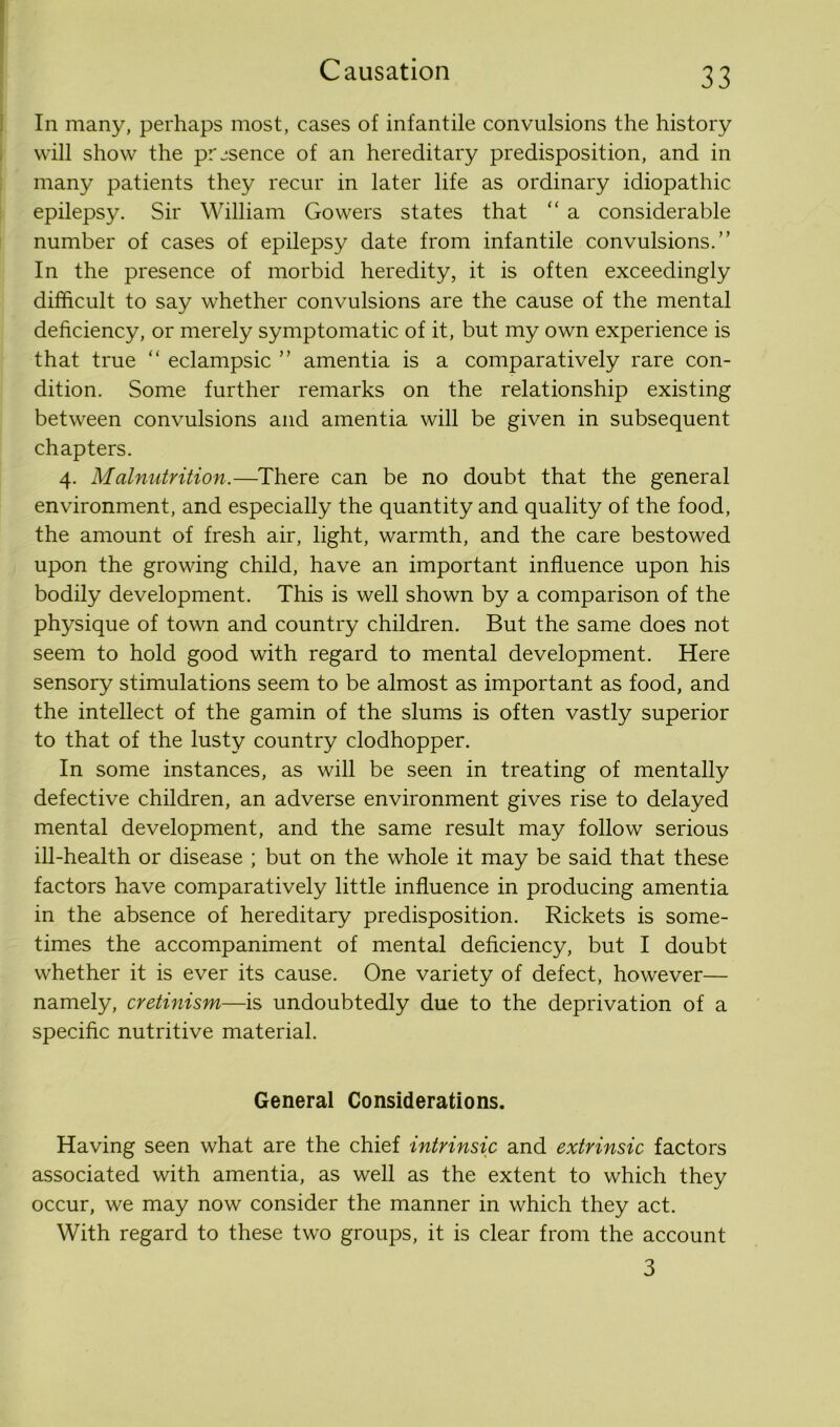 In many, perhaps most, cases of infantile convulsions the history will show the presence of an hereditary predisposition, and in many patients they recur in later life as ordinary idiopathic epilepsy. Sir William Gowers states that “ a considerable number of cases of epilepsy date from infantile convulsions.” In the presence of morbid heredity, it is often exceedingly difficult to say whether convulsions are the cause of the mental deficiency, or merely symptomatic of it, but my own experience is that true “ eclampsic ” amentia is a comparatively rare con- dition. Some further remarks on the relationship existing between convulsions and amentia will be given in subsequent chapters. 4. Malnutrition.—There can be no doubt that the general environment, and especially the quantity and quality of the food, the amount of fresh air, light, warmth, and the care bestowed upon the growing child, have an important influence upon his bodily development. This is well shown by a comparison of the physique of town and country children. But the same does not seem to hold good with regard to mental development. Here sensory stimulations seem to be almost as important as food, and the intellect of the gamin of the slums is often vastly superior to that of the lusty country clodhopper. In some instances, as will be seen in treating of mentally defective children, an adverse environment gives rise to delayed mental development, and the same result may follow serious ill-health or disease ; but on the whole it may be said that these factors have comparatively little influence in producing amentia in the absence of hereditary predisposition. Rickets is some- times the accompaniment of mental deficiency, but I doubt whether it is ever its cause. One variety of defect, however— namely, cretinism—is undoubtedly due to the deprivation of a specific nutritive material. General Considerations. Having seen what are the chief intrinsic and extrinsic factors associated with amentia, as well as the extent to which they occur, we may now consider the manner in which they act. With regard to these two groups, it is clear from the account 3