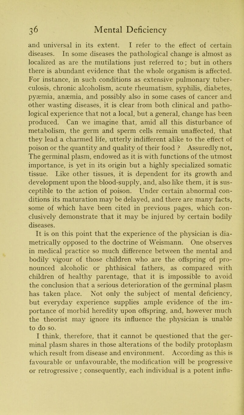 and universal in its extent. I refer to the effect of certain diseases. In some diseases the pathological change is almost as localized as are the mutilations just referred to; but in others there is abundant evidence that the whole organism is affected. For instance, in such conditions as extensive pulmonary tuber- culosis, chronic alcoholism, acute rheumatism, syphilis, diabetes, pyaemia, anasmia, and possibly also in some cases of cancer and other wasting diseases, it is clear from both clinical and patho- logical experience that not a local, but a general, change has been produced. Can we imagine that, amid all this disturbance of metabolism, the germ and sperm cells remain unaffected, that they lead a charmed life, utterly indifferent alike to the effect of poison or the quantity and quality of their food ? Assuredly not. The germinal plasm, endowed as it is with functions of the utmost importance, is yet in its origin but a highly specialized somatic tissue. Like other tissues, it is dependent for its growth and development upon the blood-supply, and, also like them, it is sus- ceptible to the action of poison. Under certain abnormal con- ditions its maturation may be delayed, and there are many facts, some of which have been cited in previous pages, which con- clusively demonstrate that it may be injured by certain bodily diseases. It is on this point that the experience of the physician is dia- metrically opposed to the doctrine of Weismann. One observes in medical practice so much difference between the mental and bodily vigour of those children who are the offspring of pro- nounced alcoholic or phthisical fathers, as compared with children of healthy parentage, that it is impossible to avoid the conclusion that a serious deterioration of the germinal plasm has taken place. Not only the subject of mental deficiency, but everyday experience supplies ample evidence of the im- portance of morbid heredity upon offspring, and, however much the theorist may ignore its influence the physician is unable to do so. I think, therefore, that it cannot be questioned that the ger- minal plasm shares in those alterations of the bodily protoplasm which result from disease and environment. According as this is favourable or unfavourable, the modification will be progressive or retrogressive ; consequently, each individual is a potent influ-