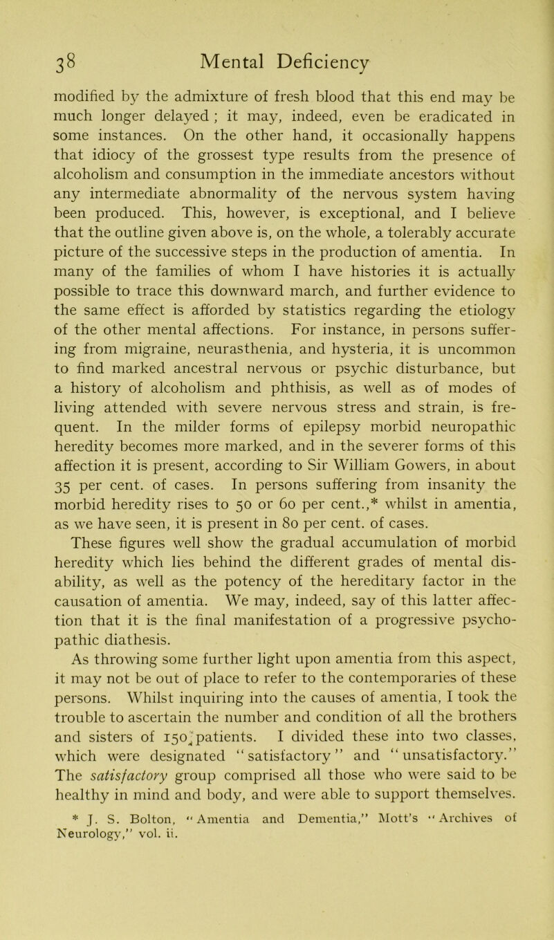 modified by the admixture of fresh blood that this end may be much longer delayed ; it may, indeed, even be eradicated in some instances. On the other hand, it occasionally happens that idiocy of the grossest type results from the presence of alcoholism and consumption in the immediate ancestors without any intermediate abnormality of the nervous system having been produced. This, however, is exceptional, and I believe that the outline given above is, on the whole, a tolerably accurate picture of the successive steps in the production of amentia. In many of the families of whom I have histories it is actually possible to trace this downward march, and further evidence to the same effect is afforded by statistics regarding the etiology of the other mental affections. For instance, in persons suffer- ing from migraine, neurasthenia, and hysteria, it is uncommon to find marked ancestral nervous or psychic disturbance, but a history of alcoholism and phthisis, as well as of modes of living attended with severe nervous stress and strain, is fre- quent. In the milder forms of epilepsy morbid neuropathic heredity becomes more marked, and in the severer forms of this affection it is present, according to Sir William Gowers, in about 35 per cent, of cases. In persons suffering from insanity the morbid heredity rises to 50 or 60 per cent.,* whilst in amentia, as we have seen, it is present in 80 per cent, of cases. These figures well show the gradual accumulation of morbid heredity which lies behind the different grades of mental dis- ability, as well as the potency of the hereditary factor in the causation of amentia. We may, indeed, say of this latter affec- tion that it is the final manifestation of a progressive psycho- pathic diathesis. As throwing some further light upon amentia from this aspect, it may not be out of place to refer to the contemporaries of these persons. Whilst inquiring into the causes of amentia, I took the trouble to ascertain the number and condition of all the brothers and sisters of 150^ patients. I divided these into two classes, which were designated “satisfactory” and “unsatisfactory.” The satisfactory group comprised all those who were said to be healthy in mind and body, and were able to support themselves. * J. S. Bolton, “Amentia and Dementia,” Mott’s “Archives of Neurology,” vol. ii.