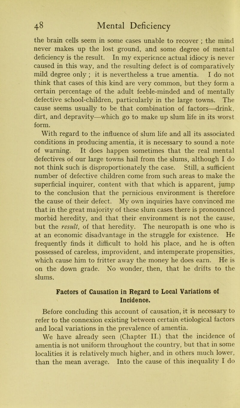 the brain cells seem in some cases unable to recover ; the mind never makes up the lost ground, and some degree of mental deficiency is the result. In my experience actual idiocy is never caused in this way, and the resulting defect is of comparatively mild degree only ; it is nevertheless a true amentia. I do not think that cases of this kind are very common, but they form a certain percentage of the adult feeble-minded and of mentally defective school-children, particularly in the large towns. The cause seems usually to be that combination of factors—drink, dirt, and depravity—which go to make up slum life in its worst form. With regard to the influence of slum life and all its associated conditions in producing amentia, it is necessary to sound a note of warning. It does happen sometimes that the real mental defectives of our large towns hail from the slums, although I do not think such is disproportionately the case. Still, a sufficient number of defective children come from such areas to make the superficial inquirer, content with that which is apparent, jump to the conclusion that the pernicious environment is therefore the cause of their defect. My own inquiries have convinced me that in the great majority of these slum cases there is pronounced morbid heredity, and that their environment is not the cause, but the result, of that heredity. The neuropath is one who is at an economic disadvantage in the struggle for existence. He frequently finds it difficult to hold his place, and he is often possessed of careless, improvident, and intemperate propensities, which cause him to fritter away the money he does earn. He is on the down grade. No wonder, then, that he drifts to the slums. Factors of Causation in Regard to Local Variations of Incidence. Before concluding this account of causation, it is necessary to refer to the connexion existing between certain etiological factors and local variations in the prevalence of amentia. We have already seen (Chapter II.) that the incidence of amentia is not uniform throughout the country, but that in some localities it is relatively much higher, and in others much lower, than the mean average. Into the cause of this inequality I do