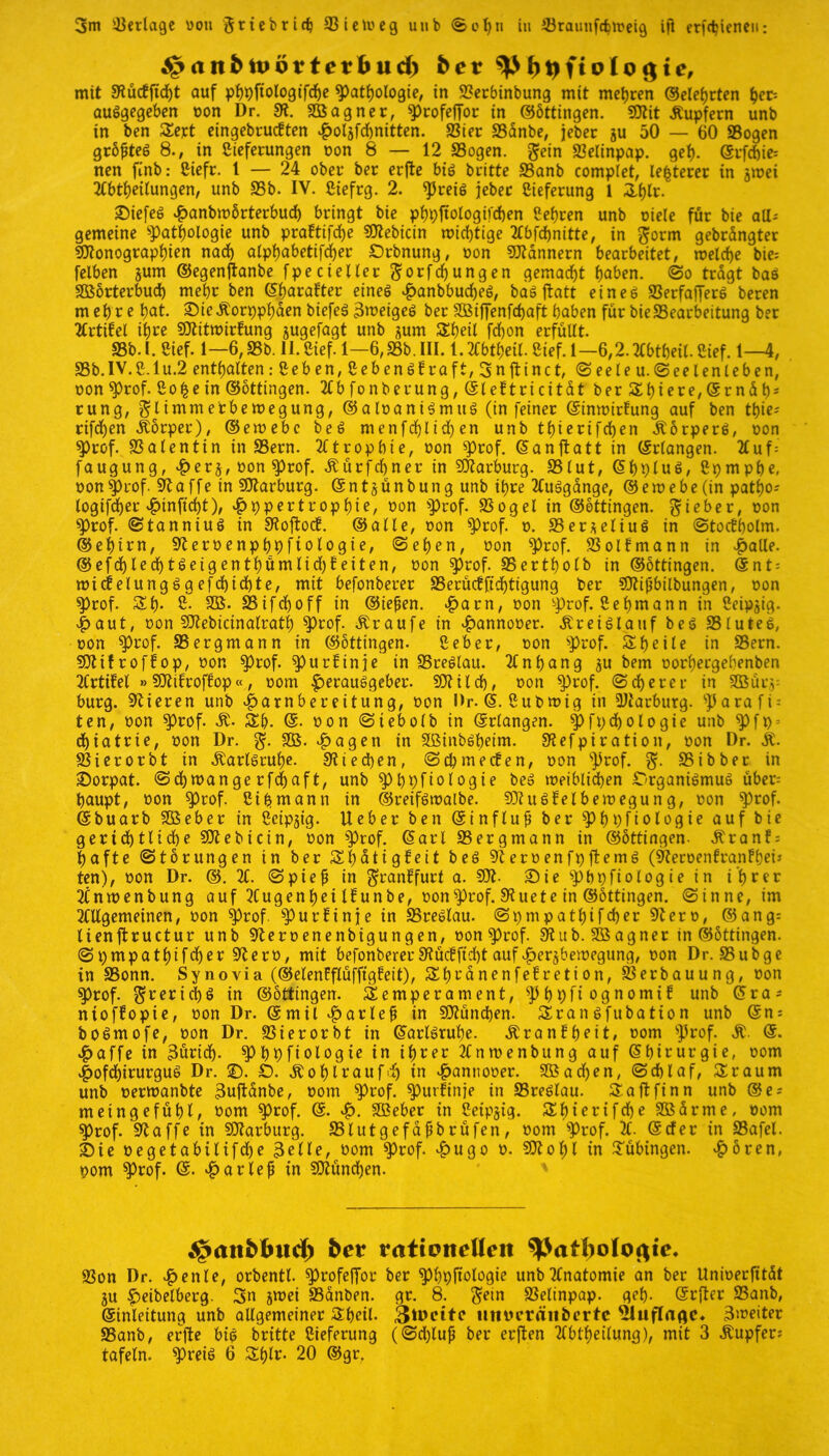 3m Verlage von Sriebrief; SSieiveg unb Sch» in iBraunfdpoeig ifl erfdjieneu: ^anfctpörtetfcud) bev fotjftolo c$te, mit 5Rucffid)t auf pfpftologifche Pathologie, in «Berbinbung mit mehren ©eiehrten tyv auSgegeben von Dr. 9t. SBagner, profeffor in ©bttingen. Mit Tupfern unb in ben Sert eingebauten Ho4fd)nitten. SSier «Banbe, jeber 3U 50 — 60 «Bogen grbfteS 8., in Lieferungen non 8 — 12 «Bogen. Sein «Belinpap. gef). ©rfebie: nen finb: Liefr. 1 — 24 ober ber erfte bis britte «Banb complet, festerer in jwei Abteilungen, unb 95b. IV. Liefrg. 2. preis jeber Lieferung 1 Shlr. ©iefeS v^anbmörterbud) bringt bie phpttologifchen Lehren unb oiele für bie all- gemeine «Pathologie unb praftifche Mebtcin wichtige Abfchnitte, in Sorm gebrängter Monographien nach alphabetifdjer £)rbnung, oon Männern bearbeitet, welche bie= fclben jum ©egenftanbe fpecieller Sorfcfjungen gemacht hoben. @0 tragt baS SBörterbud) mehr ben ©harafter eines HanbbucheS, baS jtatt eines SSerfafferS beren mehre hot. £>ic Äorpphden biefeS 3meigeS ber SBiffenfchaft haben für bie Bearbeitung ber Artikel ihre Mitwirfung jugefagt unb jum Sheil fdfjon erfüllt. 93b. I. Lief. 1—6,93b. II. Lief. 1—6,93b. III. 1. Abtheil. Lief. 1—6,2. Abtheil. Lief. 1—4, «8b.IV.L.lu.2 enthalten: Leben, Lebens!raft, 3nfttnet, «Seele u.(Seelenleben, oon Prof. Lo^ein ©ottingen. Abfonberung,@leftricitdtberSbiere,@rndhs rung, SÜmme'rbe wegung, ©aloaniSmuS (in feiner ©inwirfung auf ben tf)ie; rifdhen Äorper), ©ewebe beS menfcf)lid)en unb thierifchen ÄorperS, oon prof. Valentin in 93ern. Atrophie, oon prof. ©an jtatt in ©rlangen. Auf= faugung, H*r$, oon prof. Äürfchner in Marburg. 931ut, ©hpluS, Lpmphe, oon prof. klaffe in Marburg, ©ntjünbung unb ihre Ausgange, ©ewebe (in patbos logifdf)er ^>inficht), Hypertrophie, oon prof. SSogel in ©ottingen. Sieber, oon «Prof, StanniuS in SRoftocÜ. ©alle, oon Prof. 0. 33er*eliuS in Stockholm, ©ehirn, «Reroenphpftologie, (Sehen, oon Prof. SSollmann in Halle. ©efdjlechtSeigenthümlichfeiten, oon prof. «Bertholb in ©ottingen. @nt = wicfelungSgefd)ichte, mit befonberer SSerücfftdhtigung ber Mijibilbungen, oon Prof. Sh- L. SB- 93ifdf)0ff in ©iefien. Hurn, oon «prof. Lehmann in Leipzig. Haut, oon Mebicinalratf) prof. Traufe in Hannooer. Kreislauf beS SBluteS, oon prof. ^Bergmann in ©ottingen. Leber, oon «prof. Sb eile in SSern. Mtfroffop, oon «prof. pur! in je in «Breslau. Anhang §u bem oorhergehenben Artikel »Mifroffop«, 00m Herausgeber- Milch, oon prof. Scherer in 2Büi’y bürg. Vieren unb Hornbereitung, oon Dr. ©. Lubwig in Marburg. «parafi = ten, oon prof. St. Sh. ©• oon Siebolb in ©rlangen. Pfpdfoologie unb pft> = chiatrie, oon Dr. S- SB- Hogen in SBinbSheim. SKefpiration, oon Dr. St. SBierorbt in Karlsruhe- Stiecben, Scpmecfen, oon «prof. S- 95ibber in £)orpat. Schwange rfdjaft, unb ^>t)pftologte beS weiblichen Organismus über: baupt, oon prof. Lihmann in ©reifswalbe. MuSfelbewegung, oon prof. ©buarb SBeber in Lcipjig. lieber ben ©influf? ber Physiologie auf bie gerichtliche Mebicin, oon Prof. ©arl «Bergmann in ©ottingen. Äranf = hafte Storungen in ber Sb>dtig5eit beS «ReroenfpjtemS («ReroenfranFhei* ten), oon Dr. ©. A. Spiejj in Sranüfurt a. M- £)ie pbpfiologie in ihrer Anwenbung auf Augenhei Ifunbe, oonprof. SRuete in ©ottingen. Sinne, im Allgemeinen, oon prof. «purFinje in «Breslau. Spmpathifcher «Rero, ©ang= lienftructur unb 9teroenenbigungen, oon prof. 9tub. SBagner in ©ottingen. Spmpathifdjer «ftero, mit befonberer9tüc!ftcht aufHer^bewegung, oon Dr. «Bubge in SSonn. Synovia (©elenfflüffigfeit), ShcanenfeEretion, Verbauung, oon $prof. in ©ottingen. Semperament, Pb9fiognomt6 unb ©ra^ ntoffopie, oon Dr. ©mil Horlef in München. SranSfubation unb ©n: bosmofe, oon Dr. SÖierorbt in ©arlSruhe. Äranfheit, 00m prof. @. Haffe in Zürich- Phhfiologie in ihrer Anwenbung auf ©hirurgie, 00m HofdhirurguS Dr. ©. ö. ^ohlvaufd^ in Hantiooer. SBacben, Schlaf, Sraum unb oerwanbte Buftdnbe, oom Prof, purfinje in 83reslau. Saftfinn unb ©es meingefühl, Dom Prof. ©- H- SBeber in Leipzig. Shierifche SBürrne, oom Prof- «Raffe in Marburg. SSlutgefahbrüfen, oom «Prof. A. ©der in SBafel. S)ie oegetabilifdhe 3elle, oom prof. Hugo 0. Mohl in Tübingen. Horen, pom Prof- ©. Horlef in München. j£>ati£>tuid) bev rattpndlen «Bon Dr. Henle, orbentl. profeffor ber phpfiologie unb Anatomie an ber Unioerfitdt ju H^belberg. 3n jwei SSanben. gr. 8. S^iu SSelinpap. geh- ©rfler 23anb, ©inleitung unb allgemeiner Sheil. 3umtc iitnu’räubertc 3meiter 93anb, erfte bis britte Lieferung (Sd)luh ber erften Abtheilung), mit 3 Tupfers tafeln, preis 6 Shlr- 20 ©gr.