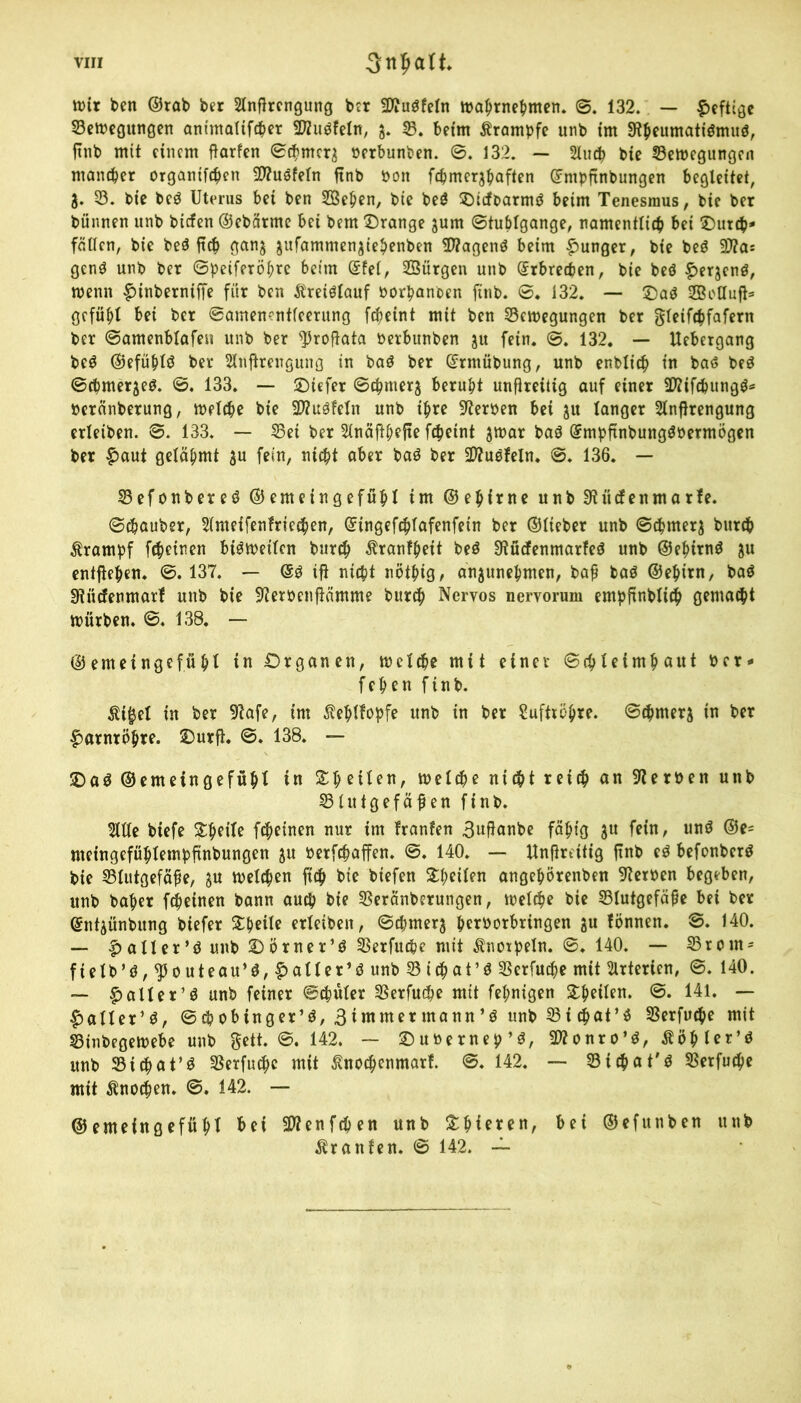 mir beit ©rab ber Slnfircngung ber fWuöfeln maprnepnten. ©. 132. — heftige S3ett?eö«r»0en animalifeper 2D2uöfeIn, 3. B. beim Ärampfe unb im Stpeumatiömuö, ftttb mit einem ßarfen ©cpmcr3 Perbunben. ©. 132. — 2luep bie Belegungen ntaneper organtfepcn Sltuöfetn ftnb Pon fcpmerjpaften ©mpftnbungen begleitet, 3. 53. bie be$ Uterus bei ben SBepen, bie be£ ©icfparmö beim Tenesmus, bie ber bünnen unb biefen ©ebärme bei bem ©ränge jum ©tuplgange, namentliep bei ©urep- fällen, bie be$ fiep ganj jufammen^iepenben SJtagenö beim junger, bie beö Sto gen$ unb ber ©peiferöpre beim ©fei, Bürgen unb ©rbreepen, bie beö ^erjenö, wenn £>inberniffe für ben Äreiölauf borpanben finb. ©. 132. — ©a$ 2Botluß= gefüpl bei ber ©amenentfeerung fepeint mit ben Bewegungen ber gleifepfafern ber ©amenblafen unb ber ^roftata Perbunben 31t fein. ©. 132. — Uebergang be$ ©efüplö ber Slnßrengung in baö ber ©rmübung, unb enblicp in bas beö ©cpmerjeö. ©. 133. — ©iefer ©tpmerj berupt unßreitig auf einer SJtifepungg* Peränberung, welepe bie Stofein unb ipre Sterben bei 31t langer 2lnßrengung erleiben. ©. 133. — Bei ber 3lnäfipejte fepeint 3tt>ar baö ©mpftnbung$bermögen ber £aut geläpmt 3u fein, niept aber ba$ ber tüpfeln. ©. 136. — Befonbeteö ©emeingefüpl im ©epirne unb Stüefenmarfe. ©Zauber, 2(ntetfenfrie$en, ©ingefeplafenfetn ber ©lieber unb ©cpmer3 burep ßrampf f^einen bisweilen burep ^ranfpeit beö Stücfenmarfeö unb ©epirnö 3U entßepen. ©. 137. — @3 ifi niept nötpig, an3unepmen, baß baö ©epirn, baö Stüdenmarf unb bie Sterbenftämme burep Nervös nervorum empfinbliep gemaept mürben. ©. 138. — ©emeingefüpl in Organen, tbcltpe mit einer ©cpleimpaut Per- fepen finb. $i£el in ber Stafe, im ßeplfopfe unb in ber Suftiöpre. ©epnters in ber fwtntopre. ©urft. ©* 138. — ©aö ©emeingefüpl in Spetlen, welepe niept reiep an Sterben unb Blutgefäßen finb. 5llte biefe Spet'le fepeinen nur im franfen 3ußnnbe fäpig 3U fein, un$ ©e= nteingefüplempfinbungen 3U berfepaffen. ©. 140. — Unfireitig finb e$ befonberö bie Blutgefäße, 3U melepen fiep bie biefen Steilen angepörenben Sterben begeben, unb baper fepeinen bann auep bie Beränberungen, rnefepe bie Blutgefäße bei ber ©ntjünbung biefer Speile erleiben, ©epmer3 perborbringen 3U fbnnen. ©. 140. — £>aller*$ unb ©örner’ö Berfuepe mit Knorpeln. ©♦ 140. — Brom* fteIb’ö,$outeau’$, Raiter’ö unb Biepat’ö Berfuepe mit Arterien, ©. 140. — £aller’$ unb feiner ©cpüler Berfu^e mit fepnigen 2:peilen. 141. — ^aller’ö, ©epobinger’ö, 3immer mann’ö unb Bi epat’ö Berfuepe mit Binbegewebe unb gett. ©. 142. — ©ubernep’ö, Btonro’3, Äöpler’S unb Btcpat’ö Berfuepe mit ßnoepenmarf. ©. 142. — Btepat'ö Berfuepe mit Änoepen. ©. 142. — ©emeingefüpl bei Sttenfcpen unb Spieren, bei ©efunben unb Traufen. © 142. ~