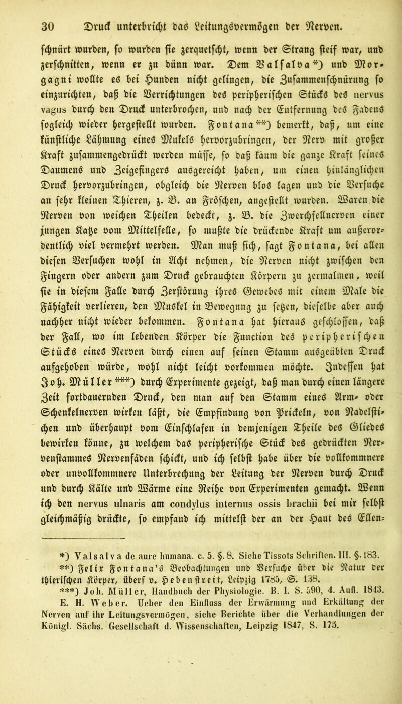 fchnürt würben, fo würben fie $erquetfcht, wenn ber (Strang fteif war, unb jerfchmtten, wenn er 51t bünn war* £)ent Valfatba*) unb Sflor* gagnt wotfte eö bet §unben nicht getingen, bte 3«fontmenfc^nürung fo ein$urichten, baß bte Verrichtungen beö pertpher^fcben @tücf$ beö nervus vagus burch ben £)rucf unterbrochen, unb nach ber Entfernung bcö gabenö fogtet'ch wieber hergeßettt würben, gontana**) bemerft, baß, um eine fünjHtche Zähmung eineö SD?ufebö herborjubrtngen, ber 9terb mit großer $raft $ufammengebrücft werben ntüffe, fo baß fäum bte ganje.^raft fetneö £)aumenö unb 3etgeftngerO auögeretcbt haben, um einen hOttängltcheu SDrud herbor5ubrtngen, obgleich bte Heroen bto$ tagen unb bte Verfuge an fehr fteitten &hteren, b 33* an größten, angeftcKt würben. SBaren bte Serben bon weichen ^t^eilen bebeeft, 5. V, bie 3merchfeltnerben einer jungen $ta§e bom SDri'ttetfefte, fo mußte bie brüefenbe Äraft um außeror* benttich btet bermehrt werben, 2D?an muß ftch, fagt gontana, bei aCtcn biefen Verfugen wohl t'n Steht nehmen, bte Serben nicht jwifchen ben gtngern ober anbern jum SDrucf gebrauchten Körpern ju zermalmen , weit fte in btefem gatte burch 3erßörung ihres ©ewcbcS mit einem Stiate bie gähtgfeit berfteren, ben SttuSfel in Bewegung $u fe£cn, biefetbe aber auch nad;her nicht wieber befontmen. gontana hnt heraus gef<htof[en, baß ber gatt, wo im tebenben Körper bte gunctt'on be$ ^eriph^rtfehen (StüäS eines Serben burch einen auf feinen (Stamm auSgcübten £)rud aufgehoben würbe, wohl nicht leicht borfommen möchte, gnbeffen h^ 3 oh» Lüfter ***) burch Experimente gezeigt, baß man burch einen längere 3eit fortbauernben SDnttf, ben man auf ben (Stamm eines Strm=» ober ©chenletnerben wirfen läßt, bie Empftnbung bon ^rtefetn, bon üftabetftt* chen unb überhaupt bom Einfchtafen itt bemjenigen ZfyiU beS ©tiebeS bewirten fönne, $u welchem baS peripherifche ©tücf beS gebrühten üfter* benftammeS Üfterbenfäben fehieft, unb ich fribft ha&e über oottfommnere ober unbottfommnere Unterbrechung ber Rettung ber Serben burch Drucf unb burch tätte unb 2Bärme eine S^eihe bon Experimenten gemacht. Sßenn tch ben nervus ulnaris am condylus internus ossis brachii bei mir felbß gleichmäßig brüefte, fo empfanb ich mittetji ber an ber £>aut beS E(ten= *) Valsalva de aure humana. c. 5. §.8. Siehe Tissots Schriften. III. §. 183. **) geltx gontana’S ^Beobachtungen uno Verfuge über bie 9?atur bet thiertfeben Korber, überf b. ^ebenftreit, Setpjtg 1785, ©. 138. ***) Joh. Müller, Handbuch der Physiologie. B. I. S. 590, 4. Aufl. 1843. E. H. Weber. Ueber den Einfluss der Erwärmung und Erkältung der Nerven auf ihr Lcitungsvennögen, siehe Berichte über die Verhandlungen der Künigl. Sächs. Gesellschaft d. Wissenschaften, Leipzig 1847, S. 175.