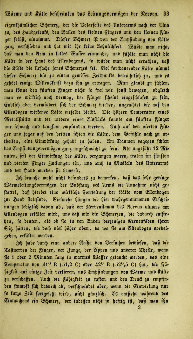 etgent^ümltc^er ©chrnerj, ber bt'e 23olarfet'te be*? Unterarm*? nach ber Ulna ju, be*? §anbgelenf*?, ben 33atten be<? flet'nen Singer*? unb ben fleinen $in* ger fefbft, entnimmt, 2)iefer ©*hmer$ ijf oon ber Empftnbung oon $älte gan$ üerf^teben unb h<*t nu’t t'hr fetne Slehnliihfett, SBüpte man nicht, bap man ben 21rm tn falte*? SÖSaffer etntaucfje, unb fällte man nicht bte $älte tn ber £aut be*? Ellenbogen*?, fo mürbe man nicht erraten, bap bte Slälte bte Urfache j[ene<? @chmer$e*? fei. 33et fortbauernber föälte nimmt btefer @chmer$ bt'*? $u einem gemiffen 3eitpunfte beträchtlich $u, unb e$ gehört einige 23t’llen*?fraft baju t'hn ju ertragen, 9ftan glaubt $u füllen, man fönne ben fünften Ringer littet fo frei mie fonffc bemegen, obgleich man e*? mt'rflt’ch noch oermag, ber Singer fchetnt eingefchlafen $u fein, Enblt'ch aber oermt'nbert ftch ber ©*hmer$ mteber, ungeachtet bte auf ben Ellenbogen mirfenbe $älte bt'efelbe bleibt. £)t'e höhere Temperatur et'neS 2D?etallßücf*? unb bte ntebere eine*? Et'Sffücf*? fonnte am fünften Singer nur fchmach unb langfam empfunben merben, 2tu*h auf ben oterten St'n> ger unb fogar auf ben brüten festen bte $älte, bem (Gefühle nach ju itr- feilen, eine Einmt'rfung gehabt $u haben. 2lm Daumen bagegen fehlen ba*? Empftnbung*?oermögen gan$ ungefchmächt $u fein, 211*? ungefähr 12 Mi- nuten, fett ber Einmt'rfung ber $älte, oergangen maren, traten im fünften unb oterten Singer 3«änngen etn, unb auch in SfluSfcln be$ Unterarm*? unb ber £>anb mürben fte bemerft, 3$ brauche mohf nicht befonberS $u bemerfen, bap ba$ fe^r geringe SBärmelet'tungöoermögen ber ©ubftanj be*? 21rm$ bte 21nnahme nicht ge* jfattet, bap gerbet eine mirfliche gorttettung ber $älte oom Ellenbogen jur £anb ffattftnbe. Vielmehr hängen bt'e hier mahrgenommenen Erfchet'* mtngen lebt'glt'ch baoon ab, bap ber S^eroenftamm be*? Nervus ulnaris am Ellenbogen erfaltet mirb, unb bap mir bte (Schmerlen, bt'e baburch entfte^ hen, fo beuten, al*? ob fte in ben Enben berjent'gen 9?eroenfäben ihren ©t'g hätten, bt'e hoch otel höher oben, ba mo fte am Ellenbogen oorbet'- gehen, erfaltet merben. 3<h ^abe burch eine anbere ^et'he oon SSerfuchen bemt'efen, bap bie Tajhteroen ber Singer, ber 3unge, ber Sippen unb anberer Thetle, menn fte 1 ober 2 Minuten lang t'n marme*? SÖaffer getauft merben, ba*? eine Temperatur oon 41° R C^l,2 C) ober 42° R (52°,5 Q h«t, bte Sä' higfett auf einige 3eit oerlieren, un$ Empftnbungen oon Särme unb $älte $u oerfchaffen, 2luch bte Sä^ißfett $u taffen unb ben £)rucf $u empftn- ben ffumpft ftch babur*h ab, oerfchminbet aber, menn bt'e Einmirfung nur fo fur$e 3et't fortgefegt mirb, uicht gänzlich* E$ entfteht mährenb be$ Eintauchens ein ©chmerj, ber t'nbeffen nicht fo heftig t'jf, baß man t'hn 3