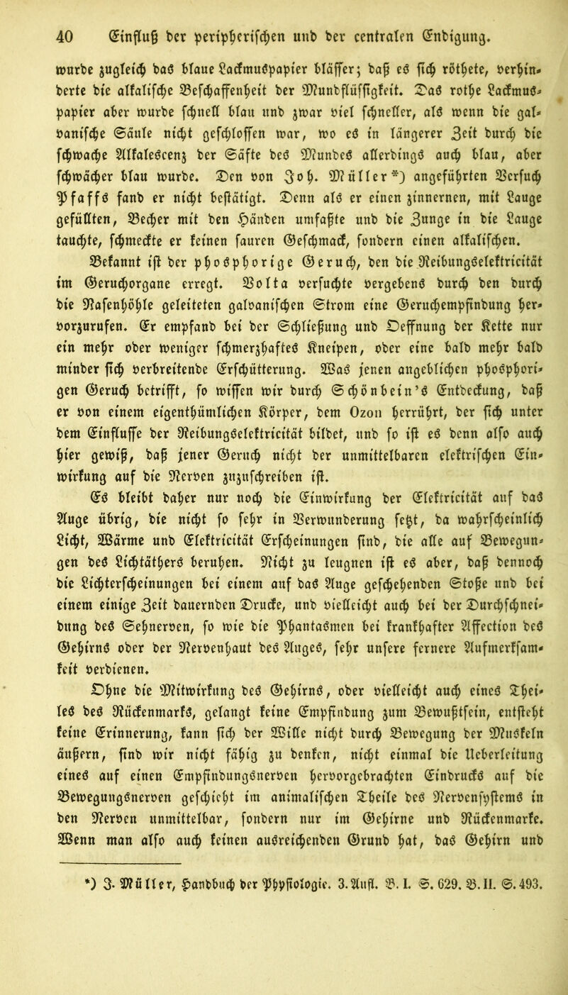 mürbe gußtet«^ baS blaue SacfntuSpapier bläffer; baß eS ftdj rötete, oerhtn- berte bie alfalifche 23ef<haffenheit ber 9D?unbßüfßgfett. Das rottje SacftnuS- patter aber mürbe fehltet! blau unb $mar tn'el fchnetter, als trenn bte gal- oantfche Säule nicht ßefc^toffen mar, mo eS in längerer 3*it burch bte fchmache 2IIfaleScen$ ber Säfte beS Ü^unbe^ atterbtnßö auch blau, aber fchmächer blau mürbe. Den oon 3 oh» Untier*) angeführten SScrfuch $faffS fanb er nicht beßätigt. Denn als er einen jt'nnernen, mit Sauge gefüllten , S3ec^er nttt ben £>änben umfaßte unb bte 3unge in bte Sauge taufte, fc^mecfte er feinen fanren ©efchmacf, fonbern einen alfattf^en. 23efannt t'ft ber phoSph^r t'ge ©eruch, ben bie ^teibungSeleftricität im ©eruchorgane erregt. 23olta oerfuchte oergebenS burch ben burch bte S^afen^p^te geleiteten galoant'fchen Strom eine ©eruchentpßnbung tyx* oor^urufen. Sr empfanb bet ber (Schließung unb Deffnung ber ßette nur etn meßr ober mentger fchmerjhufteS Kneipen, ober eine halb mehr halb mt'nber ßdj nerbret'tenbe Srfchütterung. SaS jenen angeblichen p^oöp^ort^ gen (Geruch betrifft, fo mt'ffen mir burch Schönbein’S Sntbetfung, baß er oon einem eigenthümlichen Körper, bem Ozon herrührt, ber ftch unter bem Sinßuffe ber 9?eibungSeleftricität bilbet, unb fo iß eS benn alfo auch hier gemt'ß, baß jener (Geruch nicht ber unmittelbaren eleftrifchen Sin- mt'rfung auf bte Heroen jujttfchreiben iß. SS bleibt baher nur noch bt'e Stnmirfung ber Sfeftricität auf baS 5luge übrig, bie nicht fo fehr tn 33ermunberung fefct, ba mahrfchetnltch Sicht, Särme unb Sfeftricität Srfchetnungen ßnb, bte alle auf 23emegun- gen beS SichtätherS beruhen. Seicht ju leugnen iß eS aber, baß bennoch bte Sichterfcheinungen bet einem auf baS 3luge gefchehenben Stoße unb bet einem einige 3eit bauernben Drucfe, unb oietteicht auch bei ber Durchfchnei- bttng beS Sehneroen, fo mt'e bte ^Phantaömett bei franfhafter Slffection beS SJehtrnS ober ber Sfteroenhaut beS 2litgeS, fehr unfere fernere $Iufmerffant- feit oerbtenett. Dhne bte sI)?itmirfitng beS SJehirnS, ober oietteicht auch eines Zfai* leS beS 8?ücfenmarfS, gelangt feine Smpßnbung $unt 23emußtfein, entße^t feine Srütnerung, fann ßch ber Sitte nicht burch 23emegung ber SttuSfeln äußern, ßnb mir nicht fähig gu benfen, nicht einmal bie Ueberlettung eines auf einen SmpßnbungSneroen h^roorgebrachten St'nbrucfS auf bte 23emegungSneroen gefchieht im animalt'fchen Dbetle beS DtferoenfpßentS in ben Heroen unmittelbar, fonbern nur im ©ehtrne unb ^üefenmarfe. Senn man alfo auch feinen auSreichenbett ©runb hat, baS S)ehirn unb l) 3- Füller, £anbbucp ber ^hPfiolaßte. 3.5litß. 53.1. ©. 629. 53.11. ©.493.