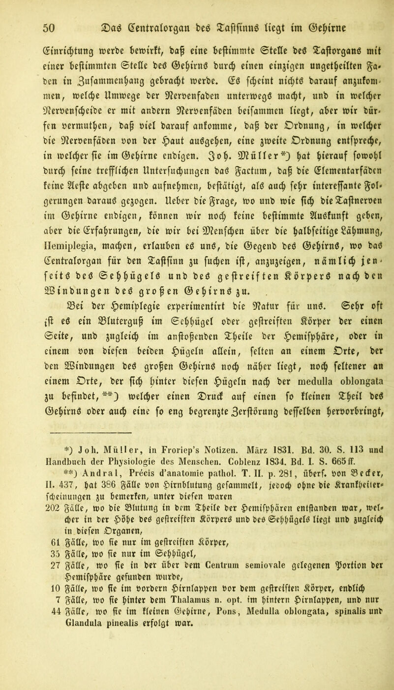 (Einrichtung werbe bewirft, ba£ eine fceftimmte (Stelle beö £aßorganö mit einer beftimmten (Stelle beö ©ehirnö burch einen einten ungeteilten ga- ben in 3ufc>mmen^an8 Qebrac^t werbe, (E$ ft^eint mcl;tö barauf anjufonp men, welche Umwege ber üfteroenfaben unterwegs macht, unb in welker SReroenfcheibe er mit anbern üfteroenfäben betfammen liegt, aber wir bür* **) fen vermute«/ bag xn'el barauf anfomme, baß ber Drbnung, in welker bie ^eroenfäben oon ber ^)aut auögehen, eine zweite Drbnung entfpreche, in welcher fte tm (Gehirne enbtgen. 3<>h* Füller*} ha* ^terauf fowopl burch feine trefflichen Unterfuchungen baö gactum, baß bie (Elementarfäben feine 21ejfe abgeben unb aufnehmen, beftätigt, alö auch fe^r intereffante gol* gerungen barauö gezogen. Ueber biegrage, wo unb wie ftch bie £ajfneroen im ©ehirne enbigen, fbnnen wir noch feine beßimmte Sluöfunft geben, aber bie (Erfahrungen, bie wir bei 9)?enfchen über bie hulbfettige Zähmung, Hemiplegia, machen, erlauben eö und, bie (Begenb beö ©ehintö, wo baö (Eentralorgan für ben Staßftnn $u fud)en ift, an^ujeigen, nämlich jen* feitö beö (Se^^itgelö unb beö geftreiften Körpers nach ben ÜBinbungen beö großen ©ehimöju. 23et ber Hemiplegie erpertmenttrt bie 9?atur für unö. ©ehr oft tft eö ein Bluterguß im ©ehhügel ober geßreiften Körper ber einen ©eite, unb zugleich im anßoßenben Steile ber Hemifbhärer °^er *n einem oon biefen beiben allein, feiten an einem Orte, ber ben Sßinbungen beö großen ©epirnö noch näher liegt, noch feltener an einem Orte, ber ftch hinter biefen Hügeln nach ber medulla oblongata ju beftnbet, welker einen £)rucf auf einen fo fletnen Stheil beö ©ehirnö ober auch eine fo eng begrenzte 3erßorung beffelben h^roorbringt, *) Joh. Müller, in Froriep’s Notizen. März 1831. Bd. 30. S. 113 und Handbuch der Physiologie des Menschen. Coblenz 1834. Bd. I. S. 665 ff. **) Andral, Precis d’anatomie patliol. T. II. p. 281, überf* bon 35 e cf er, II. 437, hat 386 gälte bon Hirnblutung gefammelt, iebocp ohne bie ßranfpetiet- fcpeinungen ju bemerfen, unter biefen waren 202 gaffe, wo bie Slutung in bem %$z\U ber Hemtfphären entflanben war, wel- cher in ber Hoho beö gefireiften Äörperö unb beo ©ef;hügelö liegt unb gleich in btefen Organen, 61 gaffe, wo fte nur im gereiften Körper, 35 gaffe, wo fte nur im ©ehhügel, 27 gälte, wo fte in ber über bem Centruin semiovale gelegenen Portion ber Henufppäre gefunben würbe, 10 gälte, wo fte im oorbern Hirnlappen bor bem gereiften Körper, enblicp 7 gälte, wo fte hinter bem Thalamus n. opt. tm hintern Hirnlappen, unb nur 44 gälte, wo fte tm fletnen ©ehirne, Pons, Medulla oblongata, spinalis unb Glandula pinealis erfolgt War*