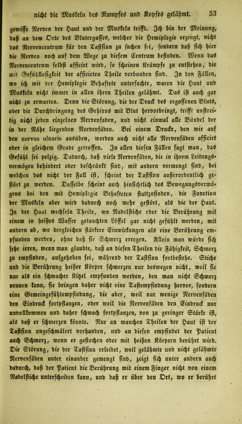 QcttJtffe Heroen bcr £aut unb ber 3fluöfeln trifft. 3<g bin ber Deutung, bog an bem Orte beö 23futerguffeö, melcger bie £emt'ptegte erlügt, nic^t baö sJ?eroencentrum für ben £aggnn $u fucgen fei, fonbern bag gcg ^ter bte üfteroen nocg auf bem SÖßege $u bt'efem Zentrum begnben. 2Benn baö Sttevoencentrum feibg afftci'rt mt'rb, fo freuten Krämpfe ju entgegen, bte mit (9efüi)ßoggfct't ber afgct’rten Steile oerbttnben gnb. 3« ben 3^^en/ mo icg mit ber Jpemiplegte 23egaftete unterfuc^fe, maren bte £>aut uttb s3)?uöfeln nt'cgt immer in aßen t'gren £get'fen gelahmt. Oaö t'g aucg gar nicgt $u ermarten. Ocnn bte Störung, bte ber Orucf beö ergoffenen 23Iutö, ober bte Ourcgbringung beö ®egirnö mit 33Iut geroorbrt'ngt, trifft ungret'«* tig nicgt jeben einzelnen Sfteroenfaben, unb nicgt einmal alle 23ünbel ber in ber iftäge üegettben Sfteroenfäbeti. 23ei einem Orucfe, ben mir auf ben nervus ulnaris auöüben, merben aucg nicgt aße Üfteroenfäben afgct'rt ober in gtet'cgem ®rabe getroffen. 3« aßen biefen gaßeit fagt man, baö (gefügt fei peljt'g. Oaburcg, bag oiete SKeroenfäben, bie in t'grem Seitungö* oermögen begt'nbert ober befcgränft gnb, mit anbern oermengt ffnb, bei melden baö nicgt ber gaß ig, fcgeint ber £aggnn augerorbentlt'cg ge* gört ju merben. Oaffetbe fcget'nt auch gt'ngcgtlicg beö 23emegungöoermö* genö bei ben mit £emtplcgt'e 33egafteteu gatt^ugnben, bie gunction ber 9D?uöfetn aber toirb baburcg nocg megr gegört, atö bte ber £aut. 3n ber £aut mecgfetn £getfe, too 9^abelgic^e ober bte 23erügrung mit einem in geigeö SOßaffer getaucgten Söffe! gar nicgt gefügt toerben, mit anbern ab, mo berglet'cgen garfere (£tnmt'rf ungen atö eine 33erügrung ent* pfunben toerben, ogne bag ge Scgmer$ erregen. 2lßetn man mürbe gcg fegr irren, menn matt glaubte, bag an biefen Stget'fen bie gd^ißfeit, Scgmerj $u entpgnben, aufgehoben fei, mägrenb ber £aggnn fortbegehe. Stiege unb bie SBerügrung heiger Körper f<gnter$en nur beömegen nicht, meit ge nur atö ein fegmaeger $t'§et entpfunben merben, ben man nt'cgt Scgmer$ nennen tann, ge bringen bager nt'cgt eine £agentpgnbung geroor, fonbern eine ©emet'ngefüglempgnbung, bie aber, meil nur ment'ge üfteroenfäben ben (£t'nbrucf fortpfCattjen, ober meil bte Üfteroenfäben ben (£tnbrucf nur unooßfommen unb bager fegmaeg fortpganjen, oon ju geringer Starte ig, atö bag er fegmerjen fönnte. 9?ur an manegen £geiten ber £aut ig ber £aggnn ungefegmätert oorganben, unb an biefen empgnbet ber Patient aucg Scgmerj, menn er gegoegen ober mit geigen Körpern berügrt mtrb. Oie Störung, bte ber £aggntt erteibet, meil getägmte unb nt'cgt getägmte Stferoenfäben unter et'nanber gemengt gnb, jeißt geg unter anbern aueg babureg, bag ber Patient bie 33erügrung mit einem Singer niegt oon einem Üftabelgicge unterfcget'ben fann, unb bag er über ben Ort, mo er berügrt