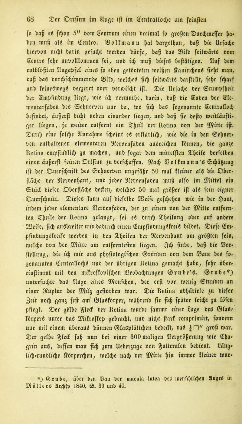 fo baß eö f^on 5° oom Zentrum einen breimal fo großen Ourcbmeffer ba* Bert muß alö tm ©entro. Volfmann %at bargetban, baß bie Urfacpe bieroon nicht barm gefugt derben bürfe, baß baö Bilb feitmärtö oom ©entro febr unooflfomnten fet, unb ich muß btefcö betätigen* 2luf bem entblößten Slugapfel et'neö fo eben getöbteten met’ßen &antn$en6 fie^t man, baß baö bitrd)f$tmmernbe Bilb, melcbeö ftch feitmärtö barfteCCt, febr fdjarf nnb fet'neömegö oer$errt ober oermtfcbt tfi. Oie Urfatbe ber Stumpfbett ber ©mpftnbung Hegt, tote i<b oermutbe, bann, baß bte ©nben ber ©le- mentarfäben beö ©ebneroen nur ba, too ftc^ baö fogenannte (£entrattocb beftnbet, dußerfi btc^t neben etnanber liegen, unb baß fte befto mettläufti» ger liegen, je meiter entfernt etn Ztyeil ber Retina oon ber TOtte tfi. Ourcb eine folcbe Annahme fc^eint eö erRärlt'cb, tote bte in ben ©ebnen oen enthaltenen elementaren ^eroenfaben auöretcben Rinnen, bte ganje Retina empftnblicb $u machen, unb fogar bem mtttelfien TtyiU berfelben einen dußerfi feinen Ortftnn $u ocrfcbaffen. 9?a$ Bolfmann’ö ©cbäfjung tfi ber Ouerfcbnitt beö ©ebneroen ungefähr 50 mal Reiner alö bte Ober- fläche ber Sfteroenbaut, unb jeher -fteroenfaben muß alfo im Mittel ein ©tucf btefer Oberfläche betfen, toelcheö 50 mal größer ifi alö fein eigner Ouerfchnitt. Otefeö fann auf biefelbe Seife gefaben tote tn ber §aut, inbern j[eber elementare ^eroenfaben, ber $u einem oon ber 5D?ttte entfern- ten £b«te ber ^e6na gelangt, fet eö burch Obettun3 ober auf anbere Seife, ftch auöbreitet unb baburch einen ©mpftnbungöfreiö bilbet. Otefe ©m* pftnbungöfret'fe toerben tn ben ^b^tlen ber ^eroenbaut am größten fern, toelche oon ber Bh'tte am entferntefien liegen. 3$ ftnbe, baß bt'e Bor- fiellung, bie ich mir auö pbpfiologtfcben ©rünben oon bem Baue beö fo* genannten (£entratlocbö unb ber übrigen Retina gemalt bu^/ febr über- einfiimmt mit ben mt'froffopifcben Beobachtungen ©rube’ö. ©rube*) unterfuchte baö Singe eineö Bfenfcben, ber erft oor toenig ©tunben an einer Otuptur ber gefiorben toar. Ote Retina abbärtrfe $u btefer 3ett noch Öanä W am ®laöR>rper, toäbrenb fte ftch fpäter ju löfen pflegt Oer gfclbe gtetf ber Retina mürbe famrnt einer Sage beö ©laö* förperö unter baö Bftfroffop gebracht, unb nicht fiarf comprimt'rt, fonbern nur mit einem überauö bünnen ©laöplättcben bebecft, baö {□ groß mar. Oer gelbe gled fab nun bei einer 300 maligen Vergrößerung mte Gib«' grin auö, beffen man ftch Ueber^uge oon Futteralen bebtent Säng* It'ch-runbltche Körperchen, melche nach ber BRtte bin immer Reiner mur* *) ©rube, über ben 25au ber macula lutea beö menfcbltcben Slugeö tn 2ftüllerö 2lr#to 1840. ©. 39 unb 40.