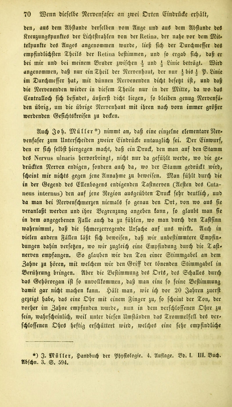 ben, auö bem 2lbßanbe berfetben born 2tuge unb au$ bern Slbjlanbe beS $treu$ungSpunfteö ber Sic^tfira^Ien bon ber Retina, ber natye bor bem üJttt* telpunfte be$ 2lugeS angenommen mürbe, ließ ftdj ber Ourcpmeffer be$ empftnblicpßen X^ettö ber Retina beßintmen, unb fo ergab ftcp, baß er bet mir unb bet meinem 23ruber $wifcpen | unb * Stute beträgt* SOBtrb angenommen, baß nur etnDtjeit ber 97erbentyaut, ber nur |biö| ty. Stute int Durcfymeffer t>at, mit bünnen 97erbenenben bt'cpt befe^t iß, unb baß bie Üfterbenenben wieber tu btefem Dfceite nur in ber 2D?itte, ba wo ba$ (£entrattoc§ ß$ beßnbet, äußerß bt'cpt liegen, fo bleiben genug 97erbenfä» ben übrig, um bte übrige üfteroenfmut mtt i^ren nacß born immer größer werbenben ©eßc^töfretfen $u beden. 2Iuc$ 3<>^ Füller*) nimmt an, baß eine einzelne elementare57er»* benfafer jum Unterbleiben zweier Stnbrücfe itntaugXt^ fei. Der Sinwitrf, ben er ßd> felbß hiergegen macißt, baß ein Drud, ben man auf ben Stamm be$ Nervus ulnaris ßerborbrtngt, nicßt nur ba gefüllt werbe, wo bte ge* brütften Serben enbtgen, fonbern aucß ba, wo ber Stamm gebrüht wirb, fcßetnt mir ntcßtä gegen jene 2tnnaßme ju beweifen. 9)7an füßtt burcß bie in ber ©egenb beS SttenbogenS enbtgenben Daßneroen Gießen bet? Cuta- neus internus) ben auf jene Otegt'on auSgeübten Drucf feßr beutlt'cß, unb ba man bet 97erbenfcßmer$en niemals fo genau ben Ort, bon wo auö fte veranlaßt werben unb itjre 33egren$ung angeben fann, fo glaubt man fte in bem angegebenen gatte autß ba $n füllen, wo man burcß ben Daßßnn waßrntmntt, baß bte fcßmer$erregenbe Urfacße auf unS wirft* 2lucß in bieten anbern gatten läßt ßcß bewetfen, baß mtr unbeßt'mmtere ©mpßn* bungen baßt'n berfe^en, mo mir $ugfetdj eine ©mpßnbung burcfj bte Daß* nerben empfangen. So glauben mir ben Don einer Stimmgabel an bem Batjne $u ßören, mit meinem mir ben ©riff ber tönenben Stimmgabel in SBerüßrung bringen. Slber bie 23eßimmung beö Orts, beS ScßatleS burdj baS ©eßörorgan iß fo unboHfommett, baß man eine fo feine 23eßt'mmung bannt gar nt'c^t machen fann. £ält man, mte t'cß bor 20 34*™ $uerß gezeigt ßabe, baS eine Oßr mit einem ginger $u, fo fcßet'nt ber Don, ber borßer im 34tte empfunben mürbe, nun tn bem berfcßtoffenen Oßre ju fein, waßrfcßetnlicß, weil unter bt'efen Utnßänben baS Drommetfett beö ber* fcßloffenen OßrS ßefttg erfcßüttert wirb, meines eine feßr empßnblicße *) 3* Füller, £>anbbucß ber ^ßpßologte. 4. Auflage. 53b. I. III. 53utß. Stbfcbn. 3. 0. 594.