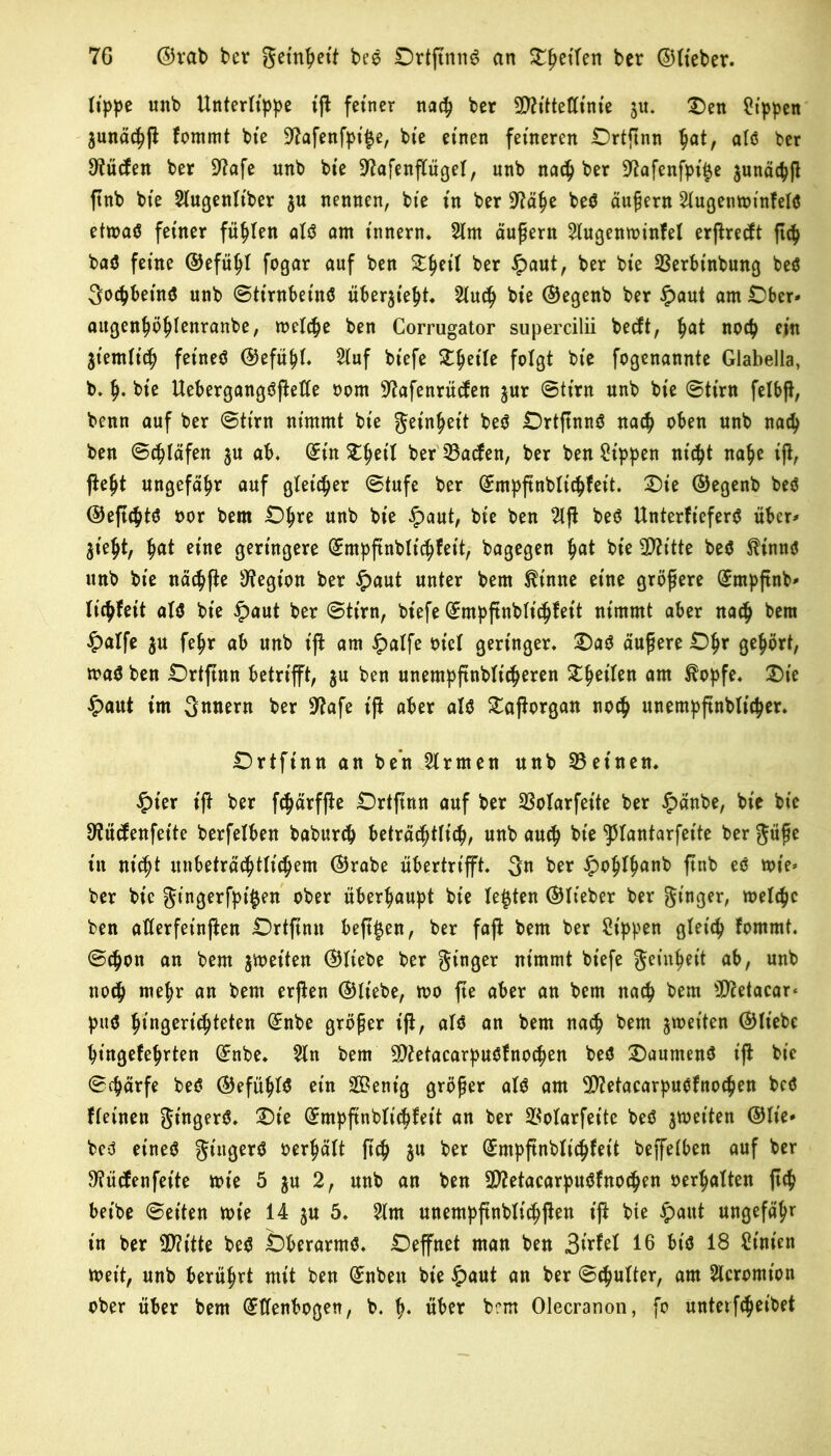 lippe «nb Unterlippe tß feiner nach ber Sttittetttnie ju. Den Sippen junächß fommt bie 9?afenfpi^e, bte einen ferneren £>rtßnn §at, alö ber 9tücfen ber Sftafe unb bte Sftafenßügel, unb nach ber Sftafenfpt^e junäcpß ftnb bte 2lugenlt'ber $u nennen, bte tn ber Sftähe beC äußern 21ugentoinfeIö ettoaC fetner fühlen ald am t'nnern. 21m äußern 21ugentoinfel erpreßt ß<h baö ferne ©efüljl fogar auf ben D§et( ber £aut, ber bte 93erbinbung beC gocpbeinC unb ©tirnbeinC über$ieht. Sluc^ bte ©egenb ber £aut am £)ber* aitgenhöhfenranbe, toelche ben Corrugator supercilii becft, ^at noch ein ziemlich fet'neC ©efüpl. 21uf bt'efe Duette folgt bte fogenannte Glabella, b. h- bte Uebergangöftette oorn Sftafenrütfen jur ©tt'rn unb bte ©tim felbß, benn auf ber ©tim nimmt bte getnhett beC £)rtßnnC nach oben unb nach ben ©träfen ju ab. ^tnD^et'I ber 23acfen, ber ben Sippen nicpt nahe iß, ßeljt ungefähr auf gleicher ©tufe ber ©mpßnblichfeit. Die ©egenb beö ©eßcptC oor bem £>hre unb bte ipaut, bte ben 21ß beC UnterfieferC über* Steiß, fyat eine geringere ©mpßnblt'chfeit, bagegen tyat bte 3D7ttte beö $innd unb bte nächße Legion ber £aut unter bem ^tnne etne größere (£mpßnb* lichfett alC bte £aut ber ©tim, bt'efe (Empßnblichf eit ntmmt aber nach bem $alfe $u fe^r ab unb tß am $alfe ot'cl geringer. DaC äußere £)hr gehört, toaC ben Drtßttn betrifft, $u ben unempßnblt'cheren feilen am ^opfe. Die #aut trn gnnem ber 9?afe iß aber alC Daßorgan noch unempßnbltcher. Drtftnn an ben Firmen unb deinen. £ier iß ber fchärfße £)rtßnn auf ber SSoIarfeite ber £änbe, bie bt’c sftücfenfeite berfelben baburcp beträc^tric^, unb auch bie 'Jttantarfeite ber güße in nicht unbeträchtlichem ©rabe übertrifft, gn ber £ohlfmnb ßnb ec n>ie- ber bte gt'ngerfpt'fcen ober überhaupt bie lebten ©lieber ber ginger, toelche ben aflerfeinßen Drtßnn beß^en, ber faß bem ber Sippen gleich fomrnt. ©$on an bem $toet'ten ©liebe ber gtnger nimmt bt’efe geinhet't ab, unb noch mehr nn bem erßen ©Hebe, too ße aber an bem nach bem ^ftetacar* puC ^ingertc^teten (Enbe größer iß, alC an bem nach bem ^weiten ©liebe hingefehrten (Enbe. 21n bem 9)?etacarpuCfnochen beC DaumenC iß bie ©chärfe beC ©efühl$ ein SBent’g größer alC am 5)?etacarpuCfnochen bcö fleinett gtngerC. Dte (Empßnblichfet't an ber 2$olarfeite beC stoetten ©lie* bed etneC gt'itgerC oerhält ßch ju ber (Empßnblichfet't beßelben auf ber 9?ücfenfet'te tote 5 $u 2, unb an ben 2D?etacarpuCfno<hen oerhalten ßch betbe ©eiten tote 14 $u 5. 21m unempßnblichßen iß bte #aut ungefähr in ber 3D?itte beC bberarmC. £)effnet man ben 16 btö 18 St'nien toet’t, unb berührt mit ben @:nben bte §aut an ber ©chulter, am 2tcromt'on ober über bem (Ellenbogen, b. h* über bem Olecranon, fo unterfcheibet