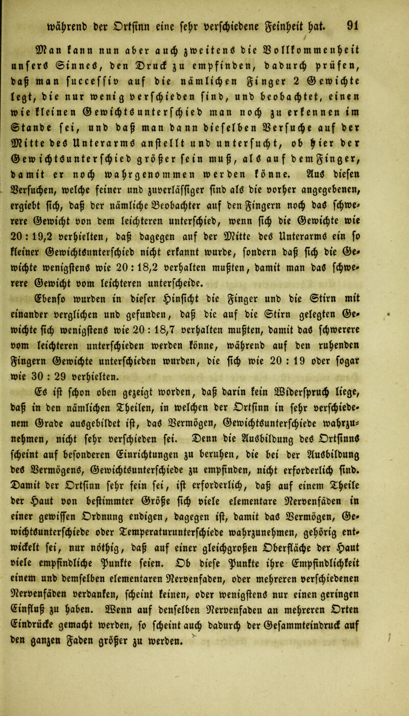 B?an fann nun aber auch jmet'tenö btc 23 o llf omnte tthe tt unferS ©tnneö, ben Orucf $u entpfinben, baburch prüfen, baß man fucceffio auf bie nämlichen ginger 2 ©erntete legt, bie nur mentg oerfchieben ftnb, unb beobachtet, einen wie kleinen © emichttf unte rf tf) ieb man noch $u ernennen im @tanbe fei, unb baß man bann biefelben 23erfuche auf ber 2D?itte be$ Unterarms anßellt unb unterfucfjt, ob ber ©em ichtSunterfchieb größer fein muß, als auf bentgt'nger, barnit er noch mahrgenommen merben fönne, 2tuö biefen 23erfu<hen, metche feiner unb jusoerlafftger ftnb als bie oorher angegebenen, ergtebt ftch, baß ber nämliche Beobachter auf ben gtngern noch ba$ fchme* rere ©erntet oon bem leichteren unterfchieb, wenn ftch bie ©erntete tote 20:19,2 oerhielten, baß bagegen auf ber 3D?itte beS Unterarme ein fo Heiner ©emichtöunterfchieb nicht erfannt mürbe, fonbern baß ftch bie ©e* mtchte mentgßenS mie 20:18,2 oerhalten mußten, barnit man baö fchme* rere ©erntet oom leichteren unterfcheibe, ©benfo mürben in bt'efer £t'nftcht bie ginger unb bie ©ttrn mit etnanber oergltchen unb gefunbeu, baß bie auf bie @tirn gelegten @e* michte ftch> menigftenö mie 20 :18,7 oerhalten mußten, barnit ba$ fchmerere oom leichteren unterfchieben merben fönne, mährenb auf ben ruhenben gingern ©erntete unterfchieben mürben, bie ftch mie 20 : 19 ober fogar mie 30 : 29 oerhielten, ©ö tß fchon oben gezeigt morben, baß barin fein St'berfpruch liege, baß in ben nämlichen ZfytiUn, in melchen ber Ortßnn in fehr oerfchiebe- nem ©rabe auögebilbet iß, ba$ Vermögen, ©emichtSunterfchiebe mahrju* nehmen, nicht fehr oerfcht'eben fei, £)enn bie SluSbitbung be$ DrtßnnS fcheint auf befonberen ©inrtchtungen $u beruhen, bie bet ber 2luöbitbung be$ 23ermögenS, ©emichtSunterfchiebe ju entpßnben, nicht erforbertich ftnb, £)amit ber Ortßnn fehr fein fei, iß erforbertich, baß auf einem ZfyiU ber £aut oon beßimmter ©röße ßch oiete elementare üfteroenfäben in einer gemt'ffen Orbnung enbt'gen, bagegen iß, barnit baö Vermögen, ©e^ mithtöunterfchiebe ober £emperaturunterfchiebe toahr^unehmen, gehörig ent* mt'cfelt fei, nur nöthtg, baß auf einer gleichgroßen Dberftäche ber #aut ot'ele empßnblt'che fünfte feien, Ob biefe fünfte ihre ©mpßnblichfeit einem unb bemfelben elementaren 97eroenfaben, ober mehreren oerfcht'ebenen ■Sfteroenfäben oerbanfen, fcheint feinen, ober mentgßenS nur einen geringen ©tnßuß ju haben, Senn auf benfelben 9?eroenfaben an mehreren Orten ©t'nbrücfe gemacht merben, fo fcheintauch baburch ber ©efammteinbrucf auf ben ganzen gaben größer ju merben.