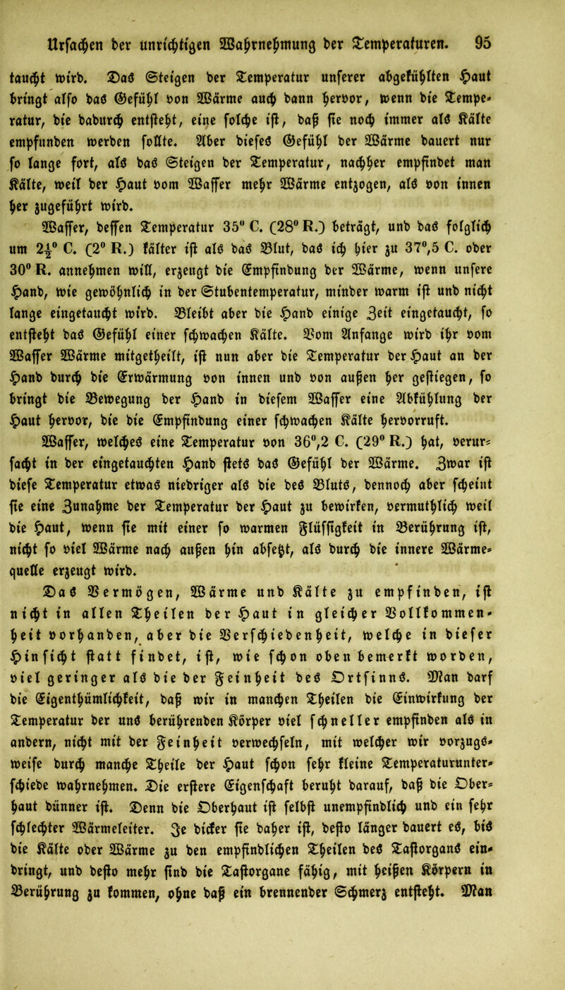 taudpt wirb. Daö ©teigen ber Temperatur unferer abgefüplten £aut bringt alfo baö ©efüpl bon SOßarme auep bann perbor, wenn bte Tentpe* ratur, bte babttrep entßept, eine folcpe ift, baß fte noep immer alö $älte empfunben werben foltte. Slber biefeö (SJefüpt ber 2Bärme bauert nur fo lange fort, alö baö ©teigen ber Temperatur, naepper empßnbet man ßälte, weit ber $aut born TBaffer mepr SÖßärme entzogen, alö bon innen per jugefüprt wirb. SBaffer, beffen Temperatur 35° C. (28° R.) betragt, unb baö folglt'cp um 2|° C. C2° R.) tätter ift alö baö 33lut, baö icp pter ju 37°,5 C. ober 30° R. annepmen will, erzeugt bie (£mpßnbung ber 2Barme, wenn unfere £anb, wie gewbpnlt'cp in ber ©tubentemperatur, minber warm tß unb niept lange eütgetauept wirb, 33leibt aber bie §anb einige 3ei* etngetauept, fo entftept baö ©efüpt einer ftpwaepen $ätte. 33om Anfänge wirb ipr bom SBaffer 2ßärme mitgetpeilt, ift nun aber bie Temperatur ber$aut an ber £anb burep bie Erwärmung bon innen unb bon außen per gediegen, fo bringt bie Bewegung ber £anb in biefem SBaffer eine 2lbfüplung ber $aut peroor, bie bie (Jmpftnbung einer fcpwadpen ^älte perborruft. SÖBaffer, wetdpeö eine Temperatur bon 36°,2 C. (29° R.) pat, berur* faept in ber eingetauipten £anb ftetö baö ©efüpt ber SOßdrme. ßvoax ift biefe Temperatur etwaö niebriger alö bie beö 33lutö, bennoep aber fepeint fte eine 3«uap*u^ ber Temperatur ber £aut 31t bewirten, bermutplicp weil bie $aut, wenn fte mit einer fo warmen glüfßgfeit in 33erüprung ift, ntept fo biel Samte naep außen pin abfe^t, alö burep bie innere Särme* quette erzeugt wirb. Daö Vermögen, Särme unb $ätte $u empfinben, iß nitpt in allen Tpeilen ber £aut in gletdper 33otlfommen- peit borpanben, aber bie 33erfcpiebenpeit, welcpe in btefer £tn ftdp t ßatt finbet, iß, wie fepon oben bemerft worben, biel geringer alö bie ber geittpeü beö Drtfinnö. 3Jian barf bie (£igentpümli<pfeit, baß wir in manepen Tpeilen bie (£inwtrfung ber Temperatur ber mtö berüprenben Körper biel ftpneller entpßnben alö in anbern, nt'cpt mit ber get'npeit berwecpfeln, mit weltper wir borjugö- Weife burdp marnpe Tpetle ber £aut fepon fepr Heine Temperaturunter- fcpt’ebe waprnepmen. Die erßere (£tgenfcpaft berupt barauf, baß bie £)ber* paut bünner iß. Denn bie Dberpaut iß felbß unempßnbltcp unb ein fepr ftpfeepter Särmeletter. 3* bitfer ße ^aPer beßo länger bauert eö, bt'ö bie $älte ober Samte ju ben empßnblitpen Tpeilen beö Taßorganö ein- bringt, unb beßo mepr ßnb bie Taßorgane fäpig, mit peißen Körpern tn 33erüprung $u fornmen, opne baß ein brennenber ©tprnerj entßept. Üttan