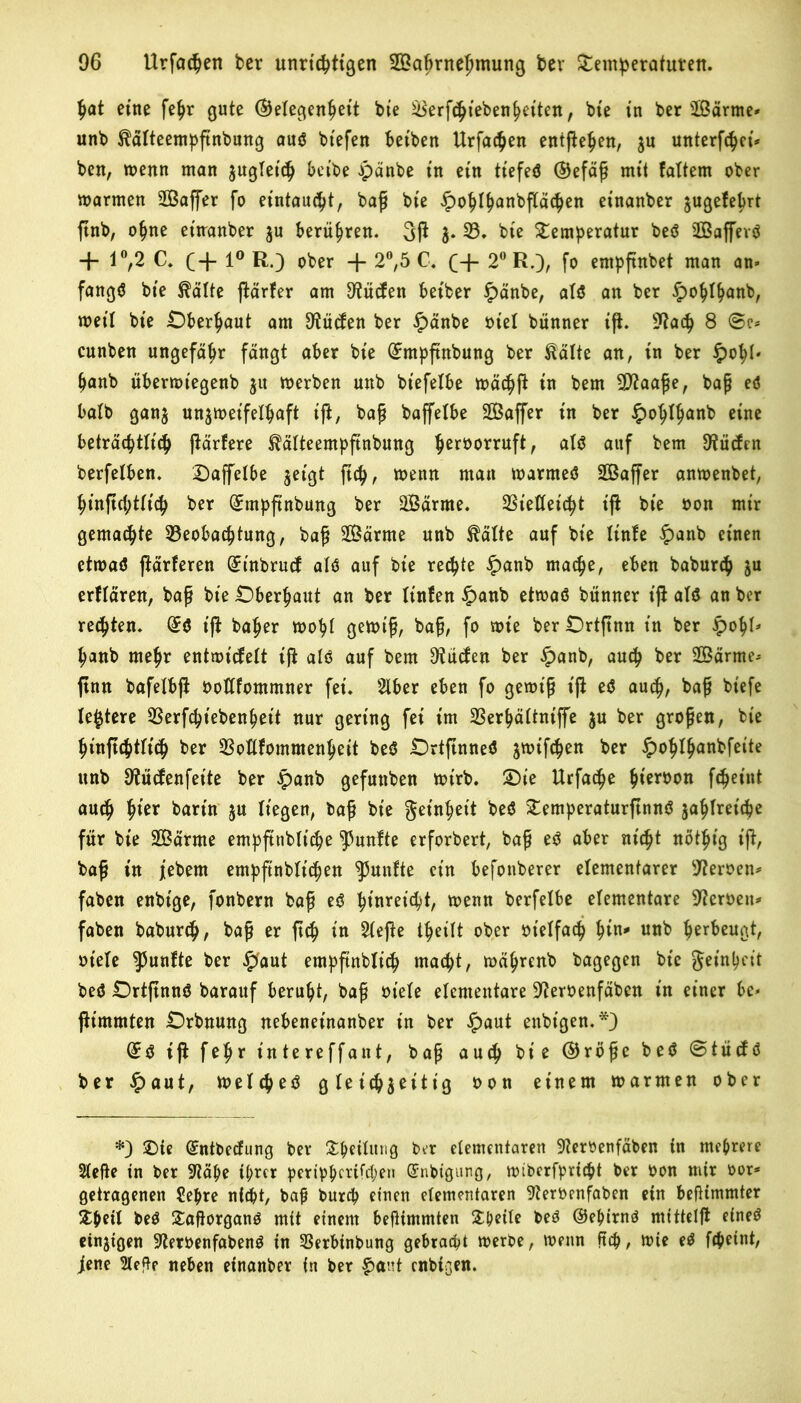 hat eine fehr gute (Gelegenheit bie Sierf^ieben^eiten, bie in ber SBärrne* unb ^älteempßnbung auö btefen beiben Urfachen entgehen, zu wtterftyet» ben, wenn man zugleich beibe Jpänbe in ein tiefeä (Gefäß mit faltem ober warmen 2Baffer fo eintaucht, baß bie £<>5ty<mbjla<$en einanber jugefebrt ßnb, ohne eitranber ju berühren. 3ß J. 33. bie Temperatur beö BBafferö + 1°,2 C. (-f 1° R.) ober -J- 2°,5 C. (+ 2° R.), fo empßnbet man an* fangtf bie ®älte ßärfer am 9?üden betber hänbe, als an ber hohlhanb, weil bie Oberhaut am 9tüden ber hänbe otel bünner iß. 9?ach 8 ©e* cunben ungefähr fängt aber bie (£mpftnbung ber Eälte an, in ber hohl' hanb überwtegenb jn werben unb bt'efelbe wächß in bem 5D?aaße, baß eö halb ganz unzweifelhaft iß, baß baffelbe SOßaffer in ber §ohIh<*nb eine beträchtlich ßärfere ^älteempftnbung hßrüorruf^ als auf bem Etüden berfelben. Daffelbe jeigt ßch, wenn man warmes Sßaßer anwenbet, hinßchtiich ber (£mpßnbung ber SBärme. Bietleicht iß bie oon mir gemalte Beobachtung, baß 2ßärme unb $älte auf bie Itnfe hanb einen etwas ßärferen ^tnbrud als auf bie rechte hanb mache, eben baburch ju erflären, baß bie Oberhaut an ber ftnfen hanb etwas bünner iß als an ber regten. @S iß baher wohl gewiß, baß, fo wie berOrtßnn in ber h°hU hanb mehr entwicfelt iß als auf bem Ütüden ber hanb, auch *>er 2Öärme- ßnn bafetbß ooWommner fei. Slber eben fo gewiß iß eS auch, baß biefe (entere Berfcht'ebenhett nur gering fei im Berhältntffe ju ber großen, bie hinßchtlich ber Botlfommenheit beS OrtßnneS jwifchen ber hoftfhanbfeite unb 9tücfenfette ber hanb gefunben wirb. £)ie Urfache hißr*>0n f^eint auch htßr barin 5U liegen, baß bie Reinheit beS TemperaturßnnS zahlreiche für bie 2ßärme empßtibliche fünfte erforbert, baß eS aber nicht nöthig iß, baß in jebem empfinblichen fünfte ein befonberer elementarer Heroen* faben enbige, fonbern baß eS htnreuht, wenn berfelbe elementare Heroen»» faben baburch, baß er ßch in 21eße theilt ober ot'elfach h*n* u«b hßr&cuÖ*/ ot'ele fünfte ber hant empfinblich macpt, währenb bagegen bie Reinheit beS OrtßnnS barauf beruht, baß ot’ele elementare 9?eroenfäben in einer be* ßimmten Orbnung nebeneinanber in ber haut enbt'gen.*) @S iß fehr intereffant, baß auch bie (Größe beS ©tücfs ber haut, welches gleichzeitig oon einem warmen ober £>te Qtntbecfung ber Theilitng ber elementaren -JterOenfäben in mehrere 21eße in ber 3^ä^e ihrer periphcrifcl;en ©nbigung, wtbcrfprtcht ber oon mir oor* getragenen Sehre ntcöt, baf burch einen elementaren 9?eroenfabcn ein befKmmter Theil beS TaßorganS mit einem beßimmten Theile beS (Gehirns mitteiß eines einzigen -IfterOenfabenS in Berbinbung gebracht werbe, wenn ßch, wie eS fcheint, jene Sleße neben einanber in ber f>ant enbißen.