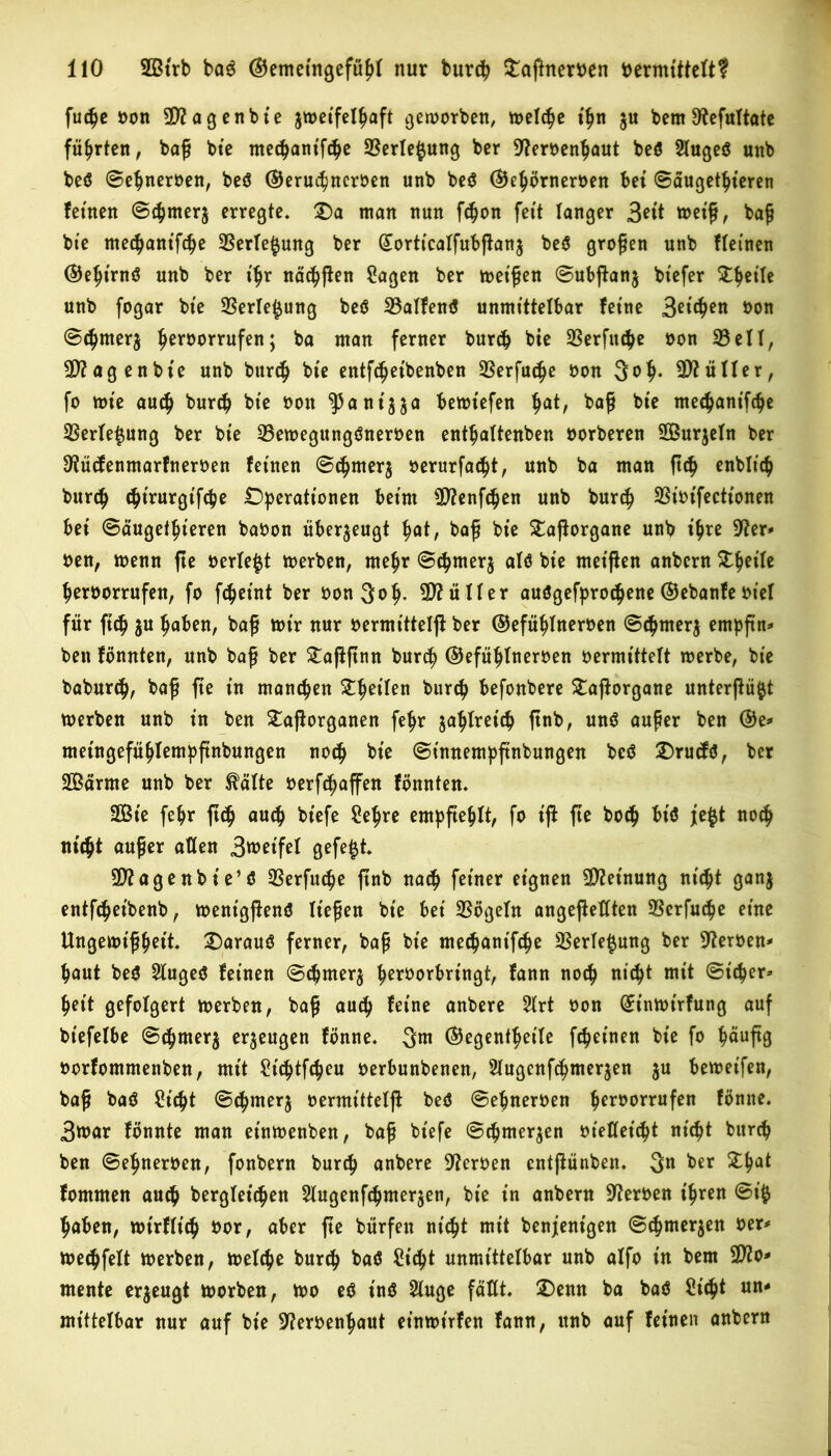 fut^e oon 90? a gen bie zweifelhaft geworben, treibe ihn $u bern 9?efultate führten, baß bie mcc^antf^e 23erle$ung ber 9?eroenhaut beö 2luge$ unb be$ ©ehneroen, beS ©eruchncroen unb be$ ©ehörneroen bet ©äugetht'eren fernen ©c^merj erregte, £)a man nun fchon fett langer 3*it weiß, baß bte mec^antfc^e 93erle§ung ber Qtorticalfubßanz be$ großen unb Meinen ©ehtrnö unb ber ttjr nächßen 2agen ber weißen ©ubßanj btefer ^^ette unb fogar bte 23erle£ung beö 33alfen$ unmittelbar feine 3^$™ oon ©thnterj ^eroorrufen; ba man ferner burch bie 23erfu$e oon 33eil, $?agenbte unb burch bte entfc^etbenben 33erfu(|e oon 3o$. Füller, fo tote auch burch bte oon ^antya bewt'efen $at, baß bte me^antfc^e 33erle$ung ber bte 33etoegungöneroen enthaltenen oorberen 2Bur$eln ber 9?ütfenmarfneroen feinen ©chmer$ oerurfaclß, unb ba man ß<h enblich burch chtrurgifche Operationen beim 9D?enfchen unb burch 33iotfectt'onen bei ©äugetfjieren baoon überzeugt hat, baß bie £aßorgane unb tf>re 9?er- oen, toenn ße oerle^t toerben, mehr ©chrnerj alö bte metßen anbern Steile heroorrufen, fo fc^eint ber oonjof). 9D?üller auögefpro<hene ©ebanfe ot'el für ftch $u haben, baß wir nur oermitteiß ber ©efühlneroen ©chrnerz empßn* bett fönnten, unb baß ber £aßßnn burch ©efühlneroen oermittelt toerbe, bte baburch, baß ße in manchen ZljtiUn burch befonbere £aßorgane unterßü$t toerben unb in ben £aßorganen feljr zahlreich ßnb, un$ außer ben ©e* metngefühlempßnbungen noch bie ©tnnempßnbungen bcö Orucfö, ber 3ßarme unb ber tälte oerft^affen fönnten. 2ßte fehr ß<h auch btefe Sehre empßehlt, fo iß ße hoch bt'$ j;e$t noch nt'cftt außer allen 3met’fel gefegt 9D?agenbie’ö 33erfucpe ßnb nach feiner eignen Meinung nicht ganz entfc^eibenb, toentgßenö ließen bte bei 93ögeln angeßeßten Serfu^e eine Ungewißheit. Oarauö ferner, baß bie medjantfdje 33erle$ung ber 9?eroen- haut be$ 21uge$ fetnen ©chmerj heroorbringt, fann noch nich* mit ©icper» heit gefolgert toerben, baß auch feine anbere 21rt oon GEintoirfung auf btefelbe ©chmerj erzeugen fbnne. 3m ©egenthetle fchet'nen bte fo häufig oorfommenben, mit St'chtßheu oerbunbenen, Slugcnfchmerjen zu betoet'fen, baß baö Sicht ©chmerz oermittelß beö ©ehneroen heroorrufen fbnne. 3toar fbnnte man et'ntoenben, baß bt'efe ©chnterzen oießet'cht nicht bitrch ben ©ehneroen, fonbern burch anbere Heroen cntßünben. 3n ber £ha* fommen auch begleichen Slugenfchmer^en, bte in anbern Heroen ihren ©i$ haben, wirflt'ch oor, aber ße bürfen nicht mit benjent'gen ©chnterzen oer* toechfelt toerben, welche burch baö Sicht unmittelbar unb alfo in bem 902o- mente erzeugt worben, wo e$ in$ 2luge faßt. £)enn ba baö Sicht un- mittelbar nur auf bie 9?eroenhaut et’nwt'rfen fann, unb auf fetnen anbern