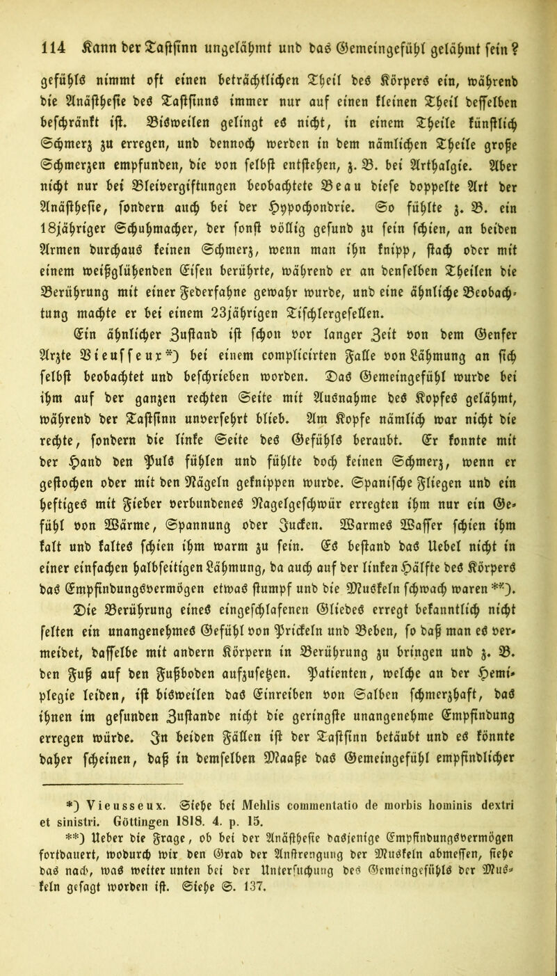 geftyU nimmt oft einen beträchtlichen £f>etl bed ^örperd ein, mährenb bte 2lnä)l§efie bed £aßftnnd immer nur auf einen Meinen Zfyil beffelben befc^ränft tft. 33t'dweilen gelingt ed nicht, in einem Steile fünßlich ©cpmer3 3U erregen, unb bennoch merben in bem nämlichen ZfoiU grofe ©chme^en empfunben, bie oon felbjl entfielen, 3. 33. bei Slrthalgt'e. 3lber nicht nur bei ^Bleivergiftungen beobachtete 33eau bt'efe hoppelte 21rt ber Slnäjlhefte, fonbern auch ber Hppochonbrt’e. ©0 fühlte 3. 33. ein 18j[ähnger ©chuhmacher, ber fonjt oötttg gefunb ju fein fchien, an bet'ben Firmen burchaud feinen ©^merj, wenn man ihn fnipp, (lach ober mit einem meifglühenben ©ifen berührte, wäprenb er an benfelben XfyiiUn bie 33erithrung mit einer geberfapne gewähr mürbe, unb eine ähnliche 33eobach-- tung machte er bei einem 23jäbrt'gen Stifhlergefetten. iin ähnlicher 3uftanb t'ji fchoit oor langer 3eit öon bem ©enfer ^Irjte 33teuffeur*) bei einem compltct'rten gatte oon Rahmung an ftch felbjt beobachtet unb betrieben morben. £)ad ©emetngefühl mürbe bei ihm auf ber ganzen regten ©eite mit 3tudnahme bed ^opfed gelahmt, Wäprenb ber £ajlftnu unoerfehrt blieb. 31m $opfe nämlich mar nicht bie rechte, fonbern bie It'nfe ©eite bed ©efüpld beraubt, ix fonnte mit ber £attb ben $5uld fühlen unb fühlte hoch feinen ©cpmer3, menn er geflogen ober mit ben hageln gefnt'ppen mürbe, ©panifche fliegen unb ein peftiged mit gteber oerbttnbened ^agelgefchmür erregten ihm nur ein @e- fühl bon 3Barme, ©pannung ober gucfen. Sarmed 2Baffer fcpien t'hm falt unb falted festen t'hm marm ju fein. ©d bepanb bad Uebel nicht in einer einfachen palbfet'tigen Zähmung, ba auch auf ber It'nfen Hälfte bed ^örperd bad ©mpftnbungdoerntögen etwad (lumpf unb bie ttfludfeln fcpmach waren **)♦ £)ie 33erührung eined eingefchlafenen ©Itebed erregt befanntlt'ch nicht feiten ein mtangenepmed ©efüpl bon ^riefeln unb 33eben, fo bafj man ed oer- meibet, baffelbe mit anbern Körpern in 33erührung 3U bringen unb 3. 33. ben guj* auf ben gufjboben auf3ufet$en. Patienten, welche an ber Hemi- plegie leiben, t'jl btdmetlen bad Stnreiben oon ©alben fepme^haft, bad ihnen im gefunben 3«ßanbe ntc^t bie gertngjle unangenehme ©mpftnbung erregen mürbe. 3« beiben gatten ijl ber £a)lftnn betäubt unb ed fonnte baher fepetnen, baß in bemfelben Sttaaße bad ©emeingefüpl empftnblicper *) Vieusseux. ©tepe bet Mehlis commentatio de morbis hominis dextri et sinistri. Göttingen 1818. 4. p. 15. **) Heber bie grage, ob bet ber Slnäflpefte badfentge Gcmpftnbungdöermögen fortbauert, mobureb wtr ben @rab ber Slnftrengung ber üfludfeln abmeffen, fiepe bad nach, wad Wetter unten bet ber Unterfitcpung bed ©cmeingefüpld ber 2ttud* fein gefagt morben tf}. ©tepe ©. 137.