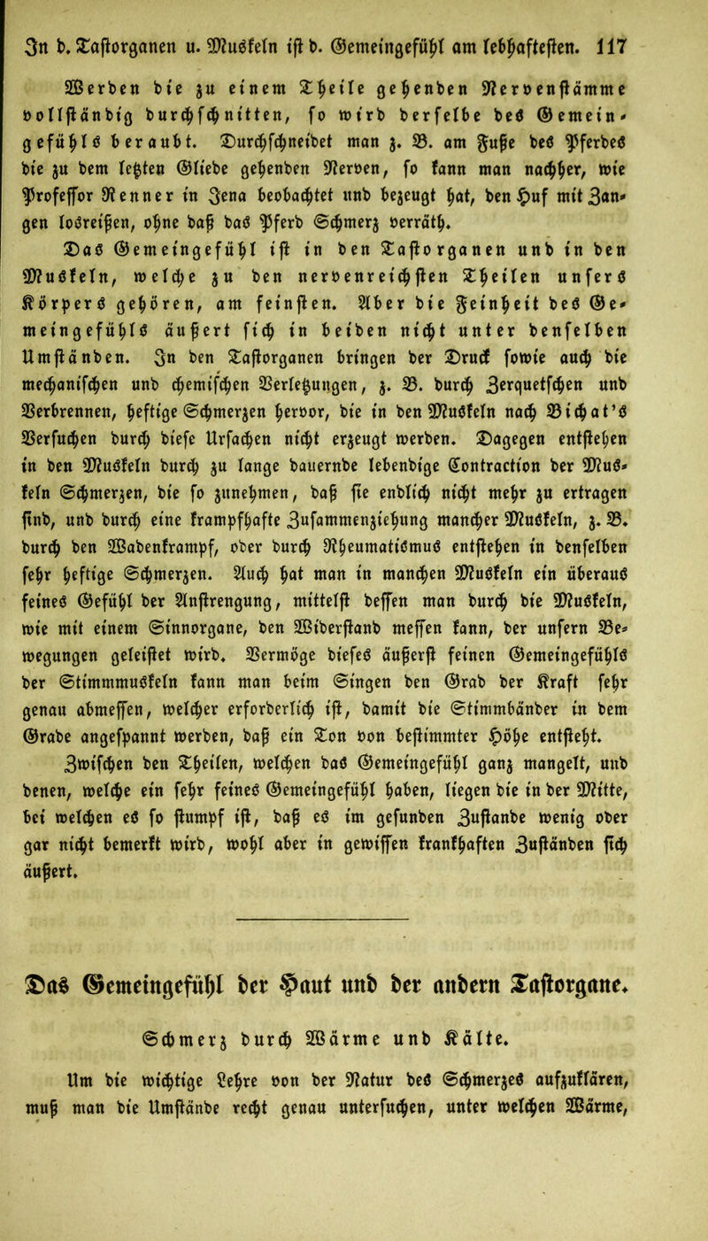 SBerben bte 3U einem gehenben -ifteröenßämme oollßänbt'g burchfchnitten, fo wirb berfelbe beö ©ernein* gefühlt beraubt, £)urchf<hneibet man 3. 33. am guße beö ^ferbeö bie ju bem lebten ©liebe gehenben fernen, fo fann man nachher, wie ^rofejfor Kenner tu 3ena beobachtet unb bezeugt hat, ben#uf mit Ban* gen loöreißen, ohne baß baS $ferb Schute^ oerräth. £)a$ ©emet'ngefühl ift in ben £aßorganen unb in ben 9D?uöfeln, welche 3U ben neroenreichten Zweiten unfern ^orperö gehören, am fet'nßen. 2lber bte Reinheit beö ©e* me in gefühlt äußert ftch tn bet ben nicht unter benfelben Umßänben. 3n ben £aßorganen bringen ber £)rucf fowte auch bie mechanifchen unb d^emtfehen Verlegungen, 3. 33. burch Berquetfchen unb Verbrennen, heftige Schweden heroor, bte in ben 3D?uöfeIn nach 33tchat’S Verfugen burch btefc Urfachen nicht erzeugt werben, dagegen entgehen in ben 2J?uöfeln burch 3U lange bauernbe lebenbige (£ontraction ber 2ftuS* fein Schweden, bte fo junehmen, baß fte enbltch nicht mehr ju ertragen ftnb, unb burch eine frampfhafte Bufammen^tehung mancher Üfluöfeln, 3. 33. burch ben 3Babenframpf, ober burch 3fheuwatiSmuö entgehen t'n benfelben fehr heftl3e Schweden. 31uch hat man in manchen Sfötiöfeln ein überaus fetneö ©efühl ber 2Inßrengung, mittetft beffen man burch bie SD?uöfeln, wie mit einem Sinnorgane, ben JBiberßanb meffen fann, ber unfern 33e* wegungen geleitet wirb. Vermöge bt'efeö äußerß feinen ©emetngefühlö ber Sttmmmuöfeln fann man beim (Singen ben ©rab ber $raft fehr genau abmeffen, welcher erforberltch iß, bamtt bie Stimmbänber in bem ©rabe angefpannt werben, baß ein £on oon beßtmmter £>öhe entgeht* Bwtfchen ben Zfyikn, welken baö ©emetngefühl gan3 mangelt, unb benen, welche ein fehr fetneö ©emetngefühl haben, liegen bie in ber 3D?itte, bei welchen eö fo ßttrnpf iß, baß eö im gefunben Bußanbe wenig ober gar nicht bemerft wirb, wohl aber in gewt'jfen franfhaften B«ßänben ß<h äußert. ©eittctttgcfuljl ber $aut unb ber cutbern Saftotgtttte. Scbmer3 burch 3Öärme unb $älte. Um bie wichtige ?ehre oon ber Üftatur beö Schme^eö auf3uflaren, muß man bie Umßänbe recht genau unterfuchen, unter welken Sßarme,